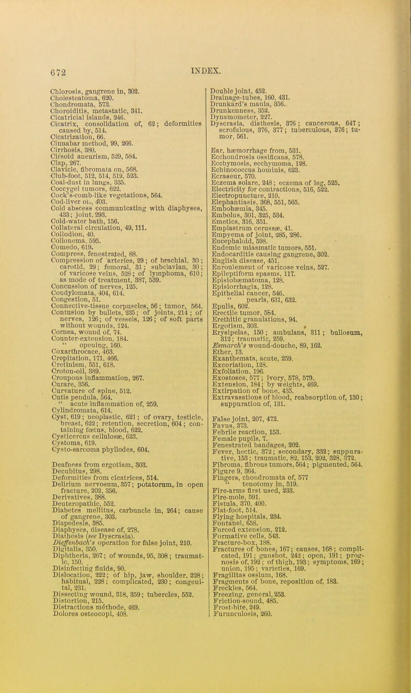 Chloro8i8, gangrene In, 802. Cholesteatoma, 6i20. C'hondroinata, 573. Choroiditia, metaRtatic, Sll. Cicatricial islands, 240. Cicatrix, consolidation of, 62; deformities caused by, 514. Cicatrization, B6. Cinnabar method, 99, 266. Cirrhosis, 380. Cirsoid aneurism, 529, 584. Clap, 26T. Clavicle, fibromata on, 568. CUib-foot, 512, 514, 519. 523. Coal-dust iu luuss, 335. Coccygei tumors, 622. Cock's-comb-like vegetations, 664. Cod-liver oi., 403. Cold abscess communicating with diaphyses, 433; joint. 293. Cold-water bath, 156. Collateral circulation, 49, 111. Collodion, 40. Collonema, 595. Comedo, 619. Compress, fenestrated, 88. Compression of arteries, 29; of brachial. 30 ; carotid, 29 ; femoral, 31; subclavian, 30 ; of varicose veins, 528; of lymphoma, 610; as mode of treatment, 387, 539. Concussion of nerves, 125. Condylomata, 404, 614. Congestion, 51. Connective-tissue corpuscles, 56 ; tumor, 564. Contusion by bullets, 235; of joints, 214 ; of nerves, 126; of vessels, 126; of soft parts without wounds, 124. Cornea, wound of, 74. Counter-extension. 184.  opening, 160. Coxarthrocace, 463. Crepitation, 171, 466. Cretinism, 551, 618. Croton-oil, 389. Croupous inflammation, 267. Curare, .356. Curvature of spine, 512. Cutis pendula, 504.  acute inflammation of, 259. Cylindromata, 614. Cyst, 619 ; neoplastic, 621; of ovary, testicle, breast, 622; retention, secretion, 604; con- taining foetus, blood, 622. Cysticercus cellnlosae, 623. Cystoma, 619. Cysto-sarcoma phyllodes, 604. Deafness from ergotism, 303. Decubitus, 298. Deformities from cicatrices, 514. Delirium nervosum, 357; potatorum, in open fracture, 202, 356. Derivatives, 388. Deuteropathic, 552. Diabetes mellitus, carbuncle in, 264; cause of gangrene, 303. Diapedesis, 385. Diaphyses, disease of, 278. Diathesis (see Dyscrasia). Diefenbacii's operation for false joint, 210. Dit;italis, 350. Diphtheria, 267; of wounds, 95, 308 ; traumat- ic, 150. Disinfecting fluids, 90. Dislocation, 222; of hip, jaw, shoulder, 228; habitual, 228; complicated, 230; congeni- tal, 231. Dissecting wound, 318, 359; tubercles, 652. Distortion, 215. Distractions mSthode, 469. Dolores osteocopi, 408. Double joint, 452. Drainage-tubes, 160, 431. Drunkard's mania, 356. Drunkenness, 352. Dyuumometer, 227. Dyscrasia, diathesis, 876: cancerous, 647; scrofulous, 370, 377; tuberculous, 876; tu- mor, 661. Ear, hcemorrhage from, 531. Ecchondrosis ossiflcniis, 578. Ecchymosis, ecchymoma, 128. Echinococcus hominis, 023. Ecraseur, 570. Eczema solare, 248; eczema of leg, 525. Electricity for contractions, 516, 522. Electropnncture, 210. Elephantiasis, 368, 551, 565. Embobiemia, 345. Embolus, 301, 325, 5.34. Emetics, 316, 351. Emplastrum cerussoe, 41. Empyema of joint, 285, 286. Encephaloid, 598. Endemic miasmatic tumors, 551. Endocarditis causing gangrene, 302. English disease, 451. Enroulemeut of varicose veins, 527. Epileptiform spasms, 117. Episiohiematoma, 128. Episiorrhagia, 128. Epithelial cancer, 546.  pearls, 631, 632. Epulis, 602. Erectile tumor, 584. Erethitic granulations, 94. Ergotism, 303. , Erysipelas, 150 ; ambulana, 311; bullosom, 312; traumatic, 259. EmarclCs wound-douche, 89,162. Ether, 13. Exanthemata, acute, 259. Excoriation, 128. Exfoliation, 196. Exostoses, 577 ; ivory, 578, 579. Extension, 184: by weights, 469. Extirpation of bone, 4:35. Extravasations of blood, reabaorption of, 130; suppuration of, 131. False joint, 207, 472. Favus, 373. Febrile reaction, 153. Female pupils, 7. Fenestrated bandages, 202. Fever, hectic, 372; secondary, 332; suppura- tive, 153; traumatic, 82, 153, 202, 328, 372. Fibroma, fibrous tumors, 504; pigmented, 564. Figure 9, 364. Finders, choiidromata of, 577 °' tenotomy in, 519. Fire-arms first used, 233. Fire-mole, 591. Fistula. 370, 400. Flat-foot, 614. Flying hospitals, 234. Fontanel, 058. Forced extension, 212. Formative cells, 54.3. Fracture-box, 188. Fractures of bones, 167; causes, 168; compli- cated, 191; gunshot, 242; open, 191; prog- nosis of, 192; of thigh, 193; symptoms, 169; union, 195; varieties, 169. Fragilitns ossium, 108. Fragments of bone, reposition of, 183. Freckles, 564. Freezing, general, 253. Friction-sound, 485. Frost-bite. 249. Furunculosis, 200.