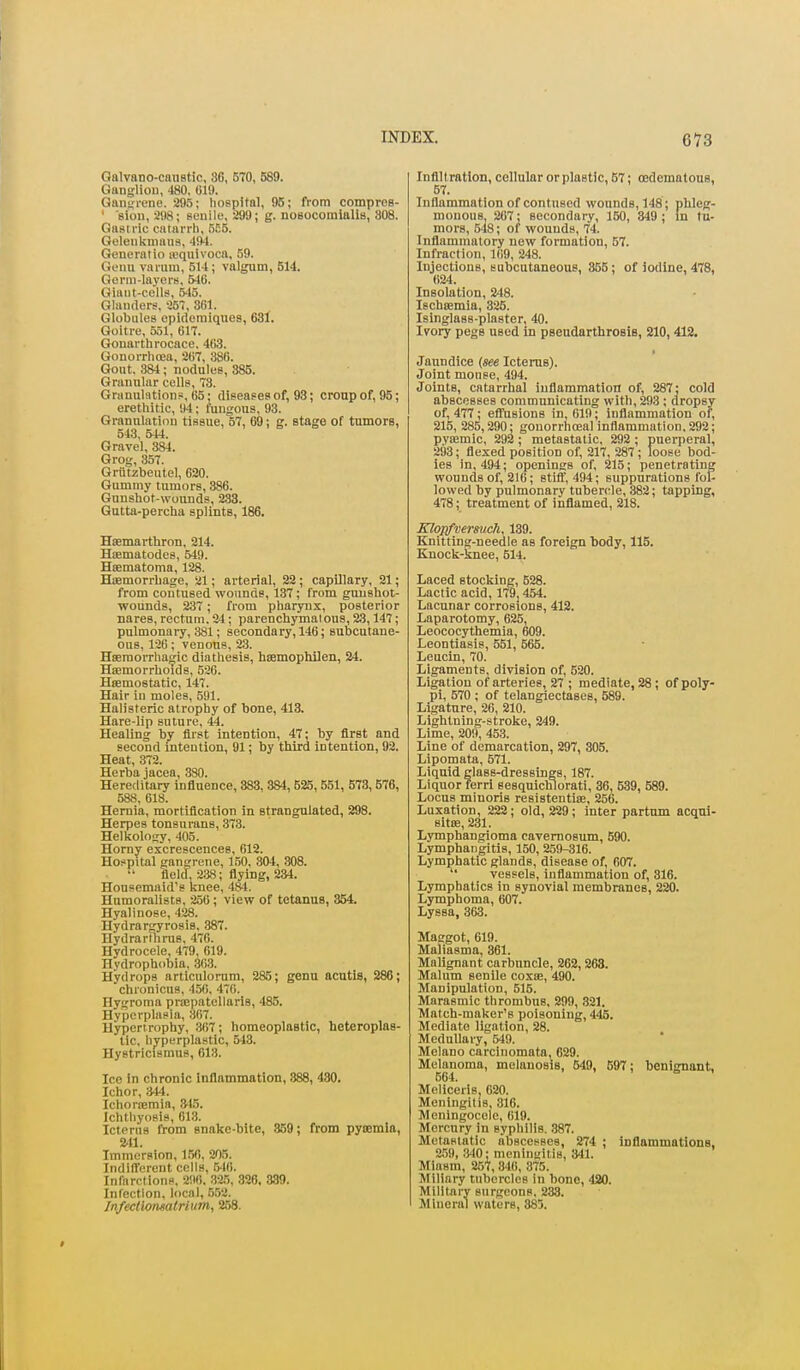 GalvBDO-cnnstic, 36, 570, 589. Ganglion, 480. 019. Gansircne. 295; liospital, 95; from comproB- ' sion, 298; senile, 299; g. nosocomialis, 308. Gastric catarrli. Goleiikmaus, 404. Generatio lequivoca, 59. Genu varum, 514; valgum, 514. Gorm-layer», 546. Giant-cells, 545. Glanders, 257, 881. Globules opidemiques, 631. Goitre, 551, 617. Gonarthrocace. 463. Gonorrhoea, 267, 386. Gout. 384 ; nodules, 385. Grannlar cells, 73. Granulations, 65: diseases of, 93; croup of, 95; erethitic, 94; fungous, 93. Granulation tissue, 57, 69; g. stage of tumors, 543, 544. Gravel, 384. Grog, 357. Griitzbeutel, 620. Gummy tumors, 386. Gunshot-wounds, 233. Gutta-percha splints, 186. Hsemarthron, 214. Hoematodes, 549. Hsematoma, 128. Haemorrhage, 21; arterial, 22 ; capillary, 21; from contused wounds, 137; from gunshot- wounds, 237; from pharynx, posterior nares,rectum.ai; parenchymatous,23,147; pulmonary, 381; secondary, 146; subcutane- ous, 126; venous, 23. Haemorrhanfic diathesis, hKmophilen, 24. HiEmorrhoids, 526. Heemostatic, 147. Hair in moles, 591. Halisteric atrophy of bone, 413. Hare-lip suture, 44. Healing by first intention, 47; by first and second intention, 91; by third intention, 92. Heat, 372. Herba jacea, 3S0. Hereditary influence, 383, 384, 625, 551, 573, 576, 588, 618. Hernia, mortification in strangulated, 298. Herpes tonsurans, 373. Helkoloa;y, 405. Horny excrescences, 612. Hospital gangrene, 150, 304, 308. flelcl, 238; flying, 234. Housemaid's knee, 484. Humoralists, 256; view of tetanus, 354. Hyalinose, 428. HydrarOTrosis, 387. Hydrarlhms, 476. Hydrocele, 479, 619. Hydrophobia. 30.3. Hydrops articulorum, 285; genu acntis, 286; chronicus, 45(i, 470. Hygroma prffipatellaris, 485. Hyperplasia, 307. Hypertrophy, 367; homeoplastic, heteroplas- tic, hyperplastic, 543. Hystricismus, 613. Ice in chronic Inflammation, 888, 480. Ichor, m. Ichortemin, 3^15. Ichthyosis, 613. Icterus from snake-bite, 359; from pyoemla, 2.11. Immersion, 156. 205. Indifferent cells, 546. Infarctions. 296. 32.5, 326, 389. Infection, local, 5.52. Infecllonsalrium, 258. Infilt ration, collular or plastic, B7; (Edematous, 57. Inflammation of contused wounds, 148 ; plileg- mouous, 267; secondary, 150, 349; in tu- mors, 548; of wounds, 74. Inflammatory new formation, 57. Infraction, 169, 248. Injections, subcutaneous, 865; of iodine, 478, 624. Insolation, 248. Ischtemia, 325. Isinglass-plaster, 40. Ivory pegs used in pseudarthrosis, 210,412. Jaundice {see Icterus). Joint mouse, 494. Joints, catarrhal inflammation of, 287; cold abscesses communicating with, 293 ; dropsy of, 477; efiYisions in, 619; inflammation of, 215, 285,290; gouorrhoeal inflammation, 292; pvtemic, 292 ; metastatic, 292 ; puerperal, 293; flexed position of, 217, 287; loose bod- ies in, 494; openings of, 215; penetrating wounds of, 216; stifl, 494; suppurations fol- lowed by pulmonary tubercle, 382; tapping, 478; treatment of inflamed, 218. KloDfyermch, 139. Knitting-needle as foreign body, 115. Knock-knee, 514. Laced stocking, 528. Lactic acid, 179,454. Lacunar corrosions, 412. Laparotomy, 625, Leococythemia, 609. Leontlasis, 551, 565. Leucin, 70. Ligaments, division of, 620. Ligation of arteries, 27 ; mediate, 28; of poly- pi, 570 ; of telangiectases, 589. Ligature, 26, 210. Lightning-stroke, 249. Lime, 209, 453. Line of demarcation, 297, 305. Lipomata, 571. Liquid glass-dressings, 187. Liquor ferri sesquichlorati, 36, 539, 589. Locus minoris resistentiae, 256. Luxation, 222; old, 229; inter partum acqui- sitae, 231. Lymphangioma cavemosum, 590. Lymphangitis, 150, 259-316. Lymphatic glands, disease of, 607.  vessels. Inflammation of, 316. Lymphatics in synovial membranes, 220. Lymphoma, 607. Lyssa, 363. Masgot, 619. Maliasma, 361. Malignant carbuncle, 262, 263. Malum senile coxae, 490. Manipulation, 515. Marasmic thrombus, 299, .321. Match-maker's poisoning, 445. Mediate ligation, 28. Medullary, 549. Melano carcinomata, 629. Melanoma, melanosis, 549, 697; benignant, 564. Mellcerls 620. Meningitis, 316. Meningocele, 019. Mercury in syphilis. .387. Metastatic abscesses, 274 ; Inflammations, 2,'j9, 340; meningitis, 341. Miasm, 257, 346, 375. Miliary tubercles in bono, 420. Militivry surgeons. 283. Mineral waters, 385.