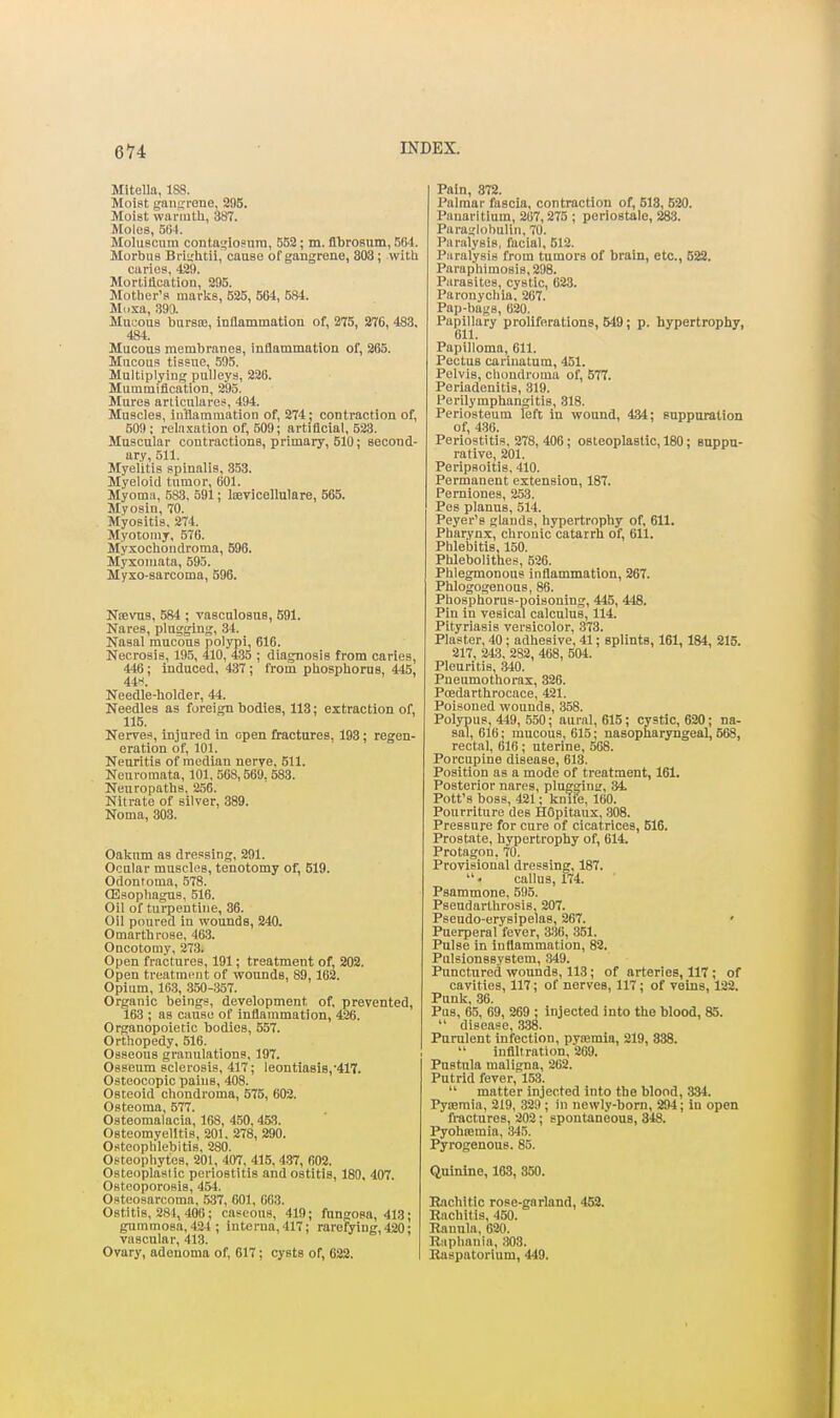 6H MlteUa, 188. Moist ganjirone, 295. Moist warmth, 387. Moles, 5t) l. Moluscuin contn<,'losnrn, 552; m. flbrosum, 564. Morbus Briirhtii, cause of gangrene, 803; with caries, 429. Mortittcation, 295. Motber'a marks, 525, 504, 584. Mdsa, 399. Mucous bursm, inflammation of, 275, 276, 483, 484. Mucous membranes, inflammation of, 865. Mucous tissue, 505. Multiplying pulleys, 226. Mummification, 295. Mures aniculares, 494. Muscles, inflammation of, 274; contraction of, 509 ; reln.tation of, 509; artificial, 523. Muscular contractions, primary, 510; second- ary, 511. Myelitis spinalis, 353. Myeloid tumor, 601. Myoma, 583, 591; liBvicellulare, 565. Myosin, 70. Myositis, 274. Myotomy, 576. Myxochondroma, 596. Myxomata, 595. Myxo-sarcoma, 596. Ntevus, 584 ; vascalosus, 591. Nares, plugging, 34. Nasal mucous polypi, 616. Necrosis, 195, 410, 435 ; diagnosis from caries, 446; induced, 437 ; from phosphorus, 445, 44H. Needle-holder, 44. Needles as foreign bodies, 113; extraction of, 115. Nerves, injured in open fractures, 193; regen- eration of, 101. Neuritis of median nerye, 511. Neuromata, 101, 568,569, 583. Neuropaths, 2.56. Nitrate of silver, 389. Noma, 303. Oakum as dressing, 291. Ocular muscles, tenotomy of, 519. Odontoma, 578. (Esophagus, 516. Oil of turpentine, 36. Oil poured in wounds, 240. Omarthrose, 463. Oncotoniy, 273. Open fractures, 191; treatment of, 202. Open treatment of wounds, 89,162. Opium, 16.3, 350-357. Organic beings, development of, prevented, 163 ; as cause of infiammation, 4K6. Organopoietic bodies, 557. Orthopedy, 516. Osseous granulations, 197. Osseum sclerosis, 417; leontia8is,'417. Osteocopic pains, 408. Osteoid chondroma, 575, 602. Osteoma, 577. Osteomalacia, 168, 450, 453. Osteomyelitis, 201. 278, 290. Osteophlebitis, 280. Osteophytes, 201, 407, 416, 437, 602. Osteoplastic periostitis and ostitis, 180, 407. Osteoporosis, 45-1. Osteosarcoma, ,537, 601, 663. Ostitis, 281, 406 ; caseous, 419; fungosa, 413; gummosa, 424 ; interna, 417; rarefying, 420; vascular, 413. Ovary, adenoma of, 617; cysts of, 622. Pain, 872. Palmar fascia, contraction of, 518, 520. Panaritium, 207,275 ; periostale, 283. Paraglobulin, 70. Paralysis, facial, 512. Paralysis from tumors of brain, etc., 522. Paraphimosis, 298. Parasites, cystic, 623. Paronychia, 207. Pap-bags, 620. PapiUary proliferations, 549; p. hypertrophy, Papilloma, 611. Pectus cariuatum, 451. Pelvis, chcmdroma of, 577. Periadenitis, 319. Perilymphangitis, 318. Periosteum left In wound, 434; suppuration of, 436. Periostitis, 278, 406; osteoplastic, 180; suppa- rative, 201. Peripsoitis, 410. Permanent extension, 187. Perniones, 253. Pes planus, 514. Peyer's glands, hypertrophy of, 611. Pharynx, chronic catarrh of, 611. Phlebitis, 150. Phlebolithes, 526. Phlegmonous inflammation, 267. Phlogogenous, 86. Phosphorus-poisoning, 445, 448. Pin in vesical calculus, 114. Pityriasis versicolor, 373. Plaster, 40; adhesive, 41; splints, 161,184, 215. 217, 243, 2S2, 468, 504. Pleuritis, 340. Pneumothorax, 326. Pcedarthrocace, 421. Poisoned wounds, 358. Polypus, 449, 550; aural, 615; cystic, 620; na- sal, 616; mucous, 615; nasopharyngeal, 568, rectal, 616 ; uterine, 568. Porcupine disease, 613. Position as a mode of treatment, 161. Posterior nares, pluggiuir, 34 Pott's boss, 421; kniie, 160. Pourriture des HCpitaux, 308. Pressure for cure of cicatrices, 516. Prostate, hypertrophy of, 614. Protagon. 70. Provisional dressing, 187. callus, 174. Psammone, 595. Pseudarthrosis, 207. Pseudo-erysipelas, 267. ' Puerperal fever, 3.36, 351. Pulse in inflammation, 82. Pulslonssystem, .349. Punctured wounds, 113; of arteries, 117 ; of cavities, 117; of nerves, 117; of veins, 122. Punk, 36. Pus, 65, 69, 269 ; injected into the blood, 85.  disease, 338. Purulent infection, pytemla, 219, 338.  infiltration, 209. Pnstnla maligna, 202. Putrid fever, 153.  matter injected Into the blond, 334. Pyiemia, 219, .32!); in newly-born, 294; In open fractures, 202; spontaneous, 348. Pyohiemia, 345. Pyrogenous. 85. Quinine, 163, 350. Rachitic rose-garland, 452. Rachitis, 450. Ranula, 020. Riiphania, 303. Raspatorium, 449.