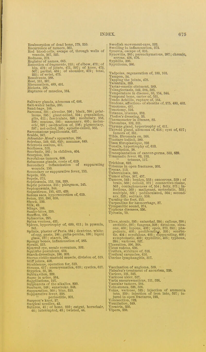 Keabsorption of dead bone, 179, 210. Eecnrrenco of tumors, 501. Ked blood-cells, escape of, through walls of vessels, 807, 525. Redness, 372. Register of names, 065. Resection of fragmouts, 210; of elbow, 472; of hip, 472; of joints, 471, 507; of knee, 472, 607; partial, 434; of shoulder, 472; total, 231; of wrist, 473. Resolvents, 388. Rest, 161, 387. Rheumatism, 489, 491. Rickets, 168. Ruptures of muscles, 164. Salivary glands, a.lenoma of, 606. Salt-water baths, 380. Sand-bags, 188. Sarcoma, 591; alveolar, 596 ; black, 598 ; gelat- inous, 595; giant-celled, 594; granulation, glio, 611; fasciculate, 598; medullary, 553, 598; mucous, 595; mammary, 005; melan- otic, 597; ossification of, 598; pigmentary, 597; net-ceUed, 595; spindle-celled, 505. Sarcomatous papillomata, 637. Scalds, 247. Schneider-MeneVs apparatus, 226. Scirrhus, 549, 025, 029; mammiE, 649. Sclerosis ossium, 417. Scolioses, 512. Scorbntis, 385; in children, 404. Scorpion, 359. Scrofulous tumors, 008. Sebaceous glands, cysts of, 619. Secondary inflammation of suppurating wounds, 150. Secondary or suppurative fever, 153. Sepsin. 335. Sepsis, 272. Septicaemia, 153, 324, 829. Septic poisons, 335 ; phlegmon, 145. Septopytemia, 344. Sequestrum, 195, 435, 439. Serous sacs, hypersecretion of, 619. Seton, 210, 390, 658. Shock, 139. Silk, 42. Slings, 188. Snake-bites, 359. Snuffles, 250. Sphacelus, 295. Spina ventosa, 421. Spleen, hypertrophy of, 009, 611; in pyoemia, 341. Splints, plaster of Paris, 184; dextrine, white- of-eg, paste, 186; gntta-percha, 186; liquid glass, 187; starch, 186. Spongy bones. Inflammation of, 283. Sprain, 215. Spurred rye, secale comutum, 302. Sqnirrhe pustuleux, 052. Starch-dressings, 186. 202. Stemo cleido-mastoid muscle, division of, 619. Stiff joints, 458. Strabismus, operation for, 519. Struma, 617 ; aneurysmatica, 618; cystica, 017. Styptics, .35, 38. Snblnxntion, 222. Sugai in urine, 204. Suggillations, 127. Sufphurets of the alkalies, 350. Sunburn, 248; sunstroke, 248. Suppuration, 308; blue, 310. Suppurative fever, 3.38. periostitis, 201. Surgeon's knot, 27. Surgical n(!edles, 42. Sutures, 41; of bone, 210; catgut, horsehair, 44; interrupted, 43; twisted, 44. Swedish movement-cure, 622. Swelling in inflammation, 372. Synovia, escape of, 216. Synovitis, 285; parenchymatous, 287; chronic, serous, 450, 476. Syphilis, 380. Syphiloma, 380. Tadpoles, regeneration of, 100,103. Tampon, 34. Tapping the joints, 478. Tarantula, 359. Tartar-emetic ointment, .389. Telangiectasis, 542, 584, 585. Temperature in disease, 83,154, 344 Temporal bone, caries of, 531. Tendo Achillis, rupture of, 104. Tendons, afl'ectiouL- of sheaths of, 275, 480, 483. Tenotome, 4S1. Tenotomy, 516. Tetanus, trismus, 352. Theden^s dressing, 33, Thermometer in disease, 82. Thrombus, 102, 321. Thymus gland, hypertrophy of. Oil. Thyroid gland, adenoma of, 610; cyst of, 617; tumors of, 551. Tibia, fibromata on, 568. Tincture iodinii, 389. Tissu flbroplastique, 593 Tonsils, hypertrophy of, 010. Transfusion, 88. Transplantation of cancer-germs, 553, 689. Traumatic fever. 82,153.  tetanus, 117. Trichinse, 023. Trismus in open fractures, 202. Trocar, 11.3. Tuberculosis, 380. Tumor albus, 307, 457. Tumors, 542; benign, 553; cancerous, 659 ; of brain, 560; colloid, 571; connective-tissue, 503, contagiousness of, 554 ; fatty, 571; in- fectious, 500 ; malignant, metastatic, 553; multiple, 559 ; pedunculated, 564; second- ary, 553; solitary, 559. Turning the foot, 215. Turpentine for haemorrhage, 87. Tympanitic sound, 274. Typhous diseases, 330. Tyrosin, 70. TJlcer, atonic, 395; catarrhal, 394; callous, .398; erethitic, 307; fimgous,898; fistulous, sinu- ous, 400; lupous, 403; open, 370, .392; pha- gedenic, 400; proliferatiiig, 395; scorbu- tic, 404 ; scrofulous, 403 ; suppurating, 400; symptomatic, 402; syphilitic, 405; typhous, 894; varicose, 527. Ulceration, 290, 308. Ulcus rodens, 030. Urethra, stricture of, 510. Urethral caruncles, 616. Uterine lymphangitis, 317. Vaccination of angioma, 589. yalsalva^s treatment of aneurism, 538. Varices, 121, 525. Varicose ulcer, 527. Varix aneurysmaticus, 121, 520. Vascular tumors, 584. Vein-stones, 520, 580. Veins, varicose, 525; Injection of ammonia into. 359; injection of iron into, 627; in- jured in open fractures, 193, Venesection, 122. Ventilation, 819. Vcratria, 850. Vipera, .359.