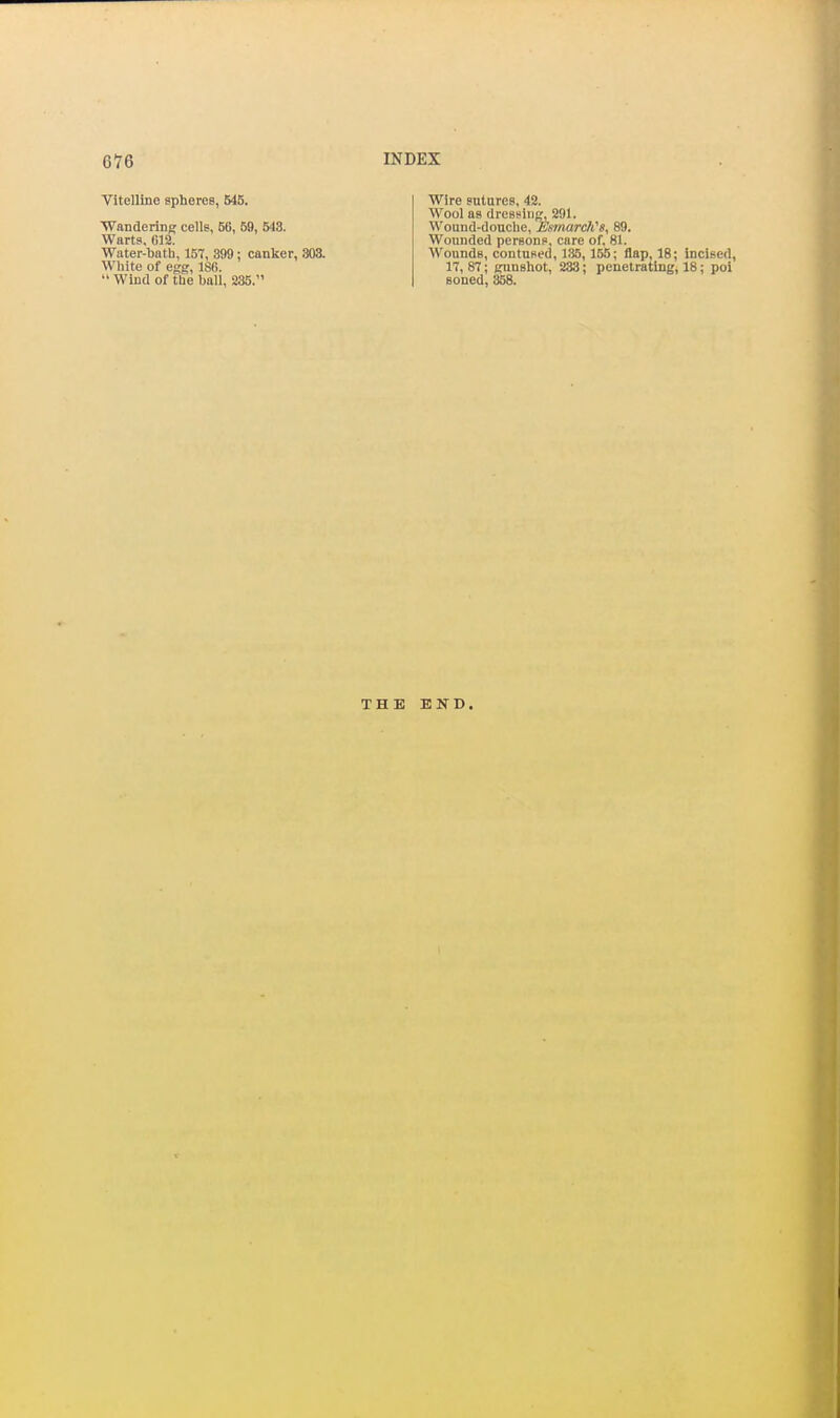 Vitelline spheres, 545. ■Wandering cells, 56, 59, 543. Warts, 012. Water-bath, 157, 899; canker, 303. White of egg, 186.  Wind of the ball, 235. Wire sutures, 42. Wool as dressing, 291. Wound-douche, Esmardi's, 89. Wounded persons, care of, 81. Wounds, contused, 1.35,155; flap, 18; incised, 17, 87; gunshot, 233; penetrating, 18; poi Boned, 358. THE END.