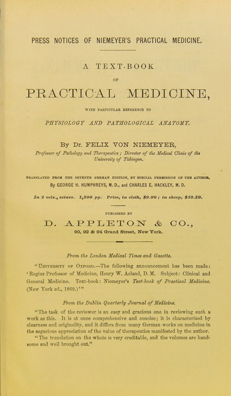 PRESS NOTICES OF NIEMEYER'S PRACTICAL MEDICINE. A TEXT-BOOK OF PRACTICAL MEDICINE, WITH PARTIOULAB REFERENCE TO PHYSIOLOGY AWD PATEOLOaiGAL AWATOMY. By Dr. FELIX VON NIEMEYER, Professor of Pathology and Therapeutics ; Director of tJie Medical Clinic of the University of Tubingen, TBAHSLATED TBOH THE SETEKTH OEBUAK EDITIOK, BT BFEOIAL PEBinSSION Or THB AT7TH0B, By GEORGE H. HUMPHREYS, M. D., and CHARLES E. HACKLEY, M. D. In 3 vola.f octavo, 1^500 pp. Price, in cloth, $9,00 ; in sheep, $10,S0, FtTBUSHES BT D. A.P»I>LTET01Sr & GO., 90, 92 & 94 Orand Street, New York. From the London Medical Times and Gazette. University of Oxford.—The following announcement has been made: ' Regius Professor of Medicine, Henry W. Acland, D. M. Subject: Clinical and General Medicine. Text-book: Niemeyer's Text-looh of Practical Medicine. (New York ed., 1869.)' jPVom the Dublin Quarterly Journal of Medicine.  The task of the reviewer is an easy and gracious one in reviewing such a work as this. It is at once comprehensive and concise; it is characterized by clearness and originality, and it differs from many German works on medicine in the sagacious appreciation of the value of therapeutics manifested by the author.  The tran-ilation on the whole is very creditable, and the volumes are hand- some and well brought out.