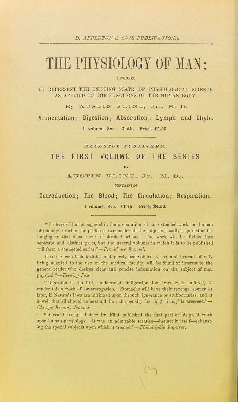 B. APPLETON & CO:S PUBLICATIONS. THE PHYSIOLOGY OF MAN; DeSIGNED TO REPRESENT THE EXISTING STATE OF PHYSIOLOGICAL SCIENCE. AS APPLIED TO THE FUNCTIONS OF THE HUMAN BODY. By ^XTSTIN ITLIIvrT, Jr., M. 33. Alimentation; Digestion; Absorption; Lymph and Chyle. 1 volume, 8vo. Cloth. Price, $4.50. THE FIRST VOLUME OF THE SERIES BY jVTJSTIlSr IPLIN-T, Jr., Ml. r>., CONTAINING Introduction; The Blood; The Circulation; Respiration. 1 volume, 8vo. Cloth. Price, S4.50.  Professor Flint is engaged in the preparation of an extended work on human physiology, in whicli he professes to consider all the subjects usually regarded as be- longing to that department of physical science. The work will be divided into separate and distinct parts, but the several volumes in which it is to be published will form a connected series.—Providence Journal. It is free from technicalities and purely professional terras, and instead of only being adapted to the use of the medical faculty, will be found of interest to the general reader who desires clear and concise information on the subject of man physical.—Evening Post.  Digestion is too little undei'stood, indigestion too extensively suffered, to render this a work of supererogation. Stomachs will have their revenge, sooner or later, if Nature's laws are infringed upon through ignorance or stubbornness, and it is well that all should understand how the penalty for 'high living' is assessed.— Chicago Evening Journal.  A year has elapsed since Dr. Flint published the first part of his great work upon human physiology. It was an admirable treatise—distinct in itsell^—exhaust- ing the special subjects upon which it treated.—Philadelphia Inquirer.