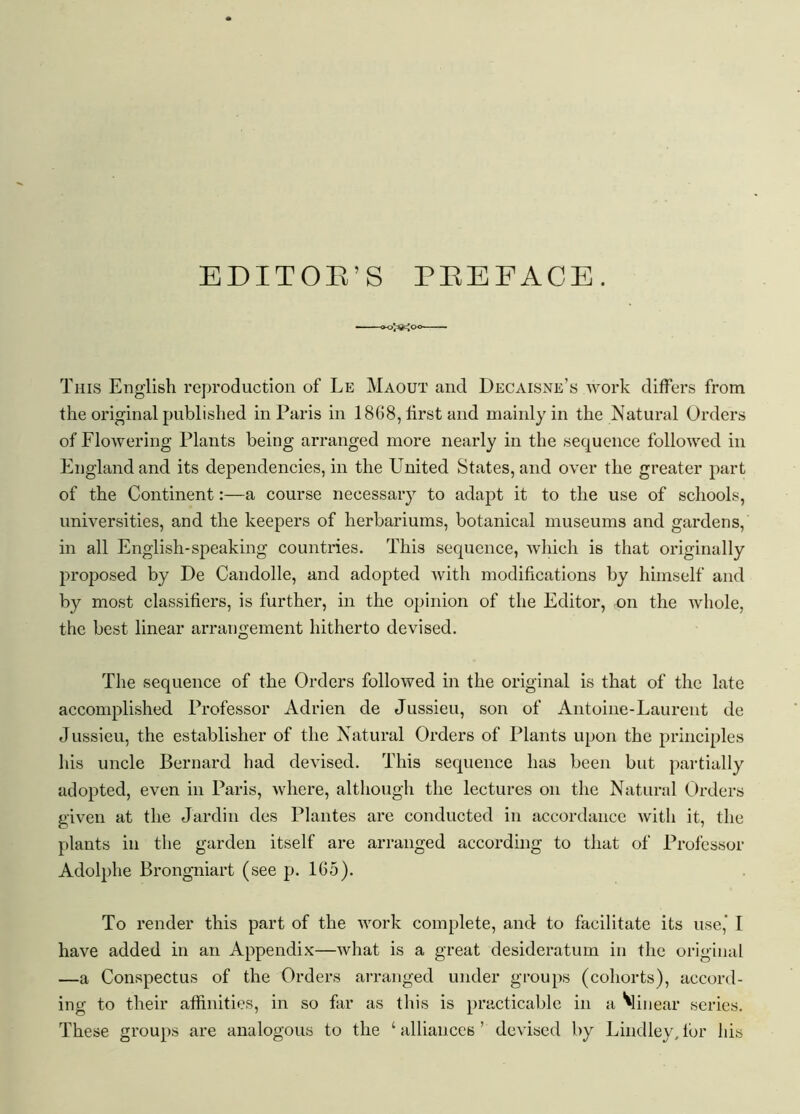 EDITOE’S PEEFACE. This English reproduction of Le Maout and Decaisne’s work differs from the original published in Paris in 1868, first and mainly in the Natural Orders of Flowering Plants being arranged more nearly in the sequence followed in England and its dependencies, in the United States, and over the greater part of the Continent:—a course necessary to adapt it to the use of schools, universities, and the keepers of herbariums, botanical museums and gardens, in all English-speaking countries. This sequence, which is that originally proposed by De Candolle, and adopted with modifications by himself and by most classifiers, is further, in the opinion of the Editor, on the whole, the best linear arrangement hitherto devised. The sequence of the Orders followed in the original is that of the late accomplished Professor Adrien de Jussieu, son of Antoine-Laurent de Jussieu, the establisher of the Natural Orders of Plants upon the principles his uncle Bernard had devised. This sequence has been but partially adopted, even in Paris, where, although the lectures on the Natural Orders given at the J'ardin des Plantes are conducted in accordance with it, the plants in the garden itself are arranged according to that of Professor Adolphe Brongniart (see p. 165). To render this part of the work complete, and to facilitate its use,’ I have added in an Appendix—what is a great desideratum in the original —a Conspectus of the Orders arranged under groups (cohorts), accord- ing to their affinities, in so far as this is practicable in a ^linear series. These groups are analogous to the ‘ alliances ! devised by Bindley, for his