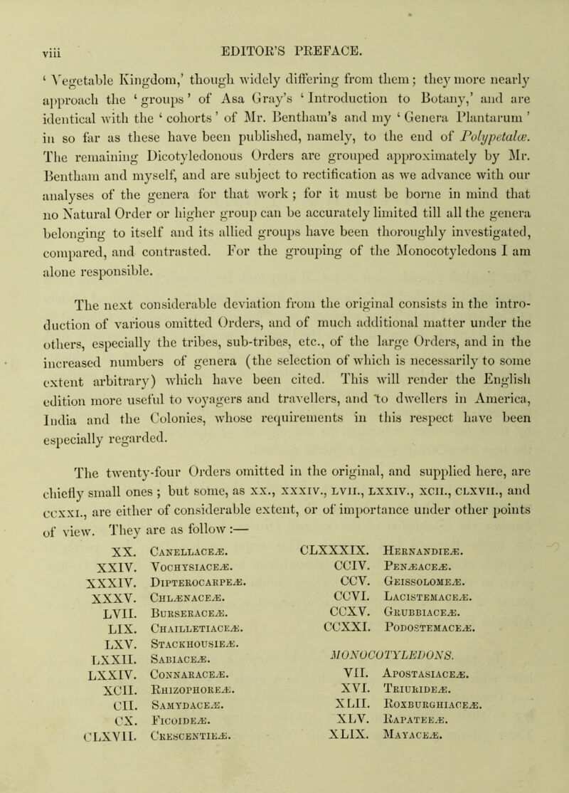 ‘ Vegetable Kingdom,’ though widely differing from them; they more nearly approach the ‘ groups ’ of Asa Gray’s ‘ Introduction to Botany,’ and are identical with the ‘ cohorts ’ of Mr. Benthaui’s and my ‘ Genera Plantarum ’ in so far as these have been published, namely, to the end of Polypetalce. The remaining Dicotyledonous Orders are grouped approximately by Mr. Bentham and myself, and are subject to rectification as we advance with our analyses of the genera for that work ; for it must be borne in mind that no Natural Order or higher group can be accurately limited till all the genera belonging to itself and its allied groups have been thoroughly investigated, compared, and contrasted. For the grouping of the Monocotyledons I am alone responsible. The next considerable deviation from the original consists in the intro- duction of various omitted Orders, and of much additional matter under the others, especially the tribes, sub-tribes, etc., of the large Orders, and in the increased numbers of genera (the selection of which is necessarily to some extent arbitrary) which have been cited. This will render the English edition more useful to voyagers and travellers, and 'to dwellers in America, India and the Colonies, whose requirements in this respect have been especially regarded. The twenty-four Orders omitted in the original, and supplied here, are chiefly small ones ; but some, as xx., xxxiv., lvii., lxxiv., xcii., clxvii., and ccxxi., are either of considerable extent, or of importance under other points of view. They are as follow :— XX. Canellace^e. CLXXXIX. HeRNANDIEyE. XXIV. VoCHYSIACEyE. CCIV. PeNyEaceyE. XXXIV. DiPTEROCARPEyE. CCV. GeISSOLOMEyE. XXXV. ChLyENACEyE. CCVI. LaCISTEMACEyE. LVII. BuRSERACEyE. ccxv. Grubbiace.e. LIX. ChAILLETIACEyE. CCXXI. PoDOSTEMACEyE. LXV. LXXII. StACKHOUSIEyE. Sabiaceje. M 0N0G01 'YLEU ON 8. LXXIV. CoNNARACEyE. VII. ApostasiaceyE. XCII. Rhizophoreye. XVI. TriuridEyE. CII. SaMYDACEyE. XLII. RoxburghiaoeyE. CX. FicoideyE. XLV. RaPATEEyE. CLXVII. CrESCENTIEyE. XLIX. MaYACEyE.