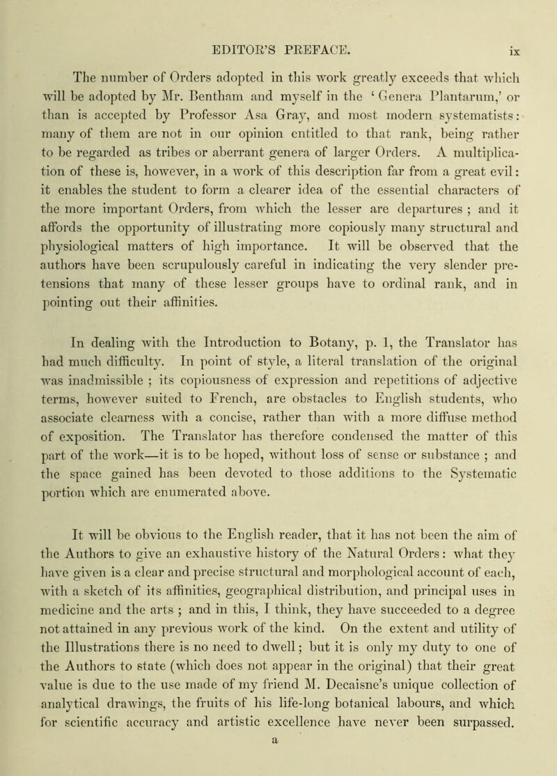 ix The number of Orders adopted in this work greatly exceeds that which will be adopted by Mr. Bentham and myself in the ‘ Genera Plantarum,’ or than is accepted by Professor Asa Gray, and most modern systematists: many of them are not in our opinion entitled to that rank, being rather to be regarded as tribes or aberrant genera of larger Orders. A multiplica- tion of these is, however, in a work of this description far from a great evil: it enables the student to form a clearer idea of the essential characters of the more important Orders, from which the lesser are departures ; and it affords the opportunity of illustrating more copiously many structural and physiological matters of high importance. It will be observed that the authors have been scrupulously careful in indicating the very slender pre- tensions that many of these lesser groups have to ordinal rank, and in pointing out their affinities. In dealing with the Introduction to Botany, p. 1, the Translator has had much difficulty. In point of style, a literal translation of the original was inadmissible ; its copiousness of expression and repetitions of adjective terms, however suited to French, are obstacles to English students, who associate clearness with a concise, rather than with a more diffuse method of exposition. The Translator has therefore condensed the matter of this part of the work—it is to be hoped, without loss of sense or substance ; and the space gained has been devoted to those additions to the Systematic portion which are enumerated above. It will be obvious to the English reader, that it has not been the aim of the Authors to give an exhaustive history of the Natural Orders: what they have given is a clear and precise structural and morphological account of each, with a sketch of its affinities, geographical distribution, and principal uses in medicine and the arts ; and in this, I think, they have succeeded to a degree not attained in any previous work of the kind. On the extent and utility of the Illustrations there is no need to dwell; but it is only my duty to one of the Authors to state (which does not appear in the original) that their great value is due to the use made of my friend M. Decaisne’s unique collection of analytical drawings, the fruits of his life-long botanical labours, and which for scientific accuracy and artistic excellence have never been surpassed. a