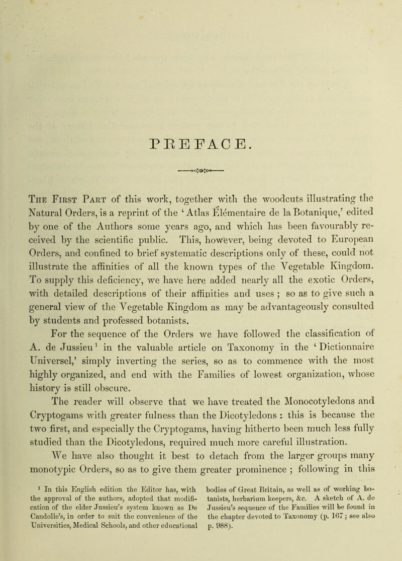 The First Part of this work, together with the woodcuts illustrating the Natural Orders, is a reprint of the ‘Atlas Elementaire de la Botanique,7 edited by one of the Authors some years ago, and which has been favourably re- ceived by the scientific public. This, however, being devoted to European Orders, and confined to brief systematic descriptions only of these, could not illustrate the affinities of all the known types of the Vegetable Kingdom. To supply this deficiency, we have here added nearly all the exotic Orders, with detailed descriptions of their affinities and uses ; so as to give such a general view of the Vegetable Kingdom as may be advantageously consulted by students and professed botanists. For the sequence of the Orders we have followed the classification of A. de Jussieu1 in the valuable article on Taxonomy in the ‘ Dictionnaire ETniversel,7 simply inverting the series, so as to commence with the most highly organized, and end with the Families of lowest organization, whose history is still obscure. The reader will observe that we have treated the Monocotyledons and Cryptogams with greater fulness than the Dicotyledons : this is because the two first, and especially the Cryptogams, having hitherto been much less fully studied than the Dicotyledons, required much more careful illustration. We have also thought it best to detach from the larger groups many monotypic Orders, so as to give them greater prominence ; following in this 1 In this English edition the Editor has, with bodies of Great Britain, as well as of working bo- the approval of the authors, adopted that modifi- tanists, herbarium keepers, &c. A sketch of A. de cation of the elder Jussieu’s system known as De Jussieu’s sequence of the Families will he found in Candolle’s, in order to suit the convenience of the the chapter devoted to Taxonomy (p. 167 ; see also Universities, Medical Schools, and other educational p. 988).