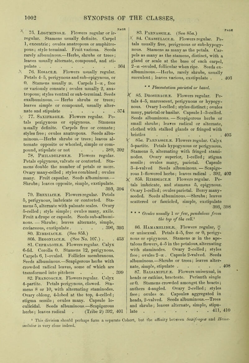 PAGK 75. Legcminos.e. Flowers regular or ir- regular. Stamens usually definite. Carpel 1, excentric; ovules anatropous or amphitro- pous; style terminal. Fruit various. Seeds rarely albuminous.—Herbs, shrubs or trees; leaves usually alternate, compound, and sti- pulate ........ 364 A 76. Rosace^e. Flowers usually regular. Petals 4-5, perigynous and sub-epigynous, or 0. Stamens usually oo. Carpels l-oo , free or variously connate ; ovules usually 2, ana- tropous; styles ventral or sub-terminal. Seeds exalbuminous. — Herbs shrubs or trees; leaves simple or compound, usually alter- nate and stipulate . ... . 374 Y 77. Saxifrages. Flowers regular. Pe- tals perigynous or epigynous. Stamens usually definite. Carpels free or connate; styles free ; ovules anatropous. Seeds albu- minous.—Herbs shrubs or trees; leaves al- ternate opposite or whorled, simple or com- pound, stipulate or not . . . 380, 392 78. PniLADELPHEiE. Flowers regular. Petals epigynous, valvate or contorted. Sta- mens double the number of petals or more. Ovary many-celled ; styles combined ; ovules mail}'. Fruit capsular. Seeds albuminous.— Shrubs; leaves opposite, simple, exstipulate. 393, 394 79. Erexiaceje. Flowers regular. Petals 5, perigynous, imbricate or contorted. Sta- mens 5, alternate with palmate scales. Ovary 5- celled ; style simple; ovules many, axile. Fruit a drupe or capsule. Seeds sub-albumi- nous. —- Shrubs; leaves alternate, simple, coriaceous, exstipulate .... 396, 393 80. Ribesiace.£. (See 856.) 806. Begoniace.e. (See No. 107.) . . 453' 81. Cepiialoteje. Flowers regular. Calyx 6- fid. Corolla 0. Stamens 12, perigynous. Carpels 6, 1-ovuled. Follicles membranous. Seeds albuminous.—Scapigerous herbs with crowded radical leaves, some of which are transformed into pitchers .... 399 82. Franco A ceje. Flowers regular. Calyx 4-partite. Petals perigynous, clawed. Sta- mens 8 or 10, with alternating staminodes. Ovary oblong, 4-lobed at the top, 4-celled; stigma sessile; ovules many. Capsule lo- culicidal. Seeds albuminous.—Scapigerous herbs; leaves radical . (Tribe 2) 392, 401 83. Parnassie.e. (See 85a.) X 84. Crasstjlace as. Flowers regular. Pe- tals usually free, perigynous or sub-hypogy- nous. Stamens as many as the petals. Car- pels as many as the stamens, distinct, with a gland or scale at the base of each carpel, 2- oo -ovuled, follicular when ripe. Seeds ex- albuminous.—Herbs, rarely shrubs, usually succulent; leaves various, exstipulate . . 403 * * Placentation parietal or basal. ( 85. Droseracejs. Flowers regular. Pe- tals 4-5, marcescent, perigynous or hypogy- nous. Ovary 1-celled; styles distinct; ovules many, parietal or basilar. Capsule 1-3-celled. Seeds albuminous. — Scapigerous herbs or small shrubs; leaves radical or alternate, clothed with stalked glands or fringed with bristles ....... 405 85a. Parnassieas, Flowers regular. Calyx 5-partite. Petals hypogynous or perigynous. Stamens 5, alternating with fringed stami- nodes. Ovary superior, 1-celled; stigma sessile; ovules many, parietal. Capsule 3- 4-valved Seeds albuminous. — Scapige- rous 1-flowered herbs; leaves radical . 892, 402 856. Ribesiace.e Flowers regular. Pe- tals imbricate, and stamens 5, epigynous. Ovary 1-celled; ovules parietal. Berry many- seeded. Seeds albuminous.—Shrubs; leaves scattered or fascicled, simple, exstipulate 393, 398 * * * Ovules usually 1 or few, pendulous from the top of the celld 86. Hamameeide^;. Flowers regular, $ or unisexual. Petals 4-5, free or 0, perigy- nous or epigynous. Stamens oo in the ape- talous flowers, 4-5 in the petalous, alternating with staminodes. Ovary 2-celled; styles free ; ovules 2-oo . Capsule 2-valved. Seeds albuminous.—Shrubs or trees; ieaves alter- nate, simple, stipulate ..... 408 87. Balsamifltle. Flowers unisexual, in heads or catkins, braeteate. Perianth single or 0. Stamens crowded amongst the bracts; anthers 4-angled. Ovary 2-celled; styles free; ovules oo. Capsules aggregated in heads, 2-valved. Seeds albuminous.—Trees and shrubs; leaves alternate, simple, stipu- late 411, 410 1 This division should perhaps form a separate Cohort, but the affinity between Saxifrages and Hama- melideos is very close indeed.