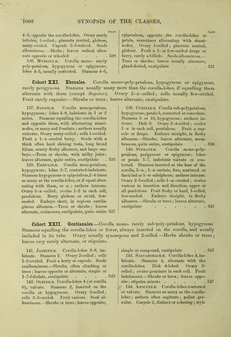 4-5, opposite tlie corolla-lobes. Ovary rarely inferior, 1-celled ; placenta central, globose, many-ovuled. Capsule 3-5-valved. Seeds albuminous. — Herbs; leaves radical alter- nate opposite or whorled .... 528 136. Myrsineje. Corolla mono- rarely poly-petalous, hvpogynous or epigynous; lobes 4-5, usually contorted. Stamens 4-5, epipetalous, opposite the corolla-lobes or petals, sometimes alternating with stami- nodes. Ovary 1-celled; placenta central, globose. Fruit a 1- or few-seeded drupe or berry, rarely a follicle. Seeds albuminous.— Trees or shrubs; leaves usually alternate, gland-dotted, exstipulate . . . 531 Cohort XXI. Ebenales. Corolla mono-poly-petalons, hypogynous or epigynous, rarely perigynous. Stamens usually many more than the corolla-lobes, if equalling them alternate with them (except Sapotece). Ovary 2-oo-celled; cells usually few-ovuled. Fruit rarely capsular.—Shrubs or trees ; leaves alternate, exstipulate. 137. Sapoteje. Corolla monopetalous, hypogynous; lobes 4-8, imbricate in 1 or 2 series. Stamens equalling the corolla-lobes and opposite them, with alternating stami- nodes, or many and 2-seriate ; anthers usually extrorse. Ovary many-celled ; cells 1-ovuled. Fruit a l-x> -seeded berry. Seeds with a thick often hard shining testa, long broad hilum, scanty fleshy albumen, and large em- bryo.—Trees or shrubs, with milky juice; leaves alternate, quite entire, exstipulate . 535 138. Ebenace.e. Corolla monopetalous, hypogynous; lobes 3-7, contorted-imbricate. Stamens hypogynous or epipetalous,2-4 times as many as the corolla-lobes, or if equal alter- nating with them, or oo ; anthers introrse. Ovary 3-ao -celled; ovules 1-2 in each cell, pendulous. Berry globose or ovoid, few- seeded. Embryo short, in copious cartila- ginous albumen.—Trees or shrubs ; leaves alternate, coriaceous, exstipulate, quite entire 537 139. CYRiLLEiE. Corolla sub-polypetalous, hypogynous; petals5, contorted or convolute. Stamens 5 or 10, hypogynous; anthers in- trorse. Disk 0. Ovary 2-4-celled ; ovules l-oo in each cell, pendulous. Fruit a cap- sule or drupe. Embryo straight, in fleshy albumen.—Shrubs; leaves alternate, mem- branous, quite entire, exstipulate . . 539 140. Styracejs. Corolla mono-poly- petalous, perigynous or epigynous; lobes or petals 5-7, imbricate valvate or con- torted. Stamens inserted at the base of the corolla, 5-oo , l-oo -seriate, free, scattered or fascicled or l-oo -adelphous; anthers introrse. Ovary 2-5-celled ; cells l-oo -ovuled ; ovules various in insertion and direction, upper or all pendulous. Fruit fleshy or hard, 1-celled, few-seeded. Embryo straight, in fleshy albumen.—Shrubs or trees ; leaves alternate, exstipulate ...... 541 Cohort XXII. Gentianales.—Corolla mono- rarely sub-poly-petalous, hypogynous Stamens equalling the corolla-lobes or fewer, always inserted on the corolla, and usually included in its tube. Ovary usually syncarpous and 2-celled.—Herbs shrubs or trees ; leaves very rarely alternate, or stipulate. 141. Jasmines. Corolla-lobes 5-8, im- bricate. Stamens 2. Ovary 2-celled ; cells l_2-ovuled. Fruit a berry or capsule. Seeds exalbuminous.—Shrubs, often climbing, or trees; leaves opposite or alternate, simple or 1-7-foliolate, exstipulate .... 543 142. Oleineje. Corolla-lobes 4 (or corolla 0), valvate. Stamens 2, inserted on the corolla or hypogynous. Ovary 2-celled; cells 2-3-ovuled. Fruit various. Seed al- buminous.—Shrubs or trees; leaves opposite, simple or compound, exstipulate . . 545 143. Salvadorace^:. Corolla-lobes 4, im- bricate. Stamens 4, alternate with the corolla-lobes. Disk 4-lobed. Ovary 2- celled ; ovules geminate in each cell. Fruit indehiscent.—Shrubs or trees ; leaves oppo- site ; stipules minute ..... 547 / 144. Atocyne^e. Corolla-lobes contorted or valvate. Stamens as many as the corolla- lobes ; anthers often sagittate; pollen gra- nular. Carpels 2, distinct or cohering; style