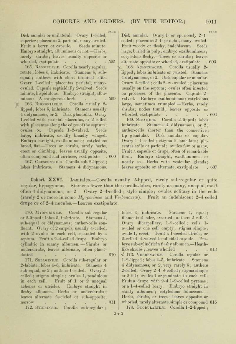 Disk annular or unilateral. Ovary 1-celled, superior; placentas 2, parietal, niany-ovuled. Fruit a berry or capsule. Seeds minute. Embryo straight, albuminous or not.—Herbs, rarely shrubs; leaves usually opposite or -wkorled, exstipulate ..... 595 165. Ramon die®. Corolla nearly regular, rotate ; lobes 5, imbricate. Stamens 5, sub- equal ; anthers with short terminal slits. Ovary 1-celled; placentas parietal, many- ovuled. Capsule septicidally 2-valved. Seeds minute, hispidulous. Embryo straight, albu- minous—A scapigerous herb . . . 599 1G6. Bignoniace®. Corolla usually 2- lipped; lobes 5, imbricate. Stamens usually 4 didynamous, or 2. Disk glandular. Ovary 1-celled with parietal placentas, or 2-celled with placentas along the edges of the septum; ovules oo. Capsule 1-2-valved. Seeds large, imbricate, usually broadly winged. Embryo straight, exalbuminous; cotyledons broad, flat.—Trees or shrubs, rarely herbs, erect or climbing; leaves usually opposite, often compound and cirrhose, exstipulate . 600 167. Crescentie®. Corolla sub- 2-lipped ; lobes imbricate. Stamens 4 didynamous. Disk annular. Ovary 1- or spuriously 2-1- celled ; placentas 2-4, parietal, many-ovuled. Fruit woody or fleshy, indehiscent. Seeds large, buried in pulp ; embryo exalbuminous; cotyledons fleshy..—Trees or shrubs ; leaves alternate opposite or whorled, exstipulate . 603 168. Acanthace®. Corolla usually 2- lipped; lobes imbricate or twisted. Stamens 4 didynamous, or 2. Disk cupular or annular. Ovary 2-celled ; cells 2-oo -ovuled ; placentas usually on the septum ; ovules often inserted on processes of the placenta. Capsule 2- valved. Embryo exalbuminous ; cotyledons large, sometimes crumpled.—Herbs, rarely shrubs; nodes tumid; leaves opposite or whorled, exstipulate ..... G04 169. Sesame®. Corolla 2-lipped; lobes imbricate. Stamens 4 didynamous, or 2 ; anther-cells shorter than the connective; tip glandular. Disk annular or cupular. Ovary 1-4-celled ; stigma 2-lamellate ; pla- centas axile or parietal; ovules few or many. Fruit a capsule or drupe, often of remarkable form. Embryo straight, exalbuminous or nearly so.—Herbs with vesicular glands; leaves opposite or alternate, exstipulate . 607 Cohort XXVI. Lamiales.—Corolla usually 2-lipped, rarely sub-regular or quite regular, hypogynous. Stamens fewer than the corolla-lobes, rarely as many, unequal, most often 4 didynamous, or 2. Ovary 2-4-celled ; style simple ; ovules solitary in the cells (rarely 2 or more in some Myoporinece and Verlenacece). Fruit an indehiscent 2-4-celled drupe or of 2-4 nucules.—Leaves exstipulate. 170. Mvoporine®. Corolla sub-regular or 2-lipped ; lobes 5, imbricate. Stamens 4, sub-equal or didynamous; anther-cells con- fluent. Ovary of 2 carpels, usually 4-celled, with 2 ovules in each cell, separated by a septum. Fruit a 2-4-celled drupe. Embryo cylindric in scanty albumen. — Shrubs or undershrubs, leaves alternate, often gland- dotted 610 171. Selagine®. Corolla sub-regular or 2-labiate ; lobes 4-5, imbricate. Stamens 4 sub-equal, or 2 ; anthers 1-celled. Ovary 2- celled ; stigma simple ; ovules 1, pendulous in each cell. Fruit of 1 or 2 unequal achenes or utricles. Embryo straight in fleshy albumen.—Herbs or undershrubs ; leaves alternate fascicled or sub-opposite, narrow ....... 611 172. Stilbine®. Corolla sub-regular ; lobes 5, imbricate. Stamens 4, equal; filaments slender, exserted ; anthers 2-celled. Ovary dicarpellary, 1-2-celled; cells 1- ovuled or one cell empty; stigma simple; ovule 1, erect. Fruit a 1-seeded utricle, or 2-celled 4-valved loculicidal capsule. Em- bryo sub-cvlindricin fleshy albumen.—Heath- like shrubs; leaves whorled . . . 613 173. Verbenace®. Corolla regular or 1- 2-lipped ; lobes 4-5, imbricate. Stamens 4 didynamous, or 2, very rarely 5 ; anthers 2- celled. Ovary 2-4-8-celled ; stigma simple or 2-fid ; ovules 1 or geminate in each cell. Fruit a drupe, with 2-4 1-2-celled pyrenes; or a 1-4-celled berry. Embryo straight in scanty albumen ; cotyledons foliaceous.— Herbs, shrubs, or trees; leaves opposite or whorled, rarely alternate,simple or compound 615 174. Globelarie®. Corolla 1-2-lipped ; 3 2