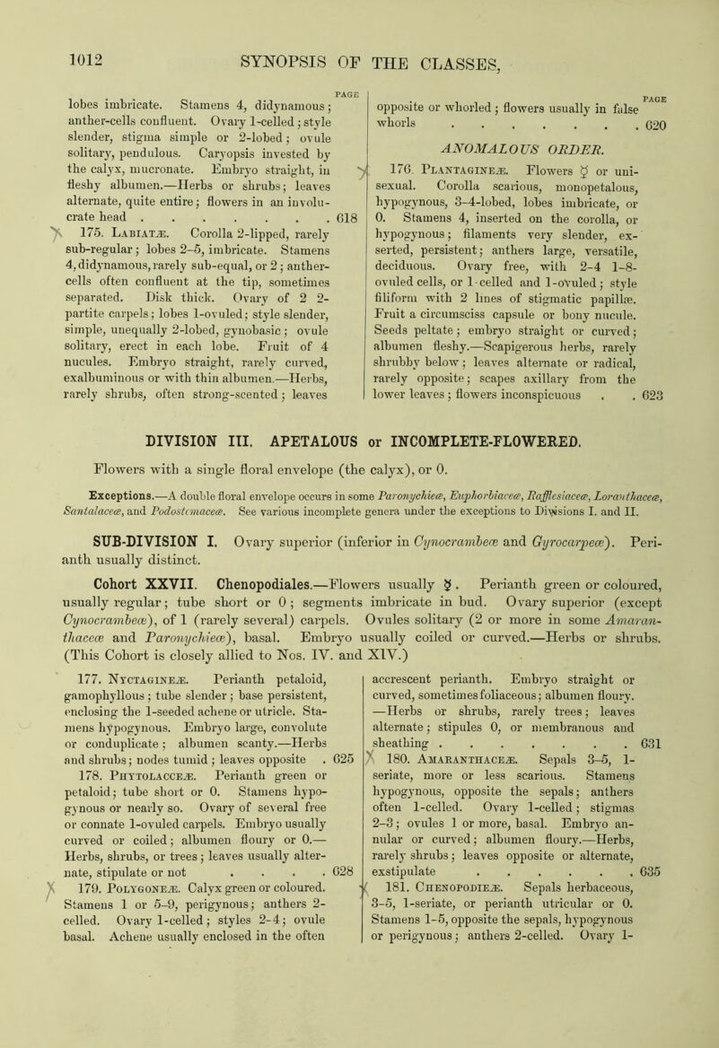 lobes imbricate. Stamens 4, didynamous; anther-cells confluent. Ovary 1-celled; style slender, stigma simple or 2-lobed; ovule solitary, pendulous. Caryopsis invested by the calyx, mucronate. Embryo straight, in fleshy albumen.—Herbs or shrubs; leaves alternate, quite entire; flowers in an involu- crate head 618 175. Labiate. Corolla 2-lipped, rarely sub-regular; lobes 2-5, imbricate. Stamens 4, did^ynamous, rarely sub-equal, or 2 ; anther- cells often confluent at the tip, sometimes separated. Disk thick. Ovary of 2 2- partite carpels; lobes 1-ovuled; style slender, simple, unequally 2-lobed, gynobasic; ovule solitary, erect in each lobe. Fruit of 4 nucules. Embryo straight, rarely curved, exalbuminous or with thin albumen.—Herbs, rarely shrubs, often strong-scented; leaves . PAGE opposite or whorled; flowers usually in false whorls 620 ANOMALOUS ORDER. 176. Plantaginejs. Flowers g or uni- sexual. Corolla scarious, monopetalous, hypogynous, 3-4-lobed, lobes imbricate, or 0. Stamens 4, inserted on the corolla, or hypogynous; filaments very slender, ex- serted, persistent; anthers large, versatile, deciduous. Ovary free, with 2-4 1-8- ovuled cells, or 1-celled and 1-oVuled; style filiform with 2 lines of stigmatic papillae. Fruit a circumsciss capsule or bony nucule. Seeds peltate; embryo straight or curved; albumen fleshy.—Scapigerous herbs, rarely shrubby below; leaves alternate or radical, rarely opposite; scapes axillary from the lower leaves; flowers inconspicuous . . 623 DIVISION III. APETALOUS or INCOMPLETE-FLOWERED. Flowers with a single floral envelope (the calyx), or 0. Exceptions.—A double floral envelope occurs in some Paronychiece, Euphorbiacca, Rafflesiaceeg, Loravthacc<s, Santalacece, and Podostcmacea. See various incomplete genera under the exceptions to Divisions I. and II. SUB-DIVISION I. Ovary superior (inferior in Cynocrambene and Gyrocarpece). Peri- anth usually distinct. Cohort XXVII. Chenopodiales.—Flowers usually § . Perianth green or coloured, usually regular; tube short or 0; segments imbricate in bud. Ovary superior (except Cynocrambece), of 1 (rarely several) carpels. Ovules solitary (2 or more in some Amaran- thacece and Paronychiece), basal. Embryo usually coiled or curved.—Herbs or shrubs. (This Cohort is closely allied to Nos. IY. and 177. NycTAGiNEiE. Perianth petaloid, gamophyllous ; tube slender ; base persistent, enclosing the 1-seeded achene or utricle. Sta- mens hypogynous. Embryo large, convolute or conduplicate ; albumen scanty.—Herbs and shrubs; nodes tumid ; leaves opposite . 625 178. Piiytolacceje. Perianth green or petaloid; tube short or 0. Stamens hypo- g3 nous or nearly so. Ovary of several free or connate 1-ovuled carpels. Embryo usually curved or coiled; albumen floury or 0.— Herbs, shrubs, or trees; leaves usually alter- nate, stipulate or not .... 628 179. Polygoneje. Calyx green or coloured. Stamens 1 or 5-9, perigynous; anthers 2- celled. Ovary 1-celled; styles 2-4; ovule basal. Achene usually enclosed in the often X1Y.) accrescent perianth. Embryo straight or curved, sometimes foliaceous; albumen floury. —Herbs or shrubs, rarely trees; leaves alternate; stipules 0, or membranous and sheathing ....... 631 } 180. AMAEANTHACEiE. Sepals 3-5, 1- seriate, more or less scarious. Stamens hypogynous, opposite the sepals; anthers often 1-celled. Ovary 1-celled; stigmas 2- 3; ovules 1 or more, basal. Embryo an- nular or curved; albumen floury.—Herbs, rarely shrubs; leaves opposite or alternate, exstipulate ...... 635 181. CnENoroDiEji. Sepals herbaceous, 3- 5, 1-seriate, or perianth utricular or 0. Stamens 1-5, opposite the sepals, hypogynous or perigynous; anthers 2-celled. Ovary 1-