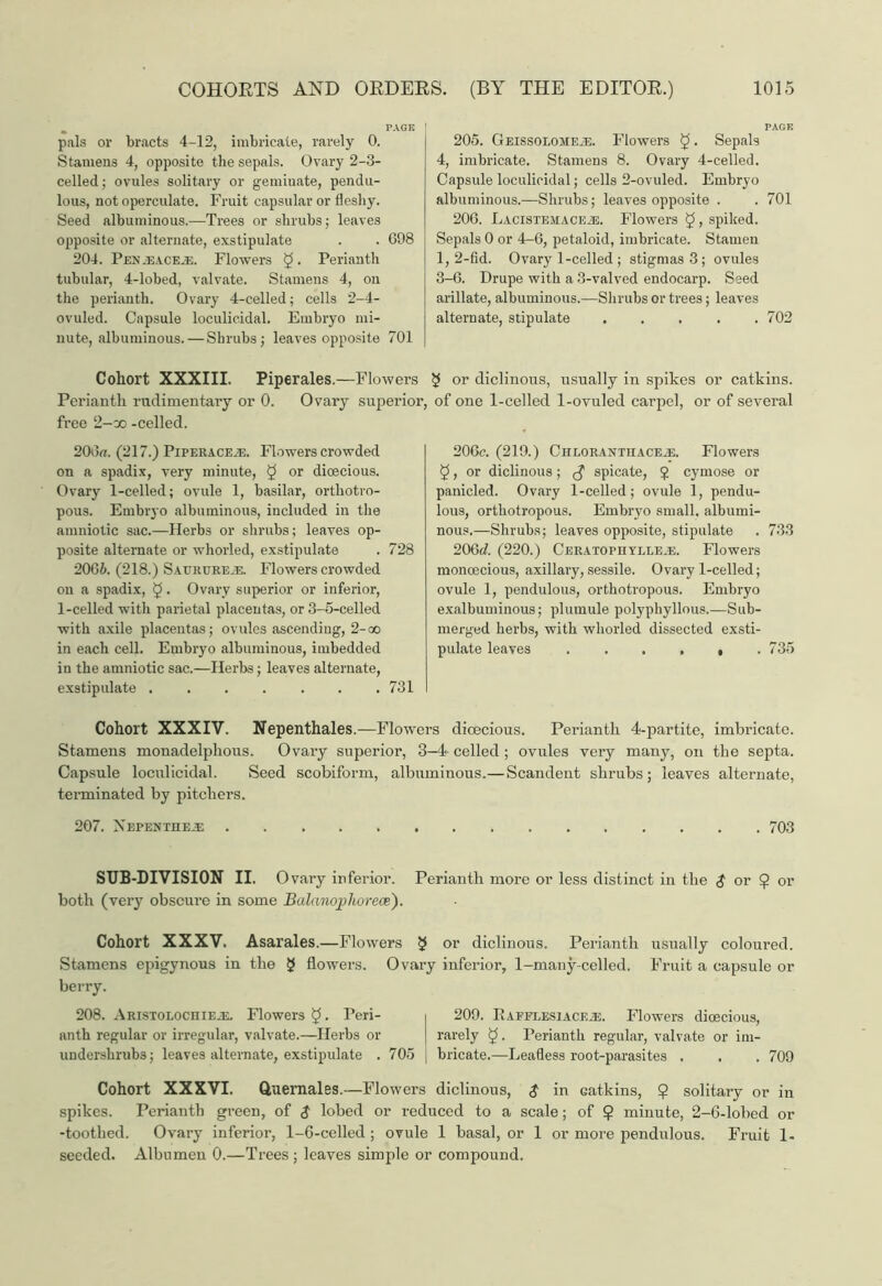 pals or bracts 4-12, imbricate, rarely 0. Stamens 4, opposite the sepals. Ovary 2-3- celled; ovules solitary or geminate, pendu- lous, not operculate. Fruit capsular or fleshy. Seed albuminous.—Trees or shrubs; leaves opposite or alternate, exstipulate . . 698 204. Pen .eacejs. Flowers $. Perianth tubular, 4-lobed, valvate. Stamens 4, on the perianth. Ovary 4-celled; cells 2-4- ovuled. Capsule loculic.idal. Embryo mi- nute, albuminous.— Shrubs; leaves opposite 701 205. GEissoLOMEiE. Flowers £. Sepals 4, imbricate. Stamens 8. Ovary 4-celled. Capsule loculicidal; cells 2-ovuled. Embryo albuminous.—Shrubs; leaves opposite . . 701 206. LiCiSTEMACEiE. Flowers §, spiked. Sepals 0 or 4-6, petaloid, imbricate. Stamen 1,2-fid. Ovary 1-celled ; stigmas 3 ; ovules 3-6. Drupe with a 3-valved endocarp. Seed arillate, albuminous.—Shrubs or trees; leaves alternate, stipulate . . . . .702 Piperales.—Flowers $ or diclinous, usually in spikes or catkins. Ovary superior, of one 1-celled 1-ovuled carpel, or of several Cohort XXXIII. Perianth rudimentary or 0. free 2—oo -celled. 206u. (217.) Piperaceje. Flowers crowded on a spadix, very minute, 5 or dioecious. Ovary 1-celled; ovule 1, basilar, orthotro- pous. Embryo albuminous, included in the amniotic sac.—Herbs or shrubs; leaves op- posite alternate or whorled, exstipulate . 728 2066. (218.) Saurure.e. Flowers crowded on a spadix, §. Ovary superior or inferior, 1-celled with parietal placentas, or3-5-celled with axile placentas; ovules ascending, 2-oo in each cell. Embryo albuminous, imbedded in the amniotic sac.—Herbs; leaves alternate, exstipulate ....... 731 206c. (219.) CiiLORANTUACEji Flowers §, or diclinous; ^ spicate, £ cymose or panicled. Ovary 1-celled; ovule 1, pendu- lous, orthotropous. Embryo small, albumi- nous.—Shrubs; leaves opposite, stipulate . 733 206d. (220.) C e r a to p ir y t,t.e .e. Flowers moncecious, axillary,sessile. Ovary 1-celled; ovule 1, pendulous, orthotropous. Embryo exalbuminous; plumule polyphyllous.—Sub- merged herbs, with whorled dissected exsti- pulate leaves . . . , , .735 Cohort XXXIV. Nepenthales .—Flowers dioecious. Perianth 4-partite, imbricate. Stamens monadelphous. Ovary superior, 3-4- celled ; ovules very many, on the septa. Capsule loculicidal. Seed scobiform, albuminous.—Scandent shrubs ; leaves alternate, terminated by pitchers. 207. Mepentheje 703 SUB-DIVISION II. Ovary inferior. Perianth more or less distinct in the $ or $ or both (very obscure in some Balanopliorece). Cohort XXXV. Asarales.—Flowers § or diclinous. Perianth usually coloured. Stamens epigynous in the 3 flowers. Ovary inferior, 1-many-celled. Fruit a capsule or berry. 208. ARiSTOLOcniEUi. Flowers $5 • Peri- i 209. Rafflesiack.e. Flowers dioecious, nnth regular or irregular, valvate.—Herbs or | rarely $5. Perianth regular, valvate or im- undershrubs; leaves alternate, exstipulate . 705 : bricate.—Leafless root-parasites . . . 709 Cohort XXXVI. Quernales.—Flowers diclinous, $ in Gatkins, 9 solitary or in spikes. Perianth green, of $ lobed or reduced to a scale; of 9 minute, 2-6-lobed or -toothed. Ovary inferior, 1-6-celled ; ovule 1 basal, or 1 or more pendulous. Fruit 1- seeded. Albumen 0.—Trees ; leaves simple or compound.