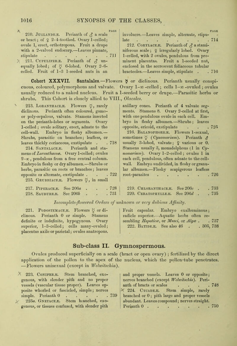 \ PAGE 210. Juglandeje. Perianth, of a scale or bract; of } 2-4-toothed. Ovary 1-celled; ovule 1, erect, orthotropous. Fruit a drupe with a 2-valved endocarp.—Leaves pinnate, stipulate . . . . . . .711 > 211. C UPTJLiFERiE. Perianth of un- equally lohed; of § 6-lobed. Ovary 2-6- celled. Fruit of 1-3 1-seeded nuts in an involucre.—Leaves simple, alternate, stipu- late ........ 714 212. CoRYLACEiE. Perianth of a stami- niferous scale ; J irregularly lohed. Ovary 1-celled, with 2 ovules, pendulous from pro- minent placentas. Fruit a 1-seeded nut, enclosed in the accrescent foliaceous tubular bracteoles.—Leaves simple, stipulate . . 716 Santalales.—Flowers § or diclinous. Perianth usually conspi- Ovary l-oo -celled ; cells 1—oo -ovuled ; ovules Fruit a 1-seeded berry or drupe.—Parasitic herbs or This Cohort is closely allied to VIII., Olacales. Cohort XXXVII. cuous, coloured, polymorphous and valvate. usually reduced to a naked nucleus, shrubs. 213. LoRANTHACEiE. Flowers ^ j rarely diclinous. Perianth often coloured, garno- or poly-sepalous, valvate. Stamens inserted on the perianth-lobes or segments. Ovary 1- celled ; ovule solitary, erect, adnate to the cell-wall. Embryo in fleshy albumen.— Shrubs, parasitic on branches; leafless, or leaves thickly coriaceous, exstipulate . . 718 214. SANTALACErE. Perianth and sta- mens of Lorcmthacece. Ovary 1-celled; ovules 2- oo , pendulous from a free central column. Embryo in fleshy or dry albumen.—Shrubs or herbs, parasitic on roots or branches; leaves opposite or alternate, exstipulate . . .722 215. Grubbiacf.je. Flowers in small 217. Piperaceje. See 206a . . . 728 I 218. SAURUREiE. See 2066 . . . 731 I axillary cones. Perianth of 4 valvate seg- ments. Stamens 8. Ovary 2-celled at first, with one pendulous ovule in each cell. Em- bryo in fleshy albumen.—Shrubs ; leaves opposite, ericoid, exstipulate . . . 725 216. Balanomore-E. Flowers 1-sexual, sometimes $ (Cynomorium). Perianth usually 3-lobed, valvate; J various or 0. Stamens usually 3, monadelphous (1 in Cy- nomorium'). Ovary 1-2-celled ; ovules 1 in each cell, pendulous, often adnate to the cell- wall. Embryo undivided, in fleshy or granu- lar albumen.—Fleshy scapigerous leafless root-parasites 726 219. Chloranthace-e. See 206c . . 733 220. Cera to p n y ll e .e. See 206ri . . 735 Incomplete-flowered Orders of unknown or very dubious Affinity. 221. PoDOSTEMACEiE. Flowers ^ or di- clinous. Perianth 0 or simple. Stamens definite or indefinite, hypogynous. Ovary superior, 1-3-celled; cells many-ovuled; placentas axile or parietal; ovules anatropous. Fruit capsular. Embryo exalbuminous; radicle superior.—Aquatic herbs often re- sembling Kepaticce, or Musci, or Alya . .737 222. BATiDEiE. See also 46 . . 305, 738 Sub-class II. Gymnospermous. Ovules produced superficially on a scale (bract or open ovary) ; fertilized by the direct application of the pollen to the apex of the nucleus, which the pollen-tube penetrates. —Flowers unisexual (except in Welwitschia). 223. CoNiFERiE. Stem branched, exo- genous, with slender pith and no proper vessels (vascular tissue proper). Leaves op- posite whorled or fascicled, simple; nerves simple. Perianth 0 .... 739 ;. 223a. Gnetaceje. Stem branched, exo- genous, or tissues confused, with slender pith and proper vessels. Leaves 0 or opposite; nerves branched (except Welivitschia). Peri- anth of bracts or scales .... 748 X 224. C ycade.e. Stem simple, rarely branched or 0 ; pith large and proper vessels abundant. Leaves compound; nerves straight. Perianth 0 ...... 750