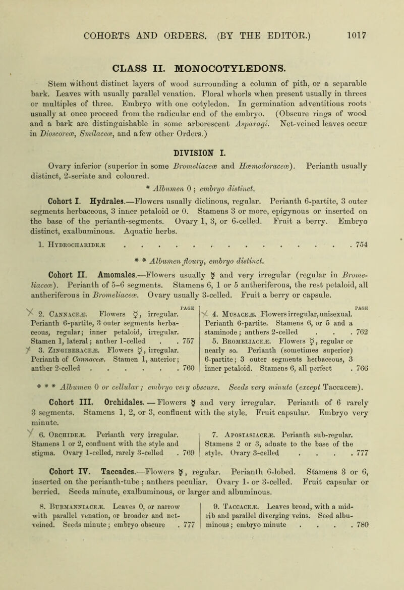 CLASS II. MONOCOTYLEDONS. Stem without distinct layers of wood surrounding a column of pith, or a separable bark. Leaves with usually parallel venation. Floral whorls when present usually in threes or multiples of three. Embryo with one cotyledon. In germination adventitious roots usually at once proceed from the radicular end of the embryo. (Obscure rings of wood and a bark are distinguishable in some arborescent Asparagi. Net-veined leaves occur in Dioscorece, Smilacece, and a few other Orders.) DIVISION I. Ovary inferior (superior in some Bromeliacece and Hcemodoracece). Perianth usually distinct, 2-seriate and coloured. * Albumen 0 ; embryo distinct. Cohort I. Hydrales.—Flowers usually diclinous, regular. Perianth 6-partite, 3 outer segments herbaceous, 3 inner petaloid or 0. Stamens 3 or more, epigynous or inserted on the base of the perianth-segments. Ovary 1, 3, or 6-cellcd, Fruit a berry. Embryo distinct, exalbuminous. Aquatic herbs. 1. IIl'DROCHARIDEiE 754 * * Albumen floury, embryo distinct. Cohort II. Amomales.—Flowers usually $ and very irregular (regular in Brorne- lioxeai). Perianth of 5-6 segments. Stamens 6, 1 or 5 antheriferous, the rest petaloid, all antheriferous in Bromeliacece. Ovary usually y PAGE 2. Canx.vce.r. Flowers irregular. Perianth 6-partite, 3 outer segments herba- ceous, regular; inner petaloid, irregular. Stamen 1, lateral; anther 1-celled . . 757 f 3. ZingiberACEiE. Flowers 5, irregular. Perianth of Cannciccce. Stamen 1, anterior; anther 2-celled ...... 760 3-celled. Fruit a berry or capsule. PAGE 4. Musaceut. Flowers irregular, unisexual. Perianth 6-partite. Stamens 6, or 5 and a staminode; anthers 2-celled . . . 762 5. Bromeliace^;. Flowers $, regular or nearly so. Perianth (sometimes superior) 6-partite; 3 outer segments herbaceous, 3 inner petaloid. Stamens 6, all perfect . 766 * * * Albumen 0 or cellular; embryo veiy obscure. Seeds very minute (except Taccaceae). Cohort III. Orchidales. — Flowers $ and very irregular. Perianth of 6 I’arely 3 segments. Stamens 1, 2, or 3, confluent with the style. Fruit capsular. Embryo very minute. 6. Orcfiide.e. Perianth very irregular. Stamens 1 or 2, confluent with the style and stigma. Ovary 1-celled, rarely 3-celled . 769 7. Apostasiace.e. Perianth sub-regular. Stamens 2 or 3, adnate to the base of the style. Ovary 3-celled .... 777 Cohort IV. Taccades.—Flowers $ , regular. Perianth 6-lobed. Stamens 3 or 6, inserted on the periantli-tube ; anthers peculiar. Ovary 1- or 3-celled. Fruit capsular or berried. Seeds minute, exalbuminous, or larger and albuminous. 8. Burmanniace.®. Leaves 0, or narrow I 9. Taccacebe. Leaves broad, with a mid- with parallel venation, or broader and net- rib and parallel diverging veins. Seed albu- veined. Seeds minute; embryo obscure . 777 ! minous; embryo minute .... 780
