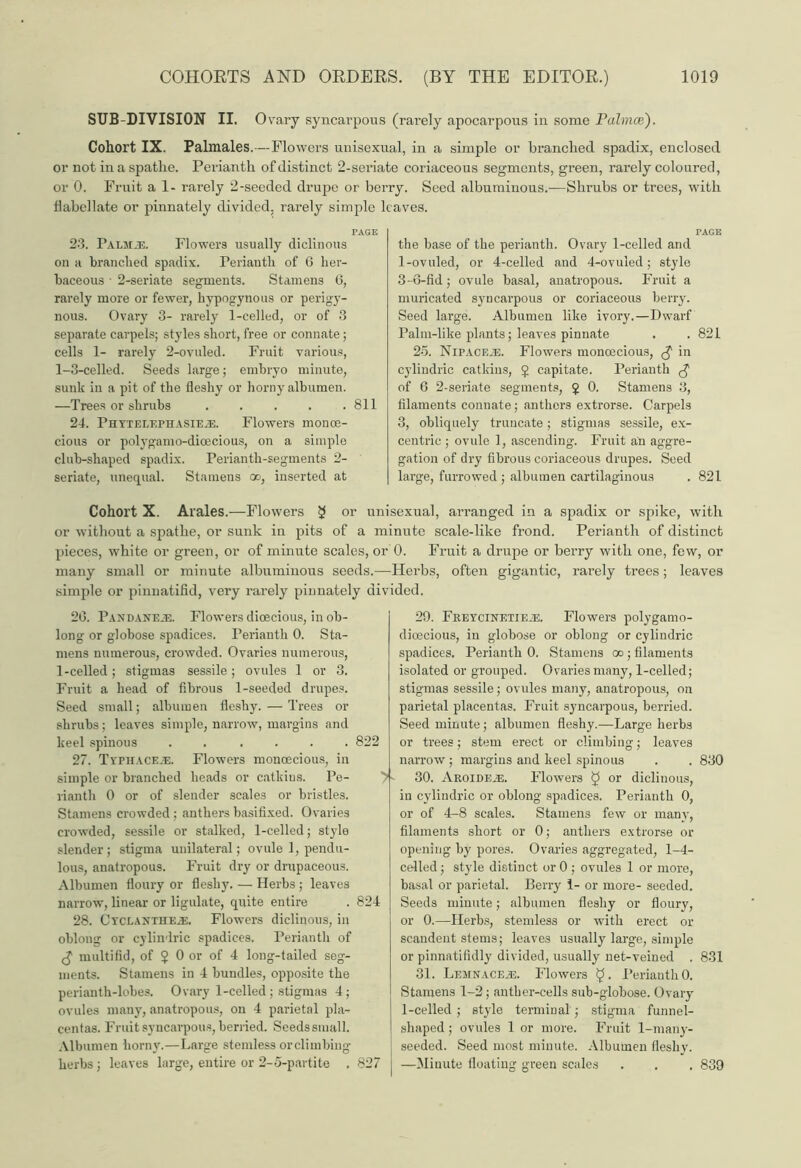 SUB-DIVISION II. Ovary syncarpous (rarely apocarpous in some Palmce). Cohort IX. Palmales.—Flowers unisexual, in a simple or branched spadix, enclosed or not in a spathe. Perianth of distinct 2-seriate coriaceous segments, green, rarely coloured, or 0. Fruit a 1- rarely 2-seeded drupe or berry. Seed albuminous.—Shrubs or trees, with babel late or pinnately divided, rarely simple leaves. 23. Palmje. Flowers usually diclinous on a branched spadix. Perianth of G her- baceous • 2-seriate segments. Stamens 6, rarely more or fewer, hypogynous or perigy- nous. Ovary 3- rarely 1-celled, or of 3 separate carpels; styles short, free or connate; cells 1- rarely 2-ovuled. Fruit various, 1-3-celled. Seeds large; embryo minute, sunk in a pit of the fleshy or horny albumen. —Trees or shrubs . . . . .811 24. Phytelephasie^:. Flowers monoe- cious or polygamo-dioecious, on a simple club-shaped spadix. Perianth-segments 2- seriate, unequal. Stamens oo, inserted at the base of the perianth. Ovary 1-celled and 1-ovuled, or 4-celled and 4-ovuled; style 3-6-fid; ovule basal, anatropous. Fruit a muricated syncarpous or coriaceous berry. Seed large. Albumen like ivory.—Dwarf Palm-like plants; leaves pinnate . . 821 25. NiPACF.iE. Flowers monoecious, £ in cylindric catkins, £ capitate. Perianth $ of G 2-seriate segments, $ 0. Stamens 3, filaments connate; anthers extrorse. Carpels 3, obliquely truncate; stigmas sessile, ex- centric ; ovule 1, ascending. Fruit an aggre- gation of dry fibrous coriaceous drupes. Seed large, furrowed ; albumen cartilaginous . 821 Cohort X. Arales.—Flowers 2 or unisexual, an-anged in a spadix or spike, with or without a spathe, or sunk in pits of a minute scale-like frond. Perianth of distinct pieces, white or green, or of minute scales, or 0. Fruit a drupe or berry with one, few, or many small or minute albuminous seeds.—Herbs, often gigantic, rarely trees; leaves simple or pinnatifid, very rarely pinnately divided. 2G. Pandaneje. Flowers dioecious, in ob- long or globose spadices. Perianth 0. Sta- mens numerous, crowded. Ovaries numerous, 1-celled; stigmas sessile; ovules 1 or 3. Fruit a head of fibrous 1-seeded drupes. Seed small; albumen fleshy. — Trees or shrubs; leaves simple, narrow, margins and keel spinous . . .... 822 27. Typhaceje. Flowers monoecious, in simple or branched heads or catkins. Pe- rianth 0 or of slender scales or bristles. Stamens crowded; anthers basifixed. Ovaries crowded, sessile or stalked, 1-celled; style slender ; stigma unilateral; ovule 1, pendu- lous, anatropous. Fruit dry or drupaceous. Albumen floury or fleshy. — Herbs ; leaves narrow, linear or ligulate, quite entire . 824 28. Cyclaxthea£. Flowers diclinous, in oblong or cylindric spadices. Perianth of g multifid, of $ 0 or of 4 long-tailed seg- ments. Stamens in 4 bundles, opposite the perianth-lobes. Ovary 1-celled; stigmas 4; ovules many, anatropous, on 4 parietal pla- centas. Fruit syncarpous, berried. Seedssmall. Albumen horny.—Large stemless orclimbing herbs; leaves large, entire or 2-5-partite . 827 29. Freycinetie.e. Flowers polygamo- dioecious, in globose or oblong or cylindric spadices. Perianth 0. Stamens oo; filaments isolated or grouped. Ovaries many, 1-celled; stigmas sessile; ovules many, anatropous, on parietal placentas. Fruit syncarpous, berried. Seed minute; albumen fleshy.—Large herbs or trees; stem erect or climbing; leaves narrow ; margins and keel spinous . . 830 30. Aroideas. Flowers £ or diclinous, in cylindric or oblong spadices. Perianth 0, or of 4-8 scales. Stamens few or many, filaments short or 0; anthers extrorse or opening by pores. Ovaries aggregated, 1-4- celled; style distinct orO; ovules 1 or more, basal or parietal. Berry 1- or more- seeded. Seeds minute; albumen fleshy or floury, or 0.—Herbs, stemless or with erect or scandent stems; leaves usually large, simple or pinnatifidly divided, usually net-veined . 831 31. Lemnacexs. Flowers Perianth 0. Stamens 1-2; anther-cells sub-globose. Ovary 1-celled ; style terminal; stigma funnel- shaped ; ovules 1 or more. Fruit 1-many- seeded. Seed most minute. Albumen fleshy. —Minute floating green scales . . . 839