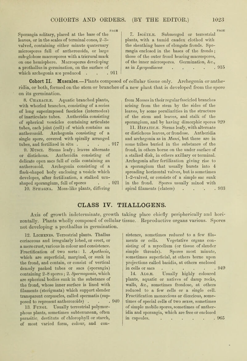 Sporangia solitary, placed at the base of the leaves, or in the scales of terminal cones, 2-3- valved, containing' either minute quaternary microspores full of antherozoids, or large sub-globose macrospores with a tricrural mark on one hemisphere. Macrospores developing a prothallus in germination, on the surface of which archegonia are produced . . . 911 Cohort II. Muscales.—Plants composec ridia, or both, formed on the stem or branches on its germination. 8. CHARACEiE. Aquatic branched plants, with wliorled branches, consisting of a series of long superimposed fascicles (internodes) of inarticulate tubes. Antheridia consisting of spherical vescicles containing articulate tubes, each joint (cell) of which contains an antherozoid. Archegonia consisting of a single spore, covered with spirally arranged tubes, and fertilized in situ .... 917 9. Mtjsci. Stems leafy; leaves alternate or distichous. Antheridia consisting of delicate open sacs full of cells containing an antherozoid. Archegonia consisting of a flask-shaped body enclosing a vesicle which developes, after fertilization, a stalked urn- shaped sporangium, full of spores . . 921 10. SrnAGNA. Moss-like plants, differing 7. IsoiilEiE. Submerged or terrestrial plants, with a tumid caudex clothed with the sheathing bases of elongate fronds. Spo- rangia enclosed in the bases of the fronds ; those of the outer froud bearing macrospores, of the inner microspores. Germination, &c., as in Lycopodiacece . . . . .915 of cellular tissue only. Archegonia or anthe- f a new plant that is developed from the spore from Mosses in their regular fascicled branches arising from the stem by the sides of the leaves, by some peculiarities in the structure of the stem and leaves, and stalk of the sporangium, and by having dimorphic spores 929 11. Hepatic.®. Stems leafy, with alternate or distichous leaves, or frondose. Antheridia and archegonia as in Musci, but these are in some tribes buried in the substance of the frond, in others borne on the under surface of a stalked disk, in others axillary or terminal. Archegonia after fertilization giving rise to a sporangium that usually bursts into 4 spreading horizontal valves, but is sometimes 1-2-valved, or consists of a simple sac sunk in the frond. Spores usually mixed with spiral filaments (elaters) .... 933 CLASS IV. THALLOGENS. zontally. not developing a prothallus in germination. 12. Lichenes. Terrestrial plants. Thallus coriaceous and irregularly lobed, or erect, or a mere crust, various in colour and consistence. Fructification of two sorts: 1. Apothecia, which are superficial, marginal, or sunk in the frond, and contain, or consist of vertical densely packed tubes or sacs (sporangia) containing 2-8 spores ; 2. Spermogoniu, which are spherical bodies sunk in the substance of the frond, whose inner surface is lined with filaments (sterigmata) which support slender transparent corpuscles, called spermatia (sup- posed to represent antherozoids) . . . 940 13. Fungi. Usually terrestrial polymor- phous plants, sometimes subterranean, often parasitic, destitute of chlorophyll or starch, of most varied form, colour, and con- place chiefly peripherically and hori- Reproductive organs various. Spores sistence, sometimes reduced to a few fila- ments or cells. Vegetative organs con- sisting of a mycelium (or tissue of slender simple threads). Spores most minute, sometimes superficial, at others borne upon projections called basidia, at others enclosed in cells or sacs 949 14. ALGiE. Usually highly coloured plants, aquatic or natives of damp rocks, walls, &c., sometimes frondose, at others reduced to a few cells or a single cell. Fructification monoecious or dioecious, some- times of special cells of two sexes, sometimes of simple mobile spores, sometimes of anther- idia and sporangia, which are free or enclosed in capsules. ...... 965 Axis of growth indeterminate, growth taking Plants wrholly composed of cellular tissue.