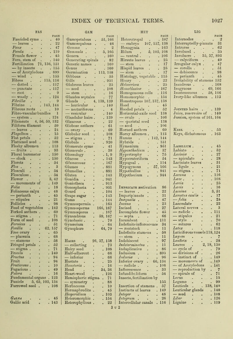 PAGE . 40 , 22 . 47 119 45 140 , 151 155 899 155 , 116 117 117 9 124 9 144 10 1 124 132 59 24 15 52 108 113 93 150 150 54 3 54 54 >, 42 149 18 48 45 21 98 142 60 71 108 51 157 65 68 58 62 71 140 94 94 10 49 16 123 134 108 45 143 INDEX OF TECHNICAL TERMS 1027 GAM HET LIG PAGE PAGE 1 PAGE Gamopetalous . 51, 166 Ileterotropal 107 Internodes . 2 Gamosepalous . . 46 — embryo 107,137,138 Interruptedly-pinnate 31 Gemma . 2 Hexagynia 163 Introrse . 62 Gemmula . 5, 105 Hilum . 5, 105, 108 Involucel . . 35 Genera . 160 — ventral . 106 Involucre . 35, 37, 893 Generating spirals . 82 Hirsute leaves . 25 — calyciform . 49 Generic names . . 160 — stem 17 Irregular calyx . . 47 Genus . 160 Hispid leaves 25 — corolla . . 51 Germination 113, 158 — stem 17 — dehiscence . 98 Gibbous . 55 Histology, vegetable . 115 — perianth . 45 Gills . 951 Hoary 22 Irritability of stamens 152 Glabrous leaves . 25 Holosericea 25 Isandrous . . 168 — seed . 108 Homoblastea 167 Isogynous 69, 166 — stem . 16 Homogeneous cells 116 Isostemonous 58, 166 Glandes septales . 77 Homomorphic . 154 Ivory-like albumen . 113 Glands . 4, 138, 139 Homotropous 107, 137, 138 — lenticular . 140 Hood 45 — nectariferous 4 Hooded petals . 52 Jointed hairs . . 139 — vesicular . 140 Horizontal-axile seed 138 Juice, reservoirs of . 140 Glandular hairs . . 139 — ovule . 106 Jussieu, system of 161, 164 Glaucous . , 22 — -parietal seed 138 Globose anthers . 61 — seed 106 — ovary . . 69 Horned anthers 60 Keel . 53 Globular seed . 108 Horny albumen . 113 Keys, dichotomous . 163 — stigma . . 71 Humus . . 142, 144 Globule . 920 Hybrids 151 Glomerate cyme . 41 Hymenium 951 Labellum . . 45 Glomerule . . 38 Hypanthodium . 37 Labiate . 52 Glossology . . 1, 9 Hypertrophy 75 Lacinia . 27 Glucose . 143 Hypocrateriform 54 — apiculate . 28 Glumaceous . 167 Hypogeal . 114 Laeiniate leaves . 31 Glumes . 881 Hypogynous . 57, 166 — ligule . . 21 Glumelles . . 881 Hypothallus 941 — stigma . . 71 Gluten . 143 Hypothecium 944 Lacuna . 116 Gonidia . 941 Lave . . 108 Goniotheca . 913 Lavia . 25 Gonospheria . 951 Imbricate aestivation 86 La vis , . 16 Gourd . 104 — leaves . 22 Lamina 3, 51 Grape sugar . 143 Imparipinnate . 31 Lavatus caulia . . 17 Gums . 144 Inaquatis . 47 —folia . 25 Gymnospermia . . 163 Incana 23 Lanceolate . 22 Gymnosperms 166, 167 Incised 27 Lateral nerves . . 3 Gymnospores . 167 Incomplete flower 45 — radicle . . Ill Gynandrous 59, 167 — septa 66 — stipules . 21 Gynobasic . . 70 Incumbent 111 — style . 70 Gynoecium . 64 Indefiniteinflorescenca 34 — sutures . 62 Gynophore 64, 70 — rootstock 11 Latex . 118 Indefinite stamens 58 Laticiferous vessels 118,124 — stem 11 Layers . . 7 Hairs . 26 37, 138 Indehiscent 97 Leaflets . 28 — collecting . 73 Indeterminatus . 11 Leaves . 2, 18, 130 Hairy seed . 108 Induplieacive . . 86 — cycle of . 79 Half-adherent . . 66 Indusium . 893 — divisions of . . 26 — inferior . . 66 Induvia 96 — instinct of . 149 Hastate . 25 Inferior ovary . 66, 134 — movements of . 149 Haustoria . . 16 — radicle . 106 — of Acotvledons . 141 Head 34, 36 Inflorescence 33 — reproduction by . 7 Heart-wood . 126 Infundibrliform 54 — spirals of . 71 Hemispheric stigma . 71 Insects, fertilization by Lecus . 15 — symmetry . 88 155 Legume . 99 Herbaceous . 10 Insertion of stamens . 57 Lenticels . . 138, 140 Hermaphrodite . . 45 Instincts of leaves 149 Lenticular glands . 140 Hesperidium . 103 Integer 48 — seed . 108 Heteromorphic . . 154 Integrum . 26 Liber . 126 Heterophyllous , . 22 Intercellular canals . 116 Lignine . 119 3 u 2