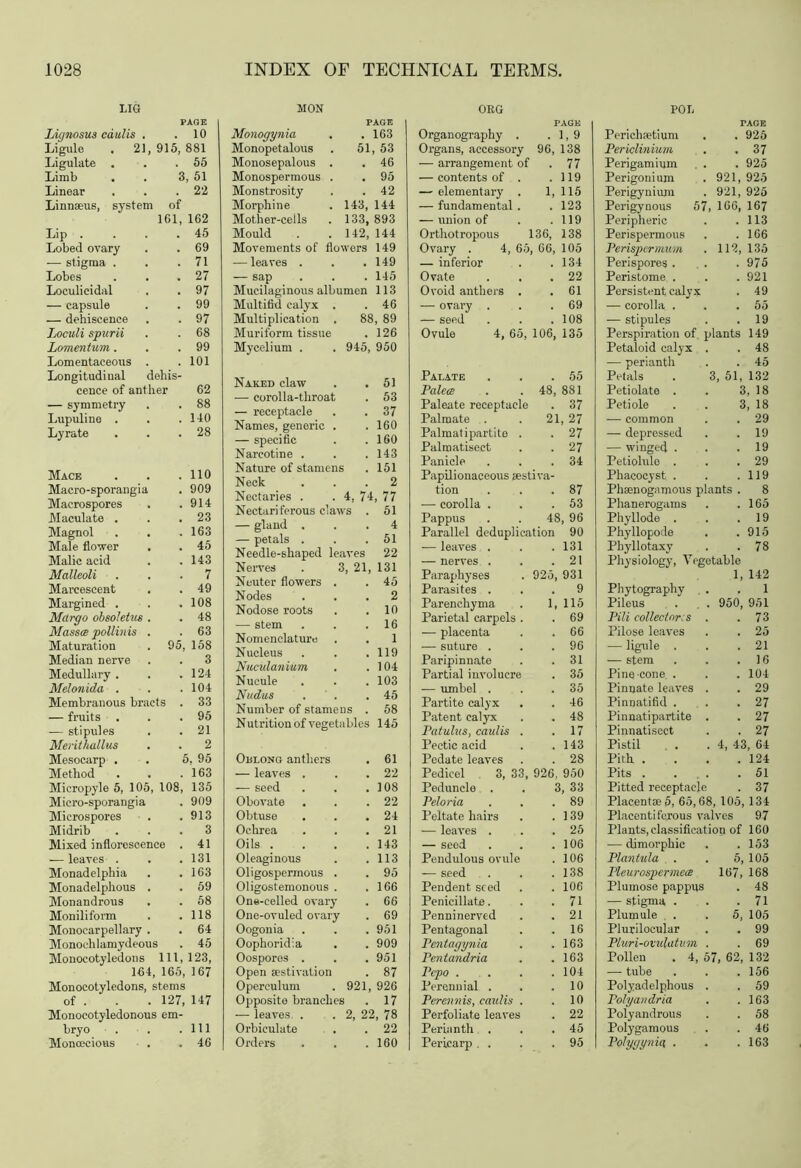 LIG PAGE Lignosus caulis . .10 Ligule . 21, 915, 881 Ligulate . . .55 Limb . . 3, 51 Linear . . .22 Linnaeus, system of 161, 162 Lip . . . .45 Lobed ovary . .69 — stigma . . .71 Lobes . . .27 Loculicidal . . 97 — capsule . . 99 — dehiscence . . 97 Loculi spurii . . 68 Lomentum. . .99 Lomentaceous . .101 Longitudinal dehis- cence of anther 62 — symmetry . . 88 Lupuline . . .140 Lyrate . . .28 Mace . . .110 Macro-sporangia . 909 Macrospores . .914 Maculate . . .23 Magnol . . .163 Male flower . . 45 Malic acid . . 143 Malleoli ... 7 Marcescent . . 49 Margined . . .108 Mdrgo obsoletus . . 48 Masses pollinis . . 63 Maturation . 95, 158 Median nerve . . 3 Medullary . . .124 Melonida . . . 104 Membranous bracts . 33 — fruits . . .95 — stipules . .21 Merithallus . . 2 Mesocarp . . 5, 95 Method . . .163 Micropyle 5, 105, 108, 135 Micro-sporangia . 909 Microspores . .913 Midrib ... 3 Mixed inflorescence . 41 — leaves . . .131 Monadelphia . .163 Monadelphous . .59 Monandrous . . 58 Moniliform . .118 Monocarpellary . . 64 Monochlamydeous . 45 Monocotyledons 111, 123, 164, 165, 167 Monocotyledons, stems of . . . 127, 147 Monocotyledonous em- bryo . . .Ill Monoecious . . 46 MON PAGE Monogynia 163 Monopetalous . 51 , 53 Monosepalous . 46 Monospermous . 95 Monstrosity 42 Morphine . 143, 144 Mother-cells . 133, 893 Mould . . 142, 144 Movements of flowers 149 — leaves . . . 149 — sap 145 Mucilaginous albumen 113 Multifid calyx . 46 Multiplication . 88, 89 Muriform tissue 126 Mycelium . . 945, 950 Naked claw 51 — corolla-throat 53 — receptacle 37 Names, generic . 160 — specific 160 Narcotine . 143 Nature of stamens 151 Neck 2 Nectaries . . 4, 74, 77 Nectariferous claws . 51 — gland . 4 — petals . 51 Needle-shaped leaves 22 Nerves . 3, 21, 131 Neuter flowers . 45 Nodes 2 Nodose roots 10 — stem 16 Nomenclature 1 Nucleus 119 Nuculanium 104 Nucule 103 Nudus 45 Number of stamens . 58 Nutrition of vegetables 145 OnLONG anthers 61 — leaves . 22 — seed 108 Obovate 22 Obtuse 24 Ochrea 21 Oils . . . . 143 Oleaginous 113 Oligospermous . 95 Oligostemonous . 166 One-celled ovary 66 One-ovuled ovary 69 Oogonia 951 Oophoridia 909 Oospores . 951 Open aestivation 87 Operculum . 921, 926 Opposite branches 17 — leaves . . 2, 22, 78 Orbiculate 22 Orders 160 ORG PAGE Organography . .1,9 Organs, accessory 96, 138 — arrangement of .77 — contents of . .119 — elementary . 1, 115 — fundamental . .123 — union of . .119 Orthotropous 136, 138 Ovary . 4, 65, 66, 105 — inferior . .134 Ovate . . .22 Ovoid anthers . . 61 — ovary . . .69 — seed . . .108 Ovule 4, 65, 106, 135 Palate . . .55 Palea . . 48, 881 Paleate receptacle . 37 Palmate . . 21, 27 Palmatipartite . . 27 Palraatisect . . 27 Panicle . . .34 Papilionaceous aestiva- tion . . .87 — corolla . . .53 Pappus . . 48, 96 Parallel deduplication 90 — leaves . . . 131 — nerves . . .21 Paraphyses . 925, 931 Parasites ... 9 Parenchyma . 1, 115 Parietal carpels . . 69 —- placenta . . 66 — suture . . .96 Paripinnate . .31 Partial involucre . 35 — umbel . . .35 Partite calyx . . 46 Patent calyx . . 48 Patulus, caulis . .17 Pectic acid . .143 Pedate leaves . . 28 Pedicel 3, 33, 926, 950 Peduncle . . 3, 33 Peloria . . .89 Peltate hairs . .139 — leaves . . .25 — seed . . .106 Pendulous ovule . 106 — seed . . .138 Pendent seed . . 106 Penicillate. . .71 Penninerved . .21 Pentagonal . .16 Pentagynia . .163 Pentandria . .163 Pcpo . . . .104 Perennial . . .10 Perennis, caulis . .10 Perfoliate leaves . 22 Perianth . . .45 Pericarp. . . .95 POT. TAG II Perichaetiunr . 925 Periclinium . 37 Perigamium . 925 Perigonium 921, 925 Perigynium 921, 925 Perigynous 57, 166, 167 Peripheric . 113 Perispermous . 166 Perispermum 112, 135 Perispores . . 975 Peristome . . 921 Persistent calyx . 49 — corolla . . 55 — stipules . 19 Perspiration of plants 149 Petaloid calyx . . 48 — perianth . 45 Petals . 3, 51, 132 Petiolate . 3, 18 Petiole 3, 18 — common . 29 — depressed . 19 -— winged . . 19 Petiolule . . 29 Phacoeyst . . 119 Phsenogamous plants . 8 Phanerogams . 165 Phyllode . . 19 Phyllopode . 915 Phyllotaxy . 78 Physiology, Vegetable 1, 142 Phytography 1 Pileus . , . 950, 951 Pili collectors . . 73 Pilose leaves . 25 — ligule . . 21 — stem . 16 Pine-cone . . 104 Pinnate leaves . . 29 Pinnatifid . . 27 Pinnatipartite . . 27 Pinnatisect . 27 Pistil . . 4, 43, 64 Pith . . 124 Pits . ... . 51 Pitted receptacle . 37 Placentae 5, 65,68, 105, 134 Placentiferous valves 97 Plants, classification of 160 — dimorphic . 153 Plantula . 5, 105 Pleurospermece 167, 168 Plumose pappus . 48 — stigma . . 71 Plumule . 5, 105 Plurilocular . 99 Pluri-ovulatum . . 69 Pollen . 4, 57, 62, 132 — tube . 156 Polyadelphous . . 59 Polyandria . 163 Polyandrous . 58 Polygamous . 46 Polygynia, . . 163