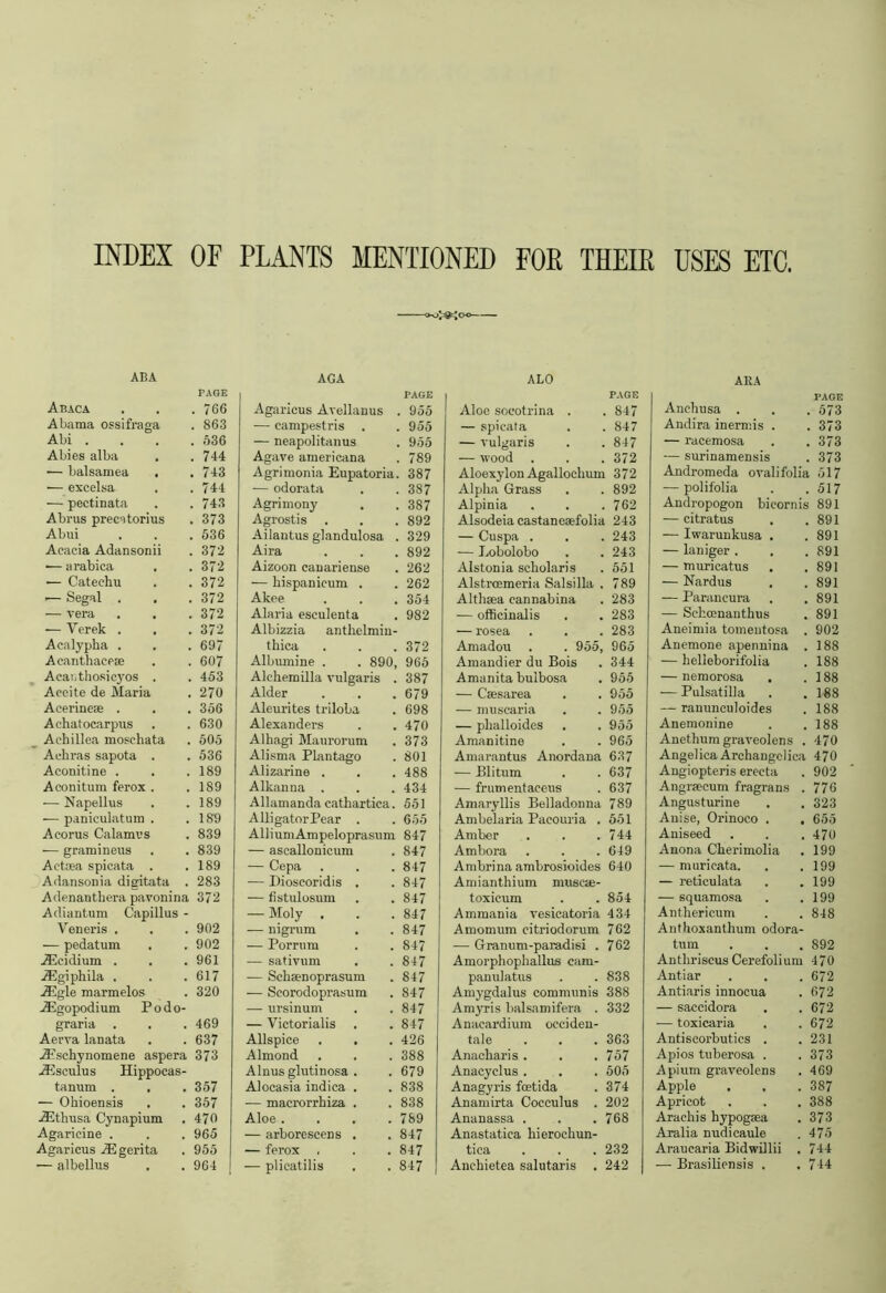 . 766 . 863 , 536 , 744 , 743 744 743 373 536 372 372 372 372 372 372 697 607 453 270 356 630 505 536 189 189 189 189 839 839 189 283 372 902 902 961 617 320 469 637 373 357 357 470 965 ft f; ^ MENTIONED FOE THEIR USES ETC, AGA PAGE Agaricus Avellanus 955 — campestris 955 — neapolitanus 955 Agave americana 789 Agrimonia Eupatoria. 387 — odorata 387 Agrimony . 387 Agrostis . 892 Ailantus glandulosa 329 Aira 892 Aizoon canariense 262 -— hispanicum . 262 Akee 354 Alaria esculenta Albizzia antlielmin- 982 thica 372 Albumine . . 890, 965 Alchemilla vulgaris . 387 Alder 679 Aleurites triloba 698 Alexanders 470 Alliagi Maurorum 373 Alisma Plantago 801 Alizarine . 488 Alkanna . 434 Allamanda cathartics. 551 A lli gator Pear . 655 Allium Ampeloprasum 847 — ascallonicum 847 — Cepa 847 — Dioscoridis . 847 — fistulosum 847 — Moly . 847 — nigrum . 847 — Porrum 847 — sativum 847 — Schaenoprasum 847 — Scorodoprasum 847 — ursinum 847 — Victorialis 847 Allspice 426 Almond 388 Alnusglutinosa . 679 Alocasia indica . 838 — macrorrhiza . 838 Aloe .... 789 — arborescens . 847 — ferox 847 — plicatilis 847 ALO PAGE Aloe soeotrina . 847 — spicata 847 — vulgaris 847 — wood . 372 Aloexylon Agalloclium 372 Alpha Grass 892 Alpinia 762 Alsodeia castaneaefolia 243 — Cuspa . 243 — Lobolobo 243 Alstonia scholaris 551 Alstroemeria Salsilla . 789 Althaea cannabina 283 — officinalis 283 — rosea 283 Amadou . . 955, 965 Amandier du Bois 344 Amanita buibosa 955 — Caesarea 955 — muscaria 955 — phalloides 955 Amanitine 965 Amarantus Anordana 637 — Blitum 637 — frumentaeeus 637 Amaryllis Belladonna 789 Ambelaria Paeouria . 551 Amber 744 Ambora 649 Ambrina ambrosioides Amianthium museae- 640 toxieum 854 Am mania vesicatoria 434 Amomum citriodorum 762 -— Granum-paradisi . 762 Amorphophallus cam- panulatus . . 838 Amygdalus communis 388 Amyris balsnmifera . 332 Anacardium occiden- tale . . . 363 Anacharis . . .757 Anacyclus . . . 505 Anagyris fcetida . 374 Anamirta Coeculus . 202 Ananassa . , .768 Anastatica hierochun- tica . . . 232 Anehietea salutaris . 242 AKA PAGE Anchusa . . 573 Andira inermis . . 373 — raeemosa . 373 — surinamensis . 373 Andromeda ovalifolia 517 — polifolia . 517 Andropogon bicornis i 891 — citratus . 891 — Iwarunkusa . , 891 — laniger . . , 891 — muricatus , 891 — Nardus 891 — Parancura , 891 — Schcenanthus 891 Aneimia tomentosa . 902 Anemone apennina . 188 — helleborifolia 188 — nemorosa . 188 — Pulsatilla 188 — ranunculoides 188 Anemonine 188 Anethum graveolens . 470 Angelica Archangelica 470 Angiopteris erecta 902 Angrsecum fragrans . 776 Angusturine . 323 Anise, Orinoco . , 655 Aniseed 470 Anona Cherimolia 199 — murieata. 199 — reticulata 199 — squamosa 199 Anthericum Anthoxanthum odora- 848 tum 892 Antliriscus Cerefolium 470 Antiar 672 Antiaris innocua 672 — saccidora 672 — toxicaria 672 Antiscorbutics . 231 Apios tuberosa . 373 Apium graveolens 469 Apple 387 Apricot 388 Arachis hypogsea 373 Aralia nudicaule 475 Araucaria Bidwillii . 744 -— Brasiliensis . 744