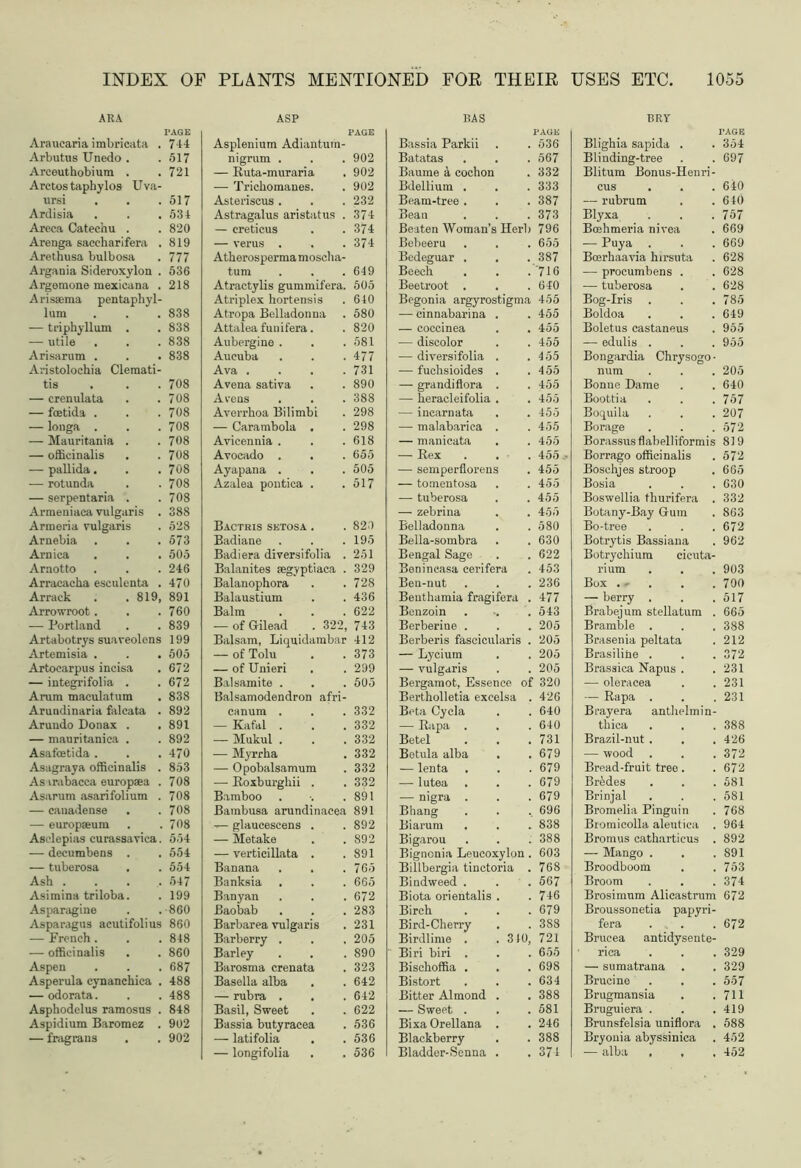 . 744 . 517 . 721 . 517 . 534 . 820 . 819 . 777 . 536 . 218 . 838 . 838 . 838 . 838 . 708 . 708 . 708 . 708 . 708 . 708 . 708 . 708 . 708 . 388 . 528 . 573 . 505 . 246 . 470 >, 891 . 760 . 839 s 199 . 505 . 672 . 672 . 838 . 892 . 891 . 892 . 470 . 853 . 708 . 708 . 708 . 708 .. 554 . 554 . 554 . 547 . 199 .•860 s 860 . 848 . 860 . 687 . 488 . 488 . 848 . 902 . 902 PLANTS MENTIONED FOR THEIR USES ETC, 1055 ASP Asplenium Adiantum- nigrum . 902 — Ruta-muraria . 902 — Trichomanes. 902 Asteriseus . 232 Astragalus aristatus . 374 — creticus 374 — verus . 374 Atherosperma moscha- tum 649 Atractylis gummifera. 505 Atriplex hortensis 640 Atropa Belladonna 580 Attalea funifera. 820 Aubergine . 581 Aucuba 477 Ava .... 731 Arena sativa 890 Arens . 388 Averrhoa Bi limbi 298 — Carambola . 298 Avicennia . 618 Avocado . . 655 Ayapana . 505 Azalea pontica . 517 Bactris setosa . 820 Badiane 195 Badiera diversifolia . 251 Balanites pegyptiaca . 329 Balanophora 728 Balaustium 436 Balm 622 — of Gilead . 322, 743 Balsam, Liquidambar 412 — of Tolu 373 — of Unieri 299 Bal samite . 505 Balsamodendron afri- canum . 332 — Kafal . 332 — Mukul . 332 — Myrrha 332 — Opobalsamum 332 — Roxburgliii . 332 Bamboo 891 Bambusa arundinacea 891 glaucescens . 892 — Metake 892 — verticillata . 891 Banana . . 765 Banksia 665 Banyan 672 Baobab 283 Barbarea vulgaris 231 Barberry . 205 Barley 890 Barosma crenata 323 Basella alba 642 — rubra . 642 Basil, Sweet 622 Bassia butyracea 536 — latifolia 536 — longifolia 536 BAS Bassia Parkii 536 Batatas 567 Baume a cochon 332 Bdellium . 333 Beam-tree . 387 Bean 373 Beaten Woman’s Herb 796 Bebeeru . . 655 Bcdeguar . 387 Beech '716 Beetroot . 640 Begonia argyrostigma 455 — cinnabarina . 455 — coccinea 455 — discolor 455 — diversifolia . 455 — fuchsioides . 455 — grandiflora . 455 — heracleifolia . 455 — inearnata 455 — malabarica . 455 — manicata 455 — Rex 455 — semperflorens 455 — tomentosa 455 — tuberosa 455 — zebrina 455 Belladonna 580 Bella-sombra 630 Bengal Sage 622 Benincasa cerifera 453 Beu-nut 236 Benthamia fragifera . 477 Benzoin 543 Berberine . 205 Berberis faseicularis . 205 — Lycium 205 — vulgaris 205 Bergamot, Essence of 320 Bertholletia excelsa . 426 Beta Cycla 640 — Rapa . 640 Betel 731 Betula alba . . 679 — lenta 679 — lutea 679 — nigra . 679 Bhang 696 Biarum 838 Bigarou 388 Bigncnia Leucoxylon . 603 Billbergia tinctoria . 768 Bindweed . 567 Biota orientalis . 746 Birch 679 Bird-Cherry 3S8 Birdlime . .310, 721 Biri biri . 655 Bischoffia . 698 Bistort 634 Bitter Almond . 388 — Sweet . 581 Bixa Orellana . 246 Blackberry 388 Bladder-Senna . 374 BRY Blighia sapida . . 354 Blinding-tree . . 697 Blitum Bonus-Henri- cus . . . 6i0 — rubrum . .640 Blyxa . . .757 Boehmeria nivea . 669 — Puya . . . 669 Boerhaavia hirsuta . 628 — procumbens . . 628 — tuberosa . . 628 Bog-Iris . . .785 Boldoa . . . 649 Boletus castaneus . 955 — edulis . . . 955 Bongardia Chrysogo • iram . . . 205 Bonne Dame . . 640 Boottia . . . 757 Boquila . . . 207 Borage . . .572 Borassus flabelliformis 819 Borrago officinalis . 572 Boschjes stroop . 665 Bosia . . . 630 Boswellia thurifera . 332 Botany-Bay Gum . 863 Bo-tree . . . 672 Botrytis Bassiana . 962 Botrycliium cicuta- rium . . . 903 Box ... . .700 — berry . . .517 Brabejum stellatum . 665 Bramble . . . 388 Brasenia peltata . 212 Brasiline . . . 372 Brassica Napus . .231 — oleracea . .231 — Rapa . . .231 Brayera anthelmin- thica . . . 388 Brazil-nut . . .426 — wood . . . 372 Bread-fruit treo . . 672 Bredes . . .581 Brinjal . . .581 Bromelia Pinguin . 768 Bromicolla aleutica . 964 Bromus cathartieus . 892 — Mango . . . 891 Broodboom . .753 Broom . . .374 Brosimum Alicastrum 672 Broussonetia papyri- fera . . 672 Brucea antidysente- rica . . . 329 — sumatrana . . 329 Brucine . . . 557 Brugmansia . .711 Bruguiera . . .419 Brunsfelsia uniflora . 588 Bryonia abyssinica . 452 — alba , , , 452