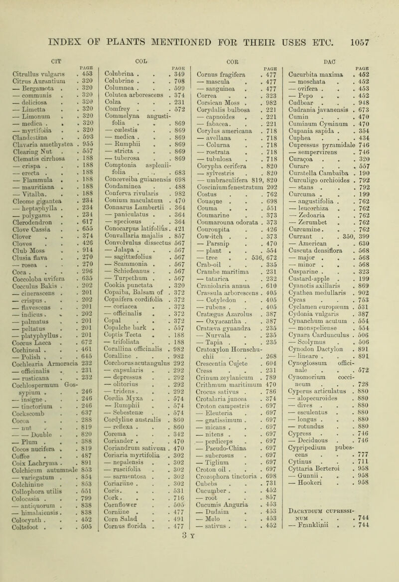 . 453 . 320 . 320 . 320 . 320 . 320 . 320 . 320 . 320 . 593 . 955 . 557 . 188 . 188 . 188 . 188 . 188 . 188 . 234 . 234 . 234 . 617 . 655 . 374 . 426 . 914 . 270 . 270 . 296 . 635 . 202 . 201 . 202 . 201 . 202 . 201 . 201 . 201 . 672 . 461 . 645 i 232 . 231 . 232 . 246 . 246 . 246 . 637 . 288 . 819 . 820 . 388 . 819 . 487 . 891 s 853 . 854 . 853 . 551 . 799 . 838 . 838 . 452 . 505 PLANTS MENTIONED FOR THEIR USES ETC. 1057 COL Colubrina . 349 Colubrine . 708 Columnea . 599 Colutea arborescens . 374 Colza 231 Comfrey . 572 Commelyna angusti- folia . . 869 — ccelestis 869 — medica . . 869 — Rumphii 869 — stricta . 869 — tuberosa 869 Comptonia asplenii- folia 683 Conceveiba guianensis 698 Condaminea 488 Conferva rivularis 982 Conium maculatum . 470 Connarus Lambertii . 364 — panicukitus . 364 — speciosus 364 Conocarpus latifolius. 421 Convallaria maialis . 857 Convolvulus dissectus 567 — Jalapa . 567 — sagittsefolius 567 — Scammonia . 567 — Schiedeanus . 567 — Turpethum . 567 Cookia punctata 320 Copaiba, Balsam of . 372 Copaifera cordifolia . 372 — coriacea . 372 — officinalis 372 Copal . . 372 Copalche bark . 557 Coptis Teeta „ 188 — trifoliata 188 Corallina officinalis . 982 Coralline . 932 Corckorusacutangulus 292 — capsularis 292 — depressus 292 — olitorius 292 — tridens. 292 Cordia Myxa 574 — Rumpkii 574 — Sebestense 574 Cordyline australis . 860 — reflexa . 860 Corema 342 Coriander . 470 Coriandrum sativum . 470 Coriaria myrtifolia 302 — nepalensis 302 — ruscifolia 302 — sarmentosa . 302 Coriariine . 302 Coris. 531 Cork.... 716 Cornflower 505 Corniine . 477 Corn Salad 491 Cornus florida . 477 COK PAGE Cornus fragifera 477 — mascula 477 — sanguinea 477 Correa 323 Corsican Moss . 982 Corydalis bulbosa 221 — capnoides 221 — fabacea. 221 Corylus americana 718 — avellana 718 — Colurna 718 — rostrata . 718 — tubulosa 718 Corypha cerifera 820 — sylvestris 820 — umbraculifera 819, 820 Cosciniumfenestratum 202 Costus 762 Couaque . 698 Couma 551 Coumarine 373 Coumarouna odorata . 373 Couroupita 426 Cow-itch . 373 — Parsnip 470 — plant . 554 — tree . . 536, 672 Crab-oil 335 Crambe maritima 231 — tatarica 232 Craniolaria annua 610 Crassula arborescens . 405 — Cotyledon 405 — rubens . 405 Crataegus Azarolus 387 — Oxyacantha . 387 Cratseva gynandra 235 — Nurvala 235 — Tapia . Cratoxylon Hornschu- 235 chii 268 Crescentia Cujete 604 Cress 231 Crinum zeylanicum . 789 Crithmum maritimum 470 Crocus sativus . 786 Crotalari a j uncea O i ^ Croton campestris 697 — Eleuteria 697 — gratissimum . 697 — micans . 697 — nitens . 697 — perdiceps 697 — Pseudo-China 697 — suberosus 697 — Tiglium 697 Croton oil . 697 Crozophora tinctoria . 698 Cubebs 731 Cucumber . 452 — root 857 Cucumis Anguria 453 — Dudaim 453 — Melo 453 — sativus . 452 DAC Cucurbita maxima . 452 — moschata . . 452 — ovifera . . . 453 — Pepo ^ . . 452 Cudbear . . . 948 Cudrania javanensis . 673 Cumin . . .470 Cuminum Cyminum . 470 Cupania sapida . . 354 Cupkea . . . 434 Cupressus pyramidale 746 — sempervirens . 746 Cura5oa . . . 320 Curare . . . 557 Curatella Cambaiba . 190 Curculigo orchioides . 792 — stans . . . 792 Curcuma . . .199 — angustifolia . .762 — leucorkiza . . 762 — Zedoaria . .762 — Zerumbet . .762 Curcumine. . . 762 Currant . . 350, 399 — American . . 630 Cuscuta densiflora . 568 — major . . . 568 — minor . . . 568 Cusparine . . . 323 Custard-apple . .199 Cyanotis axillaris . 869 Cyathea medullaris . 902 Cycas . . . 753 Cyclamen europamm . 531 Cydonia vulgaris . 387 Cynanchum acutum . 554 — monspeliense . 554 Cynara Cardunculus . 506 — Scolymus . . 506 Cynodon Dactylon . 891 -— lineare . . .891 Cynoglossum offici- nale . . . 572 Cynomorium coeci- neum . . . 728 Cyperus articulatus . 880 — alopecuroides . 880 — dives . . . 880 — esculentus . . 880 — longus . . . 880 — rotundus . . 880 Cypress . . .746 — Deciduous . .746 Cypripedium pubes- cens . . .777 Cytinus . . .711 Cyttaria Berteroi . 958 — Gunnii . . . 958 — Hookeri . . 958 Dacrydium cupressi- num . . . 744 — Franklinii . .744
