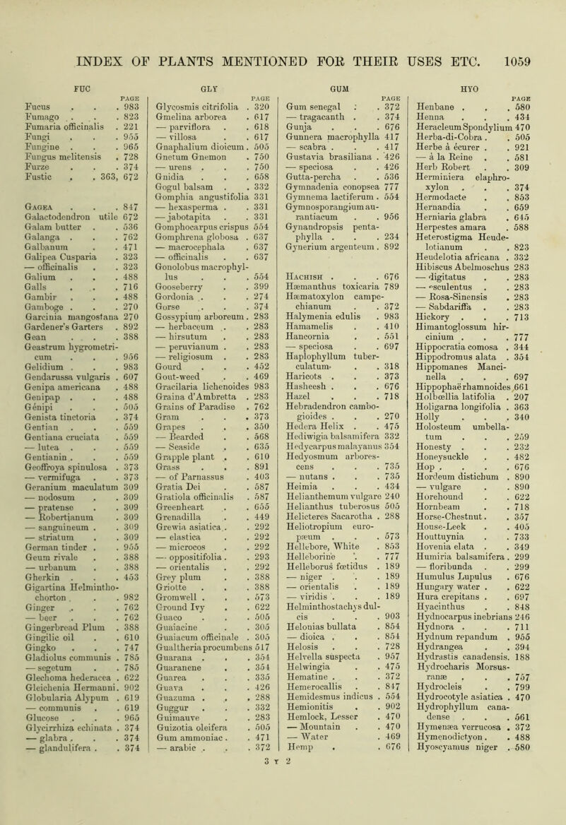 rue PAGE Fucus 983 Fumago 823 Fumaria officinalis 221 Fungi 955 Fungine . 965 Fungus melitensis . 728 Furze 374 Fustic , . 363, 672 Gagea 847 Galactodendron utile 672 Galam butter 536 Galanga . 762 Galbanum 471 Galipea Cusparia 323 — officinalis 323 Galium . . 488 Galls 716 Gambir . 488 Gamboge . 270 Garcinia mangostana 270 Gardener’s Garters 892 Gean Geastrum hygrometri- 388 cum 956 Gelidium . 983 Gendarussa vulgaris . 607 Genipa americana 488 Genipap . 488 Genipi 505 Genista tinctoria 374 Gentian 559 Gentiana cruciata 559 — lutea 559 Gentianin . 559 Geoffroya spinulosa . 373 — vermifuga 373 Geranium maculatum 309 — nodosum 309 — pratense 309 — Robertianum 309 — sanguineum . 309 — striatum . 309 German tinder . 955 Geum rivale 388 — urbanunx 388 Gherkin . Gigartina Helmintlio- 453 chorton , 982 Ginger 762 — beer 762 Gingerbread Plum 388 Gingilic oil 610 Gingko 747 Gladiolus communis . 785 — segetum 785 Glechoma hederacea . 622 Gleichenia Hermanni. 902 Globularia Alypum . 619 — communis . 619 Glucose 965 Glycirrhiza echinata . 374 — glabra . 374 — glandulifera . 374 GLY PAGE Glycosmis citri folia . 320 Gmelina arborea 617 — parviflora 618 — villosa 617 Gnaphalium dioicum. 505 Gnetum Gnemon 750 — urens . 750 Gnidia 658 Gogul balsam . 332 Gomphia angustifolia 331 — hexasperma . 331 — jabotapita 331 Gomphocarpus crispus 554 Gomphrena globosa . 637 — macrocephala 637 — officinalis 637 Gonolobus maerophyl- lus 554 Gooseberry 399 Gordonia . 274 Gorse 374 Gossypium arboreum. 283 — herbaceum . 283 — hirsutum 283 — peruvianum . 283 — religiosum . 283 Gourd 452 Gout-weed 469 Gracilaria lichenoides 983 Graina d’Ambretta . 283 Grains of Paradise 762 Gram 373 Grapes 350 — Bearded 568 — Seaside 635 Grapple plant . 610 Grass . . 891 — of Parnassus 403 Gratia Dei 587 Gratiola officinalis 587 Greenheart 655 Grenadilla 449 Grewia asiatica . 292 — elastica 292 — microcos 292 — oppositifolia. 293 — orientalis 292 Grey plum 388 Griotte . . 388 Gromwell . 573 Ground Ivy . 622 Guaco 505 Guaiacine 305 Guaiacum officinale . 305 Gualtheriaprocumbcns 517 Guarana . . 354 Guaranene . 354 Guarea 335 Guava 426 Guazuma . . . 288 Guggur . 332 Guimauve 283 Guizotia oleifera 505 Gum ammoniac. 471 — arabic . 372 GUM PAGE Gum Senegal : . 372 — tragacanth . .37-1 Gunja . . . 676 Gunnera maerophylla 417 — scabra . . .417 Gustavia brasiliana . 426 -—- speciosa . . 426 Gutta-percha . . 536 Gymnadenia conopsea 777 Gymnema lactiferum . 554 Gy mnosporangium au- rantiaeum . . 956 Gynandropsis penta- phylla . . . 234 Gynerium argentcum . 892 Hachish . . . 676 Hoemanthus toxicaria 789 Hamatoxylon campe- chianum . . 372 Halymenia edulis . 983 Hamamelis . .410 Hancornia . . 551 ■—- speciosa . .697 Haplophyllum tuber- culatum- . .318 Haricots . . .373 Hasheesh . . .676 Hazel . . .718 Hebradendron cambo- gioides . . . 270 Hedera Helix . .475 Hediwigia balsamifera 332 Iledycarpusmalayanus 354 Hedyosmum arbores- cens . . . 735 — nutans . . .735 Heimia . . . 434 Helianthemum vulgare 240 Helianthus tuberosus 505 Helicteres Sacarotha . 288 Heliotropium euro- p*um . . . 573 Hellebore, White . 853 Helleborine '. . 777 Helleborus foetidus . 189 — niger . . . 189 — orientalis . .189 — viridis . . . 189 Helminthostachys dul- cis . . . 903 Helonias bullata . 854 — dioica . . . 854 Helosis . . . 728 Helvella suspecta . 957 Helwingia . .475 Hematine . . .372 Hemerocallis . . 847 Hemidesmus indicus . 554 Hemionitis . . 902 Hemlock, Lesser . 470 — Mountain . .470 — Water . 469 Hemp . .676 2 HYO PAGE Henbane . , . 580 Henna . . . 434 HeracleumSpondylium 470 Ilerba-di-Cobra . . 505 Herbe a ecurer . .921 — a la Reine . .581 Herb Robert . . 309 Herminiera elaphro- xylon . . . 374 Hermodacte . . 853 Hernandia . . 659 Herniaria glabra . 645 Herpestes amara . 588 Heterostigma Heude- lotianum . , 823 Heudelotia africana . 332 Hibiscus Abelmoschus 283 — digitatus . .283 — °sculentus . .283 — Rosa-Sinensis . 283 — Sabdariffa . .283 Hickory . . .713 Himantoglossum hir- cinium . . . 777 Hippocratia comosa . 344 Hippodromus alata . 354 Hippomanes Manci- nella . . . 697 Hippophaerhamnoides 661 Holboellia latifolia . 207 Holigarna longifolia . 363 Holly . . . 340 Holosteum umbella- tum . . . 259 Honesty . . . 232 Honeysuckle . . 482 Hop . . . .676 Hordeum disticbum . 890 — vulgare . . 890 Horehound . . 622 Hornbeam . .718 Horse-Chestnut. . 357 House-Leek . . 405 Houttuynia . . 733 Hovenia elata . . 349 Humiria balsamifera . 299 — floribunda . . 299 Humulus Lupulus . 676 Hungary water . . 622 Hura crepitans . . 697 Hyacinthus . . 848 Hydnocarpus inebrians 246 Hydnora . . .711 Hydnum repandum . 955 Hydrangea . . 394 Hydrastis canadensis. 188 Hydrocharis Morsus- ranae . . . 757 Hydrocleis . . 799 Hydrocotyle asiatica . 470 Hydrophyllum eana- dense . . .561 Hymensea verrucosa . 372 Hymenodictyon . . 488 Hyoscyamus niger . 580 3