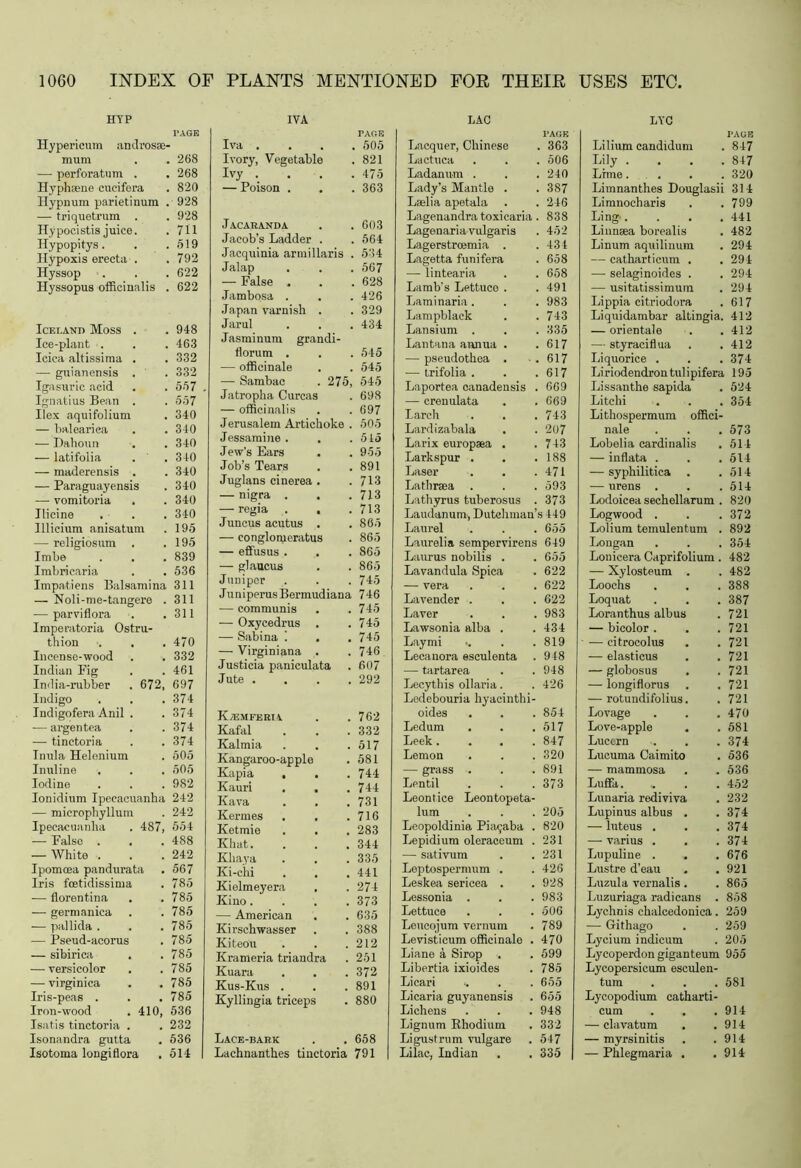 268 268 820 928 928 711 519 792 622 622 948 463 332 332 557 557 340 340 340 340 340 340 340 340 195 195 839 536 311 311 311 470 332 461 697 374 374 374 374 505 505 982 242 242 554 488 242 567 785 785 785 785 785 785 785 785 785 PLANTS MENTIONED FOR THEIR USES ETC, IVA Iva . 505 Ivory, Vegetable 821 Ivy . 475 — Poison . 363 J AC ARANDA 603 Jacob’s Ladder . 564 Jacquinia armillaris 534 Jalap 567 — False . 628 Jambosa . 426 Japan varnish . 329 Jarul Jasminum grandi- 434 florum . 545 — officinale 545 — Sambac . 275, 545 Jatropha Curcas 698 — officinalis 697 Jerusalem Artichoke . 505 Jessamine . . 515 Jew's Ears 955 Job’s Tears 891 Juglans cinerea , 713 — nigra . 713 — regia . , 713 Juncus acutus . 865 — conglorueratus 865 — effusus . S65 — glaucus 865 Juniper . 745 Juniperus Bermudiana 746 — communis 745 — Oxycedrus , 745 — Sabina 1 . 745 — Virginiana . 746 Justicia paniculata 607 Jute . 292 K/emferiv 762 Kafal 332 Kalmia 517 Kangaroo-apple 581 Kapia . 744 Kauri . . 744 Kava 731 Kermes . , 716 Ketmie 283 Khat. 344 Khaya 335 Ki-chi . . 441 Kielmeyera 274 Kino.... 373 — American 635 Kirschwasser 388 Kiteou 212 Krameria triandra 251 Kuara 372 Kus-Kus . 891 Kyllingia triceps 880 Lace-bark 658 Lachnanthes tinctoria 791 LAC Lacquer, Chinese . 363 Lactuca 506 Ladanum . 240 Lady’s Mantle . 387 Laslia apetala 246 Lagenandra toxicaria 838 Lagenaria vulgaris 452 Lagerstrcemia . 434 Lagetta funifera 658 — lintearia 658 Lamb’s Lettuco . 491 Laminaria . 983 Lampblack 743 Lansium . 335 Lantana annua . 617 — pseudothea . 617 — trifolia . 617 Laportea canadensis 669 — crenulata 669 Larch 743 Lardizabala 207 Larix europaea . 743 Larkspur . 188 Laser 471 Lathraea . 593 Lathyrus tuberosus 373 Laudanum, Dutchman’s 449 Laurel 655 Laurelia sempervirens 649 Lauras nobilis . 655 Lavandula Spica 622 — vera 622 Lavender . 622 Laver 983 Lawsonia alba . 434 Laymi 819 Lecanora esculenta 948 — tartarea 948 Lecythis ollaria. Ledebouria hyacinthi- 426 oides 854 Ledum 517 Leek. 847 Lemon 320 — grass . 891 Lentil Leontice Leontopeta- 373 lum 205 Leopoldinia Pia$aba . 820 Lepidium oleraceum . 231 — sativum 231 Leptospermum . 426 Leskea sericea . 928 Lessonia . 983 Lettuce 506 Leucojum vernum 789 Levisticum officinale . 470 Liane a Sirop . 599 Libertia ixioides 785 Li car i 655 Licaria guyanensis 655 Lichens 948 Lignum Rhodium 332 Li gust rum vulgare 547 Lilac, Indian 335 LYC Lilium candidum . 847 Lily . . 847 Lime. . 320 Limnanthes Douglasii i 314 Limnocharis . 799 Ling,. , 441 Linnsea borealis , 482 Linum aquilinum , 294 — catharticum . , 294 — selaginoides . , 294 — usitatissimum 294 Lippia citriodora , 617 Liquidambar altingia. 412 — orientale , 412 — styraciflua , 412 Liquorice . , 374 Liriodendrontulipifera 195 Lissanthe sapida 524 Litchi , 354 Lithospermum offici- nale 573 Lobelia cardinalis 514 — inflata . 514 — syphilitica . 514 — urens . 514 Lodoicea sechellarum . 820 Logwood . 372 Lolium temulentum . 892 Longan 354 Lonicera Caprifolium . 482 — Xylosteum . 482 Loochs 388 Loquat 387 Loranthus albus 721 — bicolor . 721 — citrocolus 721 — elasticus . . 721 — globosus 721 — longiflorus 721 — rotundifolius. 721 Lovage 470 Love-apple . 581 Luccrn 374 Lucuma Caimito 536 — mammosa 536 Luffa 452 Lunaria rediviva 232 Lupinus albus . 374 — luteus . 374 — varius . . 374 Lupuline . Lustre d’eau . . 676 921 Luzula vernalis . 865 Luzuriaga radicans . 858 Lychnis ehalcedonica. 259 — Githago 259 Lycium indicum 205 Lycoperdon giganteum 955 Lycopersicum esculen- turn 581 Lycopodium catharti- cum 914 — clavatum . 914 — myrsinitis 914 — Phlegmaria . 914