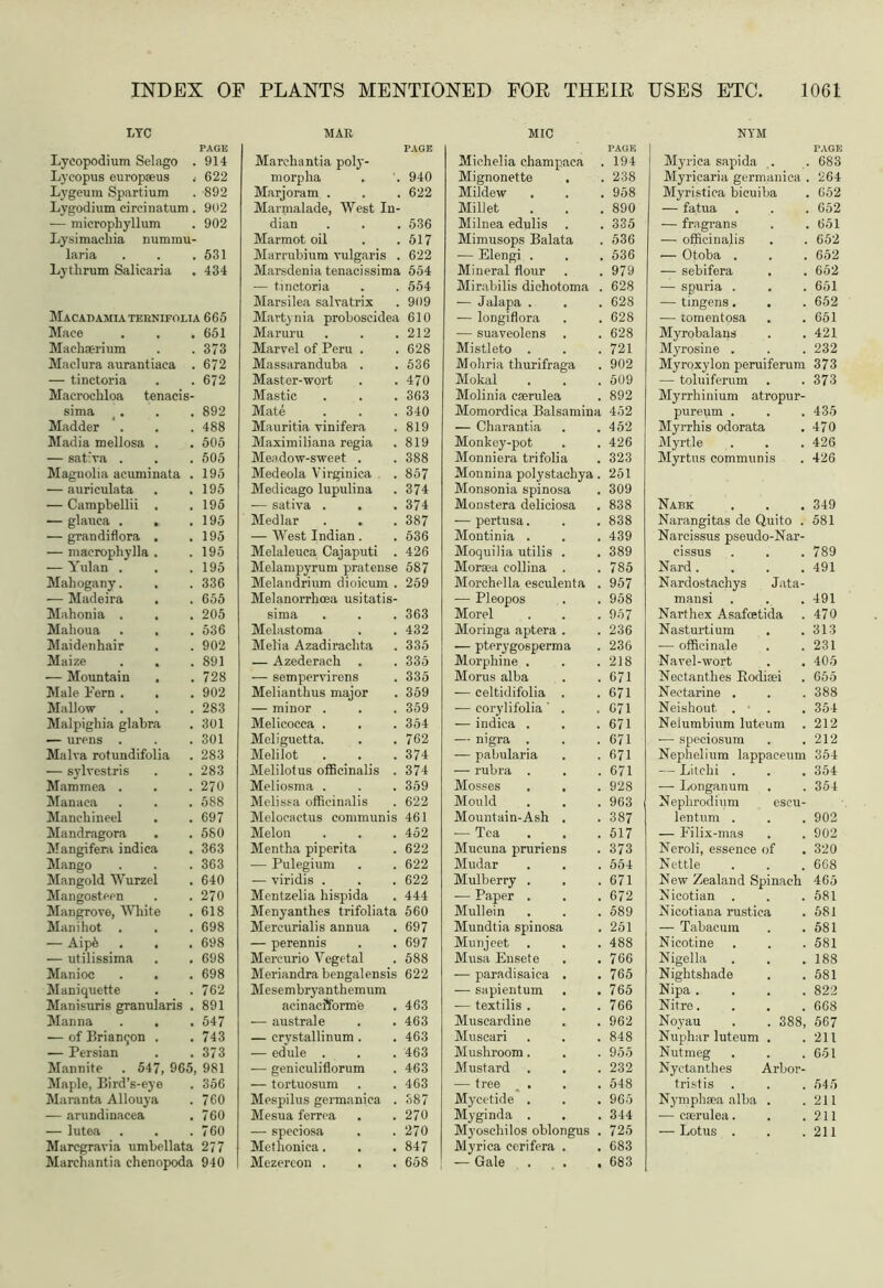 . 914 .■ 622 . 892 i. 902 . 902 l- . 531 . 434 ,ia 665 . 651 . 373 . 672 . 672 . 892 . 488 . 505 . 505 . 195 . 195 . 195 . 195 . 195 . 195 . 195 . 336 . 655 . 205 . 536 . 902 . 891 . 728 . 902 . 283 . 301 . 301 . 283 . 283 . 270 . 588 . 697 . 580 . 363 . 363 . 640 . 270 . 618 . 698 . 698 . 698 . 698 . 762 . 891 . 547 . 743 . 373 5, 981 . 356 . 760 . 760 . 760 a 277 a 940 PLANTS MENTIONED FOR THEIR USES ETC, 1061 MAR Marchantia poly- morplia , . 940 Marjoram . . . 622 Marmalade, West In- dian . . . 536 Marmot oil . .517 Marrnbium vulgaris . 622 Marsdenia tenacissima 554 — tinctoria . . 554 Marsilea salvatrix . 909 Marty nia proboscidea 610 Maruru . . .212 Marvel of Peru . .628 Massaranduba . . 536 Master-wort . .470 Mastic . . .363 Mate . . .340 Mauritia vinifera . 819 Maximiliana regia . 819 Meadow-sweet . . 388 Medeola Yirginica . 857 Medicago lupulina . 374 — sativa . . .374 Medlar . . . 387 — West Indian . . 536 Melaleuca Cajaputi . 426 Melampyrum pratense 587 Melandrium dioicum . 259 Melanorrhoea usitatis- sima . . . 363 Melastoma . .432 Melia Azadirachta . 335 — Azederach . . 335 — sempervirens . 335 Melianthus major . 359 — minor . . . 359 Melicocca . . . 354 Meliguetta. . . 762 Melilot . . .374 Melilotus officinalis . 374 Meliosma . . . 359 Melissa officinalis . 622 Melocactus communis 461 Melon . . . 452 Mentha piperita . 622 — Pulegium . . 622 — viridis . . . 622 Mentzelia hispida . 444 Menyanthes trifoliata 560 Mercurialis annua . 697 — perennis . . 697 Mercurio Vegetal . 588 Meriandrabengalensis 622 Mesembryanthemum acinacfforme . 463 — australe . . 463 — crystallinum . . 463 — edule . . . 463 — geniculiflorum . 463 — tortuosum . . 463 Mespilus germanica . 387 Mesua ferrea . .270 — speciosa . .270 Metlioniea. . . 847 Mezereon . . . 658 MIC Michelia champaea 194 Mignonette 238 Mildew 958 Millet 890 Milnea edulis 335 Mimusops Balata 536 — Elengi . 536 Mineral flour 979 Mirabilis dichotoma . 628 — Jalapa . . 628 — longiflora 628 -— suaveolens . 628 Mistleto . 721 Mohria thurifraga 902 Mokal 509 Molinia eserulea 892 Momordica Balsamina 452 — Charantia 452 Monkey-pot 426 Monniera trifolia 323 Monnina polystachya . 251 Monsonia spinosa 309 Monstera deliciosa 838 -— pertusa. 838 Montinia . 439 Moquilia utilis . 389 Morsea collina . 785 Morchella esculenta . 957 — Pleopos 958 Morel 957 Moringa aptera . 236 — pterygosperma 236 Morphine . 218 Morus alba 671 — celtidifolia . 671 — eorylifolia ' . 071 — indica . 671 — nigra . 671 — pabularia 671 — rubra . 671 Mosses 928 Mould 963 Mountain-Ash . 387 — Tea 517 Mucuna pruriens 373 Mudar 554 Mulberry . 671 — Paper . 672 Mullein 589 Mundtia spinosa 251 Munjeet 488 Musa Ensete 766 — paradisaica . 765 — sapientum 765 — textilis . 766 Muscardine 962 Muscari 848 Mushroom. 955 Mustard . 232 — tree . 548 Mycetide . 965 Myginda . 344 Myoschilos oblongus . 725 Myrica cerifera . 683 — Gale . . . 683 NYM Myrica sapida . 683 Myricaria germanica . 264 Myristica bicuiba 652 — fatua 652 — fra grans 651 — officinalis 652 — Otoba . 652 — sebifera 652 — spuria . 651 — tingens. 652 — tomentosa . 651 Myrobalans 421 Myrosine . 232 Myroxylon peruiferum 373 -— toluiferum 373 Myrrliinium atropur- pureum . 435 Myrrhis odorata 470 Myrtle 426 Myrtus communis 426 Nabk 349 Narangitas de Quito . 581 Narcissus pseudo-Nar- cissus 789 Nard.... 491 Nardostachys Jata- mansi 491 Narthex Asafcetida 470 Nasturtium 313 — officinale 231 Navel-wort . . 405 Nectanthes Rodiaei 655 Nectarine . 388 Neishout, . ■ . 354 Neiumbium luteum 212 •—■ speciosum 212 Nephelium lappaeeum 354 -- Litchi . 354 — Longanum 354 Nephrodium escu- lentum . 902 — Eilix-mas 902 Neroli, essence of 320 Nettle 668 New Zealand Spinach 465 Nicotian . 581 Nicotiana rustica 581 — Tabacum 581 Nicotine 581 Nigella 188 Nightshade 581 Nipa . . . . 822 Nitre.... 668 Noyau . . 388, 567 Nuphar luteum . 211 Nutmeg 651 Nyetanthes Arbor- tristis . 545 Nymphsea alba . 211 — eserulea. 211 — Lotus . 211