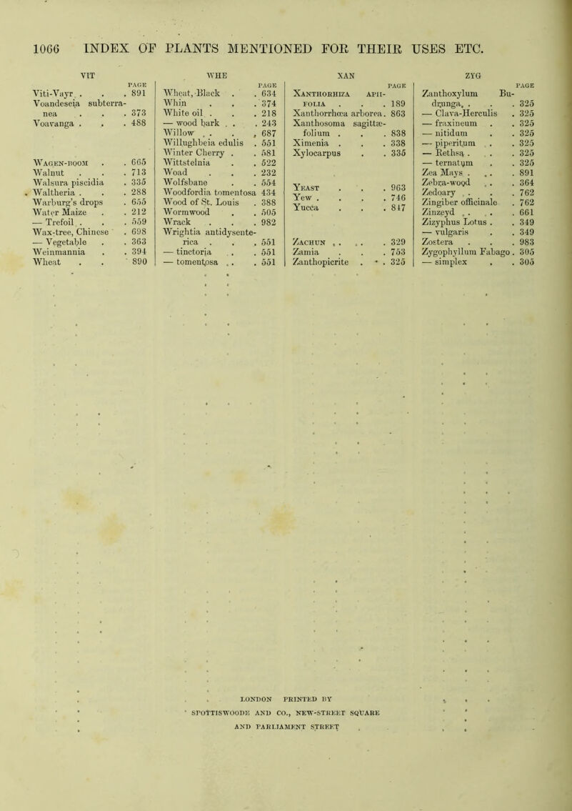 V1T PAGE Viti-Vayr . Voandeseia subterra- 891 nea 373 Voavanga . 488 Wagen-boom 665 Walnut 713 Walsura piscidia 335 Waltheria . 288 Warburg’s drops 655 Water Maize 212 -— Trefoil . , 559 Wax-tree, Chinese 698 — Vegetable 363 Weinmannia . 394 Wheat 890 WHE PAGE Whqat, Black . . 634 Whin . . .374 White oil . . . 218 — wood hark . . . 243 Willow , . . ,687 Willughbeia edulis . 551 Winter Cherry . .581 Wittstelnia . . 522 Woad . . . 232 Wolfsbane . . 554 Woodfordia tomentosa 434 Wood of St. Louis . 388 Wormwood . . 505 Wrack . . . 982 Wrightia antidysente- rica . . . 551 — tinctorja . .551 — tomentpsa .. .551 XAN PAGE Xanthoehiza AFII- FOLIA . . .189 Xanthorrhcea arborea. 863 Xanthosoma sagittie- folium . . 838 Ximenia . . 338 Xylocarpus . 335 Yeast . 963 Yew . . 746 Yucca . 817 Zachun ,. . 329 Zamia . 753 Zanthopicrite * . 325 ZYG PAGE Zanthoxylum Bu- di;unga, . . . 325 — Clava-Herculis . 325 — fraxineum . . 325 — nitidum . . 325 — piperitum . . 325 — Rethsa . . . 325 — ternatym . . 325 Zea Mays . . . .891 Zebra-wood . . . 364 Zedoary , . . .762 Zingiber officinale . 762 Zinzeyd , . . .661 Zizyphus Lotus . . 349 — vulgaris . . 349 Zostera . . . 983 Zygophyllum Fabago . 305 — simplex . . 305 LONDON PRINTED ISY ' SPOTTISWOODE AND CO., NEW-STBEKT SQUARE AND PARLIAMENT STREET