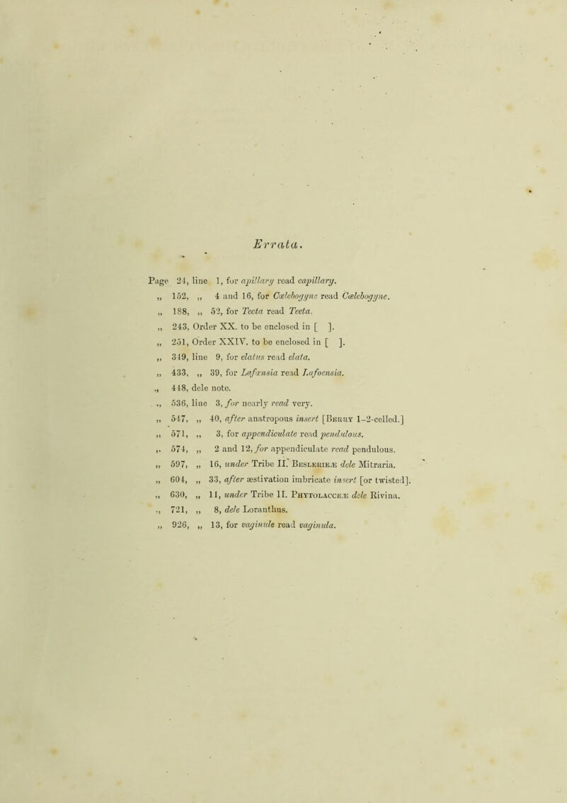 Errata. e 24, line 1, fur ajj illary road capillary. 152, „ 4 and 16, for Cadebogync read Ccelcbogyne. 188, „ 5'2, for Tecta read Tecta, 243, Order XX. to be enclosed in [ ]. 251, Order XXIV. to be enclosed in [ ]. 349, line 9, for clatus read data. 433, ,, 39, for Lafansia read Lafoensia. 448, dele note. 536, line 3, for nearly read very. 547, „ 40, after anatropous insert [Beery 1-2-cclled.] 571, ,, 3, for appcndiculate read pendulous. 574, ,, 2 and 12, for appendiculate read pendulous. 597, „ 16, under Tribe II. Beseeeiete dele Mitraria. 604, „ 33, after aestivation imbricate insert [or twisted]. 630, „ II, under Tribe II. Phytolacce-U dele Eivina. 721, „ 8, dele Loranthus. 926, „ 13, for vagbnde read vaginula.