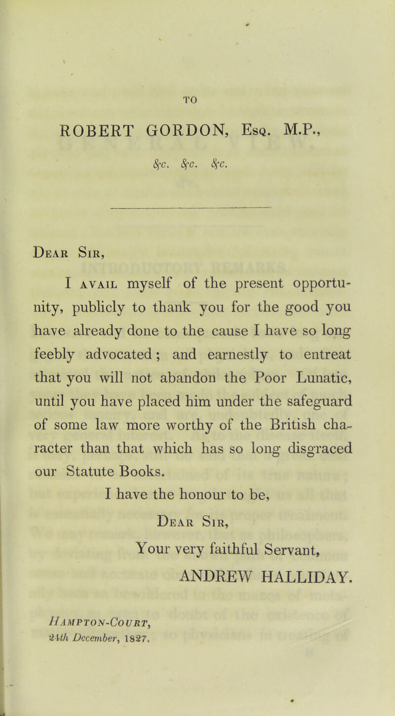 TO ROBERT GORDON, Esq. M.P., 8fC. 8fc. 8fc. Dear Sir, I AVAIL myself of the present opportu- nity, publicly to thank you for the good you have already done to the cause I have so long feebly advocated; and earnestly to entreat that you will not abandon the Poor Lunatic, until you have placed him under the safeguard of some law more worthy of the British cha^ racter than that which has so long disgraced our Statute Books. I have the honour to be, Dear Sir, Your very faithful Servant, ANDREW HALLIDAY. HAMPTON-CoURTy 2U/i December, 1827.