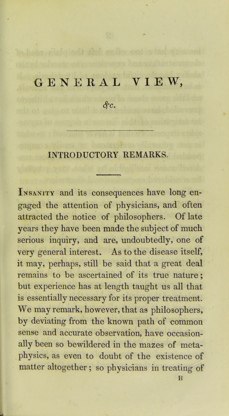 INTRODUCTORY REMARKS. Insanity and its consequences have long en- gaged the attention of physicians, and often attracted the notice of philosophers. Of late years they have been made the subject of much serious inquiry, and are, undoubtedly, one of very general interest. As to the disease itself, it may, perhaps, still be said that a great deal remains to be ascertained of its true nature; but experience has at length taught us all that is essentially necessary for its proper treatment. We may remark, however, that as philosophers, by deviating from the known path of common sense and accurate observation, have occasion- ally been so bewildered in the mazes of meta- physics, as even to doubt of the existence of matter altogether; so physicians in treating of B