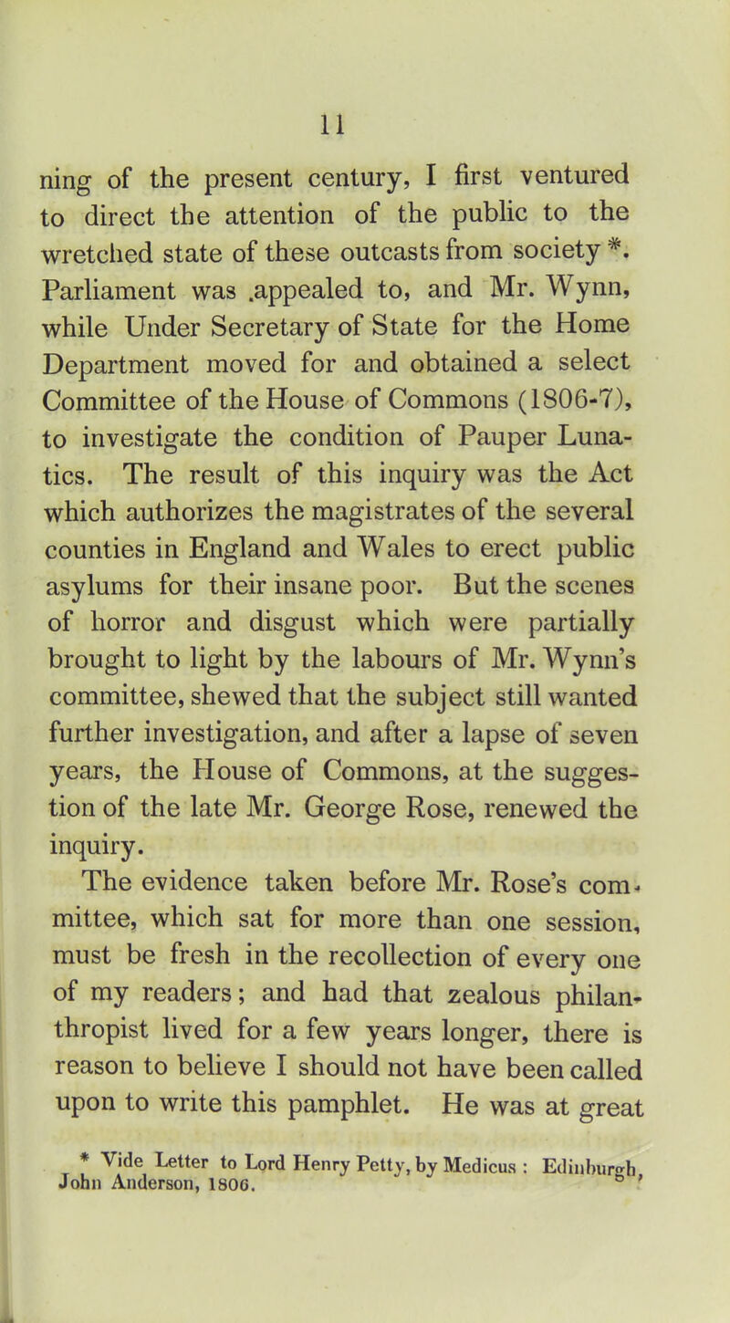 ning of the present century, I first ventured to direct the attention of the pubhc to the wretched state of these outcasts from society Parhament was .appealed to, and Mr. Wynn, while Under Secretary of State for the Home Department moved for and obtained a select Committee of the House of Commons (1806-7), to investigate the condition of Pauper Luna- tics. The result of this inquiry was the Act which authorizes the magistrates of the several counties in England and Wales to erect public asylums for their insane poor. But the scenes of horror and disgust which were partially brought to light by the labours of Mr. Wynn's committee, shewed that the subject still wanted further investigation, and after a lapse of seven years, the House of Commons, at the sugges- tion of the late Mr. George Rose, renewed the inquiry. The evidence taken before Mr. Rose's com- mittee, which sat for more than one session, must be fresh in the recollection of every one of my readers; and had that zealous philan- thropist lived for a few years longer, there is reason to believe I should not have been called upon to write this pamphlet. He was at great * Vide Letter to Lord Henry Petty, by Medicus : John Anderson, 1806.