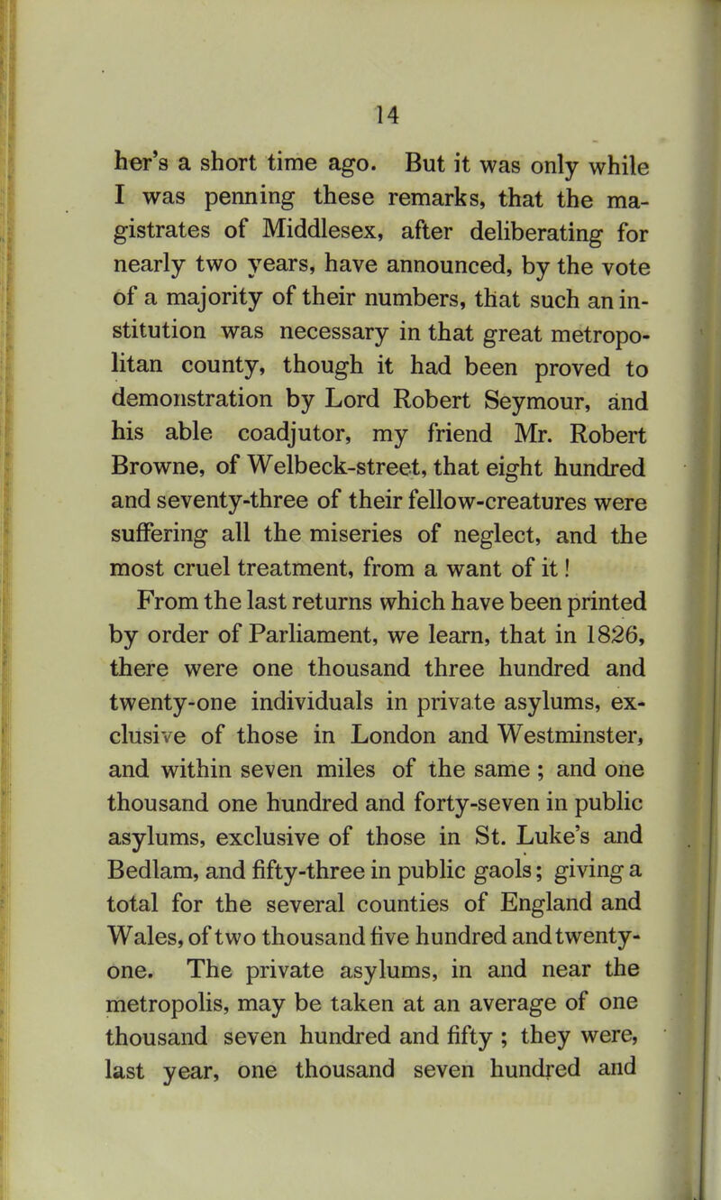 her's a short time ago. But it was only while I was penning these remarks, that the ma- gistrates of Middlesex, after deliberating for nearly two years, have announced, by the vote of a majority of their numbers, that such an in- stitution was necessary in that great metropo- litan county, though it had been proved to demonstration by Lord Robert Seymour, and his able coadjutor, my friend Mr. Robert Browne, of Welbeck-street, that eight hundred and seventy-three of their fellow-creatures were suffering all the miseries of neglect, and the most cruel treatment, from a want of it! From the last returns which have been printed by order of Parliament, we learn, that in 1826, there were one thousand three hundred and twenty-one individuals in private asylums, ex- clusive of those in London and Westminster, and within seven miles of the same ; and one thousand one hundred and forty-seven in public asylums, exclusive of those in St. Luke's and Bedlam, and fifty-three in public gaols; giving a total for the several counties of England and Wales, of two thousand five hundred and twenty- one. The private asylums, in and near the metropolis, may be taken at an average of one thousand seven hundred and fifty ; they were, last year, one thousand seven hundred and