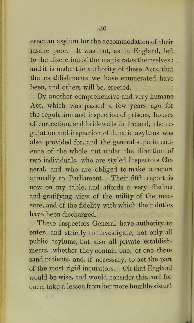 erect an asylum for the accommodation of their insane poor. It was not, as in England, left to the discretion of the magistrates themselves ; and it is under the authority of these Acts, that the establishments we have enumerated have been, and others will be, erected. By another comprehensive and very humane Act, which was passed a few years ago for the regulation and inspection of prisons, houses of correction, and bridewells in Ireland, the re- gulation and inspection of lunatic asylums was also provided for, and the general superintend- ence of the whole put under the direction of two individuals, who are styled Inspectors Ge- neral, and who are obliged to make a report annually to Parhament. Their fifth report is now on my table, and affords a very distinct and gratifying view of the utility of the mea- sure, and of the fidelity with which their duties have been discharged. These Inspectors General have authority to enter, and strictly to investigate, not only all public asylums, but also all private establish- ments, whether they contain one, or one thou- sand patients, and, if necessary, to act the part of the most rigid inquisitors. Oh that England would be wise, and would consider this, and for once, take a lesson from her more humble sister!