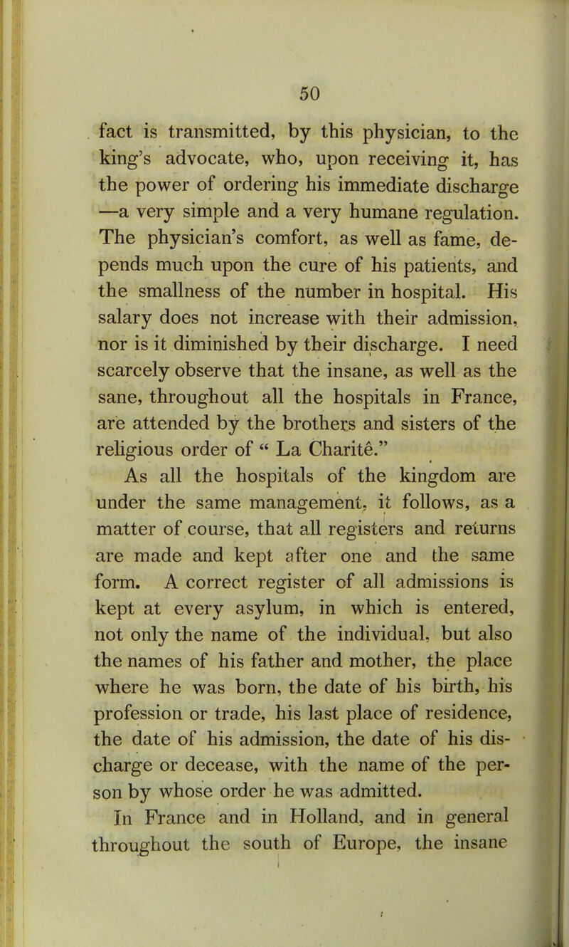 fact is transmitted, by this physician, to the king's advocate, who, upon receiving it, has the power of ordering his immediate discharge —a very simple and a very humane regulation. The physician's comfort, as well as fame, de- pends much upon the cure of his patients, and the smallness of the number in hospital. His salary does not increase with their admission, nor is it diminished by their discharge. I need scarcely observe that the insane, as well as the sane, throughout all the hospitals in France, are attended by the brothers and sisters of the rehgious order of  La Charite. As all the hospitals of the kingdom are under the same management, it follows, as a matter of course, that all registers and returns are made and kept after one and the same form. A correct register of all admissions is kept at every asylum, in which is entered, not only the name of the individual, but also the names of his father and mother, the place where he was born, the date of his birth, his profession or trade, his last place of residence, the date of his admission, the date of his dis- charge or decease, with the name of the per- son by whose order he was admitted. In France and in Holland, and in general throughout the south of Europe, the insane