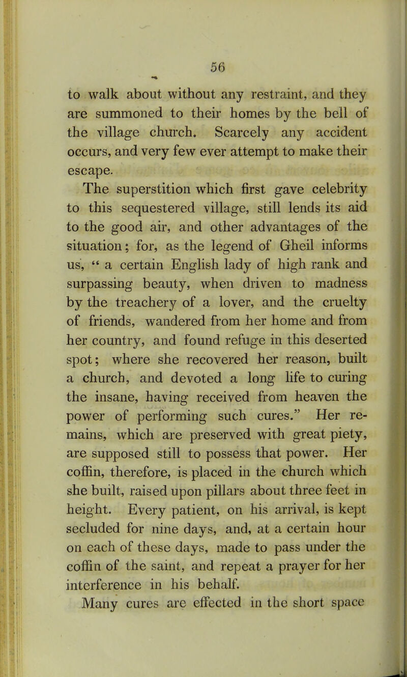 to walk about without any restraint, and they are summoned to their homes by the bell of the village church. Scarcely any accident occurs, and very few ever attempt to make their escape. The superstition which first gave celebrity to this sequestered village, still lends its aid to the good air, and other advantages of the situation; for, as the legend of Gheil informs us,  a certain English lady of high rank and surpassing beauty, when driven to madness by the treachery of a lover, and the cruelty of friends, wandered from her home and from her country, and found refuge in this deserted spot; where she recovered her reason, built a church, and devoted a long life to curing the insane, having received from heaven the power of performing such cures. Her re- mains, which are preserved with great piety, are supposed still to possess that power. Her coffin, therefore, is placed in the church which she built, raised upon pillars about three feet in height. Every patient, on his arrival, is kept secluded for nine days, and, at a certain hour on each of these days, made to pass under the coffin of the saint, and repeat a prayer for her interference in his behalf. Many cures are effected in the short space