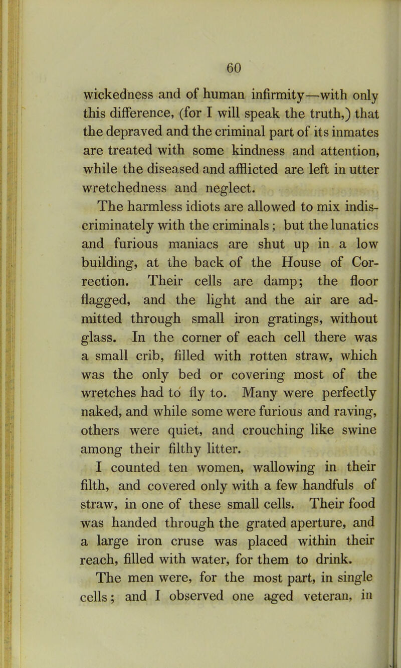 wickedness and of human infirmity—with only this difference, (for I will speak the truth,) that the depraved and the criminal part of its inmates are treated with some kindness and attention, while the diseased and afflicted are left in utter wretchedness and neglect. The harmless idiots are allowed to mix indis- criminately with the criminals; but the lunatics and furious maniacs are shut up in a low building, at the back of the House of Cor- rection. Their cells are damp; the floor flagged, and the light and the air are ad- mitted through small iron gratings, without glass. In the corner of each cell there was a small crib, filled with rotten straw, which was the only bed or covering most of the wretches had to fly to. Many were perfectly naked, and while some were furious and raving, others were quiet, and crouching like swine among their filthy litter. I counted ten women, wallowing in their filth, and covered only with a few handfuls of straw, in one of these small cells. Their food was handed through the grated aperture, and a large iron cruse was placed within their reach, filled with water, for them to drink. The men were, for the most part, in single cells; and I observed one aged veteran, in