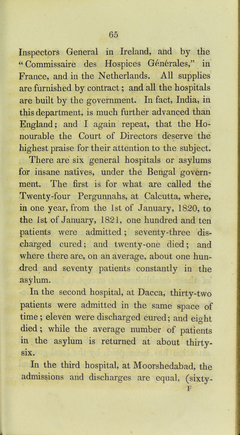 Inspectors General in Ireland, and by the Commissaire des Hospices G^nerales, in France, and in the Netherlands. All supplies are furnished by contract; and all the hospitals are built by the government. In fact, India, in this department, is much further advanced than England; and I again repeat, that the Ho- nourable the Court of Directors deserve the highest praise for their attention to the subject. There are six general hospitals or asylums for insane natives, under the Bengal govern- ment. The first is for w^hat are called the Twenty-four Pergunnahs, at Calcutta, v^here, in one year, from the 1st of January, 1820, to the 1st of January, 1821, one hundred and ten patients were admitted; seventy-three dis- charged cured; and twenty-one died; and where there are, on an average, about one hun- dred and seventy patients constantly in the asylum. In the second hospital, at Dacca, thirty-two patients were admitted in the same space of time; eleven were discharged cured; and eight died; while the average number of patients in the asylum is returned at about thirty- six. In the third hospital, at Moorshedabad, the admissions and discharges are equal, (sixty- F