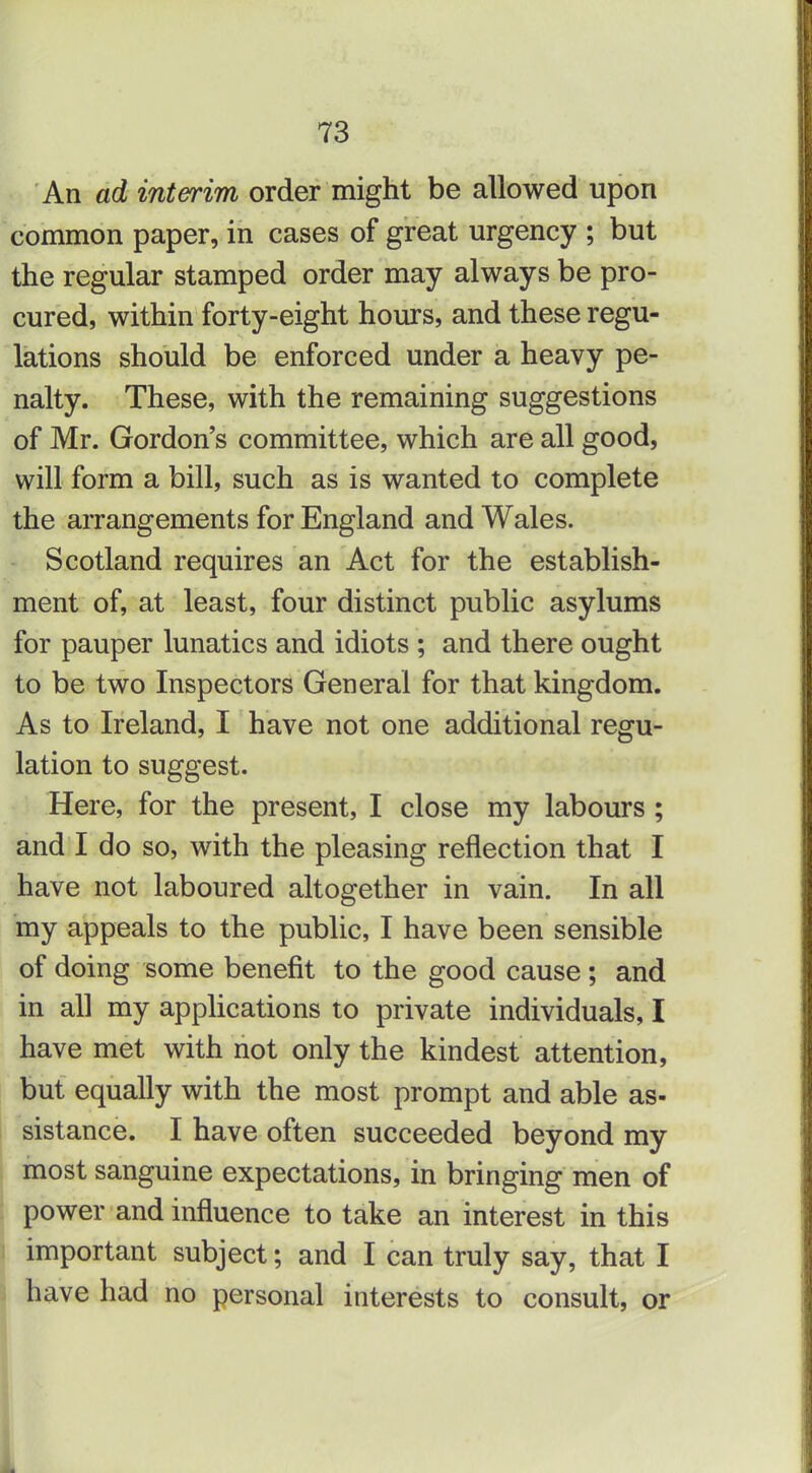An ad interim order might be allowed upon common paper, in cases of great urgency ; but the regular stamped order may always be pro- cured, within forty-eight hours, and these regu- lations should be enforced under a heavy pe- nalty. These, with the remaining suggestions of Mr. Gordon's committee, which are all good, will form a bill, such as is wanted to complete the arrangements for England and Wales. Scotland requires an Act for the establish- ment of, at least, four distinct public asylums for pauper lunatics and idiots ; and there ought to be two Inspectors General for that kingdom. As to Ireland, I have not one additional regu- lation to suggest. Here, for the present, I close my labours ; and I do so, with the pleasing reflection that I have not laboured altogether in vain. In all my appeals to the public, I have been sensible of doing some benefit to the good cause ; and in all my applications to private individuals, I have met with not only the kindest attention, but equally with the most prompt and able as- sistance. I have often succeeded beyond my most sanguine expectations, in bringing men of power and influence to take an interest in this important subject; and I can truly say, that I have had no personal interests to consult, or