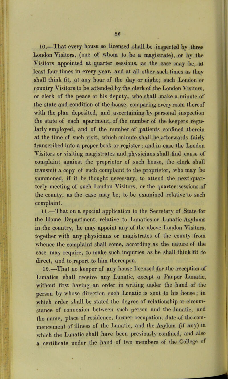10. —That every house so licensed shall be inspected by three London Visitors, (one of whom to be a magistrate), or by the Visitors appointed at quarter sessions, as the case may be, at least four times in every year, and at all other such times as they shall think fit, at any hour of the day or night; such London or country Visitors to be attended by the clerk of the London Visitors, or clerk of the peace or his deputy, who shall make a minute of the state and condition of the house, comparing every room thereof with the plan deposited, and ascertaining by personal inspection the state of each apartment, of the number of the keepers regu- larly employed, and of the number of patients confined therein at the time of such visit, which minute shall be afterwards fairly transcribed into a proper book or register; and in case the London Visitors or visiting magistrates and physicians shall find cause of complaint against the proprietor of such house, the clerk shall transmit a copy of such complaint to the proprietor, who may be summoned, if it be thought necessary, to attend the next quar- terly meeting of such London Visitors, or the quarter sessions of the county, as the case may be, to be examined relative to such complaint. 11. —That on a special application to the Secretary of State for the Home Department, relative to Lunatics or Lunatic Asylums in the country, he may appoint any of the above London Visitors, together with any physicians or magistrates of the county from whence the complaint shall come, according as the nature of the case may require, to make such inquiries as he shall think fit to direct, and to report to him thereupon. 12. —That no keeper of any house licensed for the reception of Lunatics shall receive any Lunatic, except a Pauper Lunatic, •without first having an order in writing under the hand of the person by whose direction such Lunatic is sent to his house; in which order shall be stated the degree of relationship or circum- stance of connexion between such person and the lunatic, and the name, place of residence, former occupation, date of the com- mencement of illness of the Lunatic, and the Asylum (if any) in which the Lunatic shall have been previously confined, and also a certificate under the hand of two members of the College of