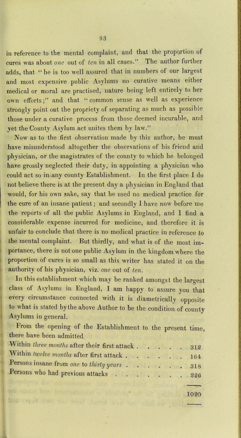 in reference to the mental complaint, and that the proportion of cures was about one out of ten in all cases. The author further adds, that  he is too well assured that in numbers of our largest and most expensive public Asylums no curative means either medical or moral are practised, nature being left entirely to her own efforts; and that common sense as well as experience strongly point out the propriety of separating as much as possible those under a curative process from those deemed incurable, and yet the County Asylum act unites them by law. Now as to the first observation made by this author, he must have misunderstood altogether the observations of his friend and physician, or the magistrates of the county to which he belonged have grossly neglected their duty, in appointing a physician who could act so in.any county Establishment. In the first place I do not believe there is at the present day a physician in England that would, for his own sake, say that he used no medical practice for the cure of an insane patient; and secondly 1 have now before me the reports of all the public Asylums in England, and I find a considerable expense incurred for medicine, and therefore it is unfair to conclude that there is no medical practice in reference to the mental complaint. But thirdly, and what is of the most im- portance, there is not one public Asylum in the kingdom where the proportion of cures is so small as this writer has stated it on the authority of his physician, viz. one out of ten. In this establishment which may be ranked amongst the largest class of Asylums in England, I am happy to assure you that every circumstance connected with it is diametrically opposite to what is slated by the above Author to be the condition of county Asylums in general. From the opening of the Establishment to the present time, there have been admitted -Within three months after their first attack 312 Within twelve months after first attack 164 Persons insane from one to thirty years 318 Persons who had previous attacks 226 1030