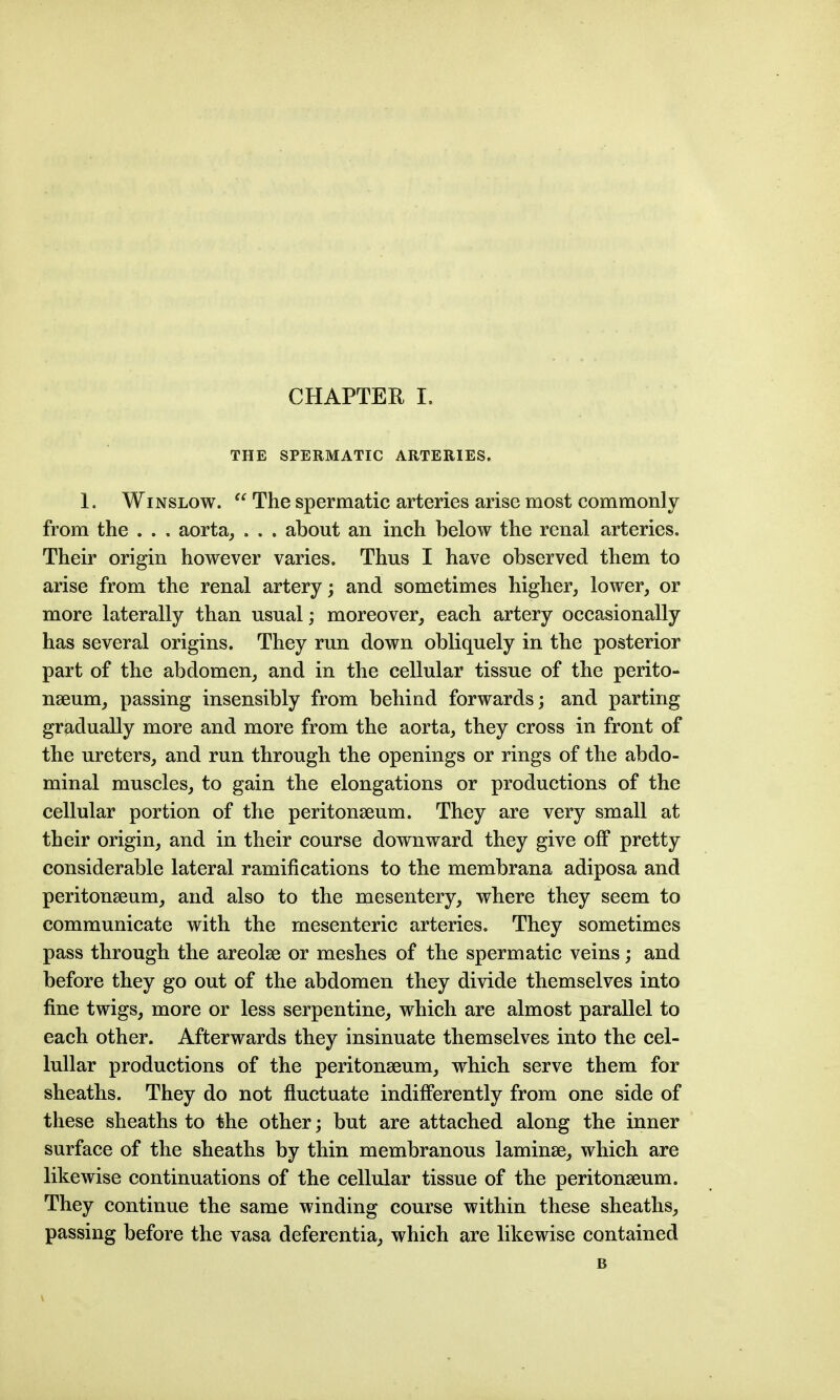 THE SPERMATIC ARTERIES. 1. WiNSLOW.  The spermatic arteries arise most commonly from the . . . aorta, . . . about an inch below the renal arteries. Their origin however varies. Thus I have observed them to arise from the renal artery; and sometimes higher, lower, or more laterally than usual; moreover, each artery occasionally has several origins. They run down obliquely in the posterior part of the abdomen, and in the cellular tissue of the perito- naeum, passing insensibly from behind forwards; and parting gradually more and more from the aorta, they cross in front of the ureters, and run through the openings or rings of the abdo- minal muscles, to gain the elongations or productions of the cellular portion of the peritonseum. They are very small at their origin, and in their course downward they give off pretty considerable lateral ramifications to the membrana adiposa and peritonseum, and also to the mesentery, where they seem to communicate with the mesenteric arteries. They sometimes pass through the areolse or meshes of the spermatic veins; and before they go out of the abdomen they divide themselves into fine twigs, more or less serpentine, which are almost parallel to each other. Afterwards they insinuate themselves into the cel- lullar productions of the peritonseum, which serve them for sheaths. They do not fluctuate indifferently from one side of these sheaths to the other; but are attached along the inner surface of the sheaths by thin membranous laminae, which are likewise continuations of the cellular tissue of the peritonseum. They continue the same winding course within these sheaths, passing before the vasa deferentia, which are likewise contained