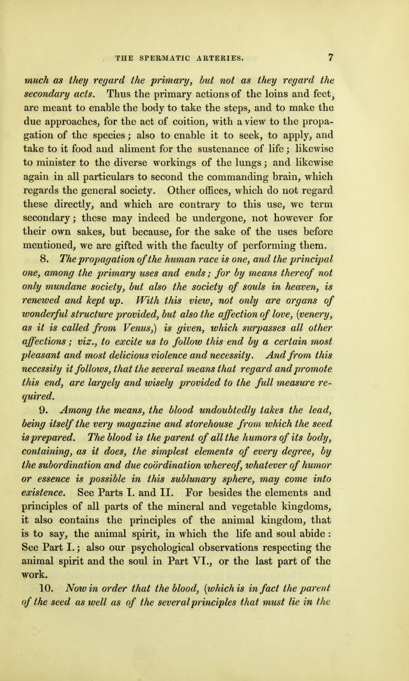 much as they regard the primary, hut not as they regard the secondary acts. Thus the primary actions of the loins and feet, are meant to enable the body to take the steps_, and to make the due approaches,, for the act of coition^ with a view to the propa- gation of the species; also to enable it to seek, to apply^ and take to it food and aliment for the sustenance of life; likewise to minister to the diverse workings of the lungs; and likewise again in all particulars to second the commanding brain, which regards the general society. Other offices, which do not regard these directly, and which are contrary to this use, we term secondary; these may indeed be undergone, not however for their own sakes, but because, for the sake of the uses before mentioned, w^e are gifted with the faculty of performing them. 8. The propagation of the human race is one, and the principal one, among the primary uses and ends: for by means thereof not only mundane society, but also the society of souls in heaven, is renewed and kept up. With this view, not only are organs of wonderful structure provided, but also the affection of love, [venery, as it is called from Venus,) is given, which surpasses all other affections; viz., to excite us to follow this end by a certain most pUasant and most delicious violence and necessity. And from this necessity it follows, that the several means that regard and promote this end, are largely and wisely provided to the full measure re- quired. 9. Among the means, the blood undoubtedly takes the lead, being itself the very magazine and storehouse from which the seed is prepared. The blood is the parent of all the humors of its body, containing, as it does, the simplest elements of every degree, by the subordination and due coordination whereof, whatever of humor or essence is possible in this sublunary sphere, may come into existence. See Parts I. and II. For besides the elements and principles of all parts of the mineral and vegetable kingdoms, it also contains the principles of the animal kingdom, that is to say, the animal spirit, in which the life and soul abide : See Part I.; also our psychological observations respecting the animal spirit and the soul in Part VI., or the last part of the work. 10. Now in order that the blood, (which is in fact the parent of the seed as well as of the several principles that must lie in the