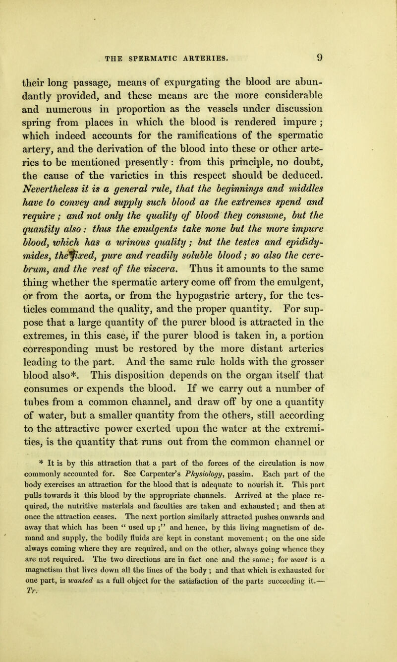 their long passage, means of expurgating the blood are abun- dantly provided, and these means are the more considerable and numerous in proportion as the vessels under discussion spring from places in which the blood is rendered impure ; which indeed accounts for the ramifications of the spermatic artery, and the derivation of the blood into these or other arte- ries to be mentioned presently : from this principle, no doubt, the cause of the varieties in this respect should be deduced. Nevertheless it is a general rule, that the beginnings and 7niddles have to convey and supply such blood as the extremes spend and require; and not only the quality of blood they consume, but the quantity also: thus the emulgents take none but the more impure blood, which has a urinous quality; but the testes and epididy^ mides, the^xed, pure and readily soluble blood; so also the cere- brum, and the rest of the viscera. Thus it amounts to the same thing whether the spermatic artery come off from the emulgent, or from the aorta, or from the hypogastric artery, for the tes- ticles command the quality, and the proper quantity. For sup- pose that a large quantity of the purer blood is attracted in the extremes, in this case, if the purer blood is taken in, a portion corresponding must be restored by the more distant arteries leading to the part. And the same rule holds with the grosser blood also'S'. This disposition depends on the organ itself that consumes or expends the blood. If we carry out a number of tubes from a common channel, and draw off by one a quantity of water, but a smaller quantity from the others, still according to the attractive power exerted upon the water at the extremi- ties, is the quantity that runs out from the common channel or * It is by this attraction that a part of the forces of the circulation is now commonly accounted for. See Carpenter's Physiology, passim. Each part of the body exercises an attraction for the blood that is adequate to nourish it. This part pulls towards it this blood by the appropriate channels. Arrived at the place re- quired, the nutritive materials and faculties are taken and exhausted; and then at once the attraction ceases. The next portion similarly attracted pushes onwards and away that which has been  used up and hence, by this living magnetism of de- mand and supply, the bodily fluids are kept in constant movement; on the one side always coming where they are required, and on the other, always going whence they are not required. The two directions are in fact one and the same; for want is a magnetism that lives down all the lines of the body ; and that which is exhausted for one part, is wanted as a full object for the satisfaction of the parts succeeding it.—• Tr.