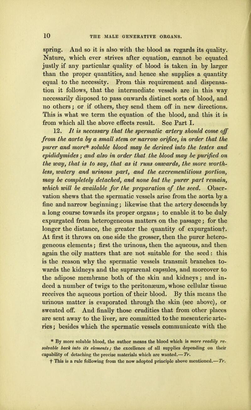 spring. And so it is also with the blood as regards its quality. Nature, which ever strives after equation, cannot be equated justly if any particular quality of blood is taken in by larger than the proper quantities, and hence she supplies a quantity equal to the necessity. From this requirement and dispensa- tion it follows, that the intermediate vessels are in this way necessarily disposed to pass onwards distinct sorts of blood, and no others; or if others, they send them off in new directions. This is what we term the equation of the blood, and this it is from which all the above effects result. See Part I. 12. It is necessary that the spermatic artery should come off from the aorta by a small stem or narrow orifice, in order that the purer and more^ soluble blood may be derived into the testes and epididymides; and also in order that the blood may be purified on the way, that is to say, that as it runs onwards, the more ivorth- less, watery and urinous part, and the excrementitious portion, may be completely detached, and none but the purer part remain, which will be available for the preparation of the seed. Obser- vation shews that the spermatic vessels arise from the aorta by a fine and narrow beginning; likewise that the artery descends by a long course towards its proper organs; to enable it to be duly expurgated from heterogeneous matters on the passage; for the longer the distance, the greater the quantity of expurgationf. At first it throws on one side the grosser, then the purer hetero- geneous elements; first the urinous, then the aqueous, and then again the oily matters that are not suitable for the seed: this is the reason why the spermatic vessels transmit branches to- wards the kidneys and the suprarenal capsules, and moreover to the adipose membrane both of the skin and kidneys; and in- deed a number of twigs to the peritonaeum, whose cellular tissue receives the aqueous portion of their blood. By this means the urinous matter is evaporated through the skin (see above), or sweated off. And finally those crudities that from other places are sent away to the liver, are committed to the mesenteric arte- ries ; besides which the spermatic vessels communicate with the * By more soluble blood, the author means the blood which is more readily re- solvable back into its elements; the excellence of all supplies depending on their capability of detaching the precise materials which are wanted.— TV. t This is a rule following from the now adopted principle above mentioned.— TV.