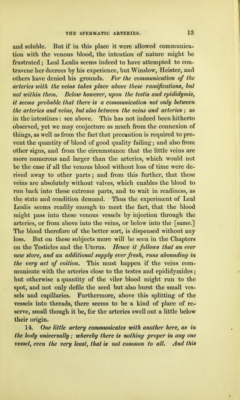 and soluble. Bat if in this place it were allowed communica- tion with the venous blood, the intention of nature might be frustrated; Leal Lealis seems indeed to have attempted to con- travene her decrees by his experience, but Winslow, Heister, and others have denied his grounds. For the communication of the arteries with the veins takes place above these ramifications, but not within them. Below however, upon the testis and epididymis, it seems probable that there is a communication not only between the arteries and veins, but also between the veins and arteries ; as in the intestines : see above. This has not indeed been hitherto observed, yet we may conjecture as much from the connexion of things, as well as from the fact that precaution is required to pre- vent the quantity of blood of good quality failing; and also from other signs, and from the circumstance that the little veins are more numerous and larger than the arteries, which would not be the case if all the venous blood without loss of time were de- rived away to other parts; and from this further, that these veins are absolutely without valves, which enables the blood to run back into these extreme parts, and to wait in readiness, as the state and condition demand. Thus the experiment of Leal Lealis seems readily enough to meet the fact, that the blood might pass into these venous vessels by injection through the arteries, or from above into the veins, or below into the [same.] The blood therefore of the better sort, is dispensed without any loss. But on these subjects more will be seen in the Chapters on the Testicles and the Uterus. Hence it follows that an ever new store, and an additional supply ever fresh, runs abounding in the very act of coition. This must happen if the veins com- municate with the arteries close to the testes and epididymides; but otherwise a quantity of the viler blood might run to the spot, and not only defile the seed but also burst the small ves- sels and capillaries. Furthermore, above this splitting of the vessels into threads, there seems to be a kind of place of re- serve, small though it be, for the arteries swell out a little below their origin. 14. One little artery communicates with another here, as in the body universally; whereby there is nothing proper in any one vessel, even the very least, that is not common to all. And this