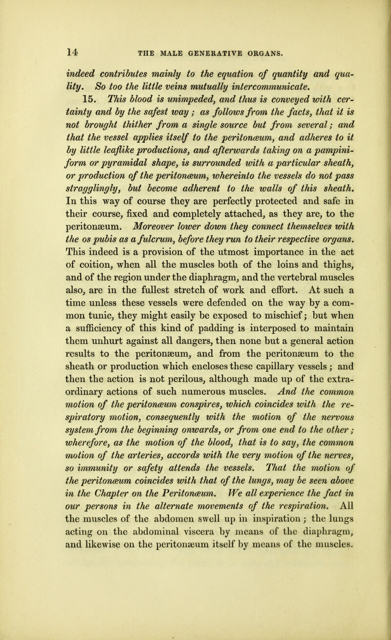 indeed contributes mainly to the equation of quantity and qua- lity. So too the little veins mutually intercommunicate. 15. This blood is unimpeded^ and thus is conveyed with cer- tainty and by the safest way; as follows from the facts^ that it is not brought thither from a single source but from several; and that the vessel applies itself to the peritonceum, and adheres to it by little leaflike productions, and afterwards taking on a pampini- form or pyramidal shape, is surrounded with a particular sheath, or production of the peritonaeum, whereinto the vessels do not pass stragglingly, but become adherent to the walls of this sheath. In this way of course they are perfectly protected and safe in their course, fixed and completely attached, as they are, to the peritonseum. Moreover lower down they connect themselves with the OS pubis as a fulcrum, before they run to their respective organs. This indeed is a provision of the utmost importance in the act of coition, when all the muscles both of the loins and thighs, and of the region under the diaphragm, and the vertebral muscles also, are in the fullest stretch of work and effort. At such a time unless these vessels were defended on the way by a com- mon tunic, they might easily be exposed to mischief; but when a sufficiency of this kind of padding is interposed to maintain them unhurt against all dangers, then none but a general action results to the peritonseum, and from the peritonseum to the sheath or production which encloses these capillary vessels; and then the action is not perilous, although made up of the extra- ordinary actions of such numerous muscles. And the common motion of the peritonaeum conspires, which coincides with the re- spiratory motion, consequently with the motion of the nervous system from the beginning onwards, or from one end to the other; wherefore, as the motion of the blood, that is to say, the common motion of the arteries, accords with the very motion of the nerves, so immunity or safety attends the vessels. That the motion of the peritonaeum coincides with that of the lungs, may be seen above in the Chapter on the Peritonaeum. We all experience the fact in our persons in the alternate movements of the respiration. All the muscles of the abdomen swell up in inspiration; the lungs acting on the abdominal viscera by means of the diaphragm, and likewise on the peritonseum itself by means of the muscles.