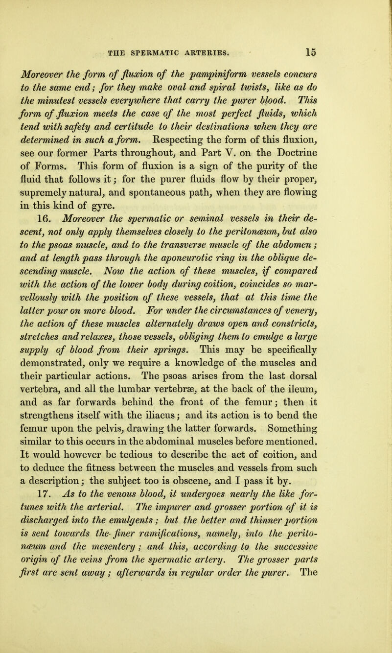 Moreover the form of fluxion of the pampiniform vessels concurs to the same end; for they make oval and spiral twists, like as do the minutest vessels everywhere that carry the purer blood. This form of .fluxion meets the case of the most perfect fluidsj which tend with safety and certitude to their destinations when they are determined in such a form. Respecting the form of this fluxion, see our former Parts throughout, and Part V. on the Doctrine of Forms. This form of fluxion is a sign of the purity of the fluid that follows it; for the purer fluids flow by their proper, supremely natural, and spontaneous path, when they are flowing in this kind of gyre. 16. Moreover the spermatic or seminal vessels in their de- scent, not only apply themselves closely to the peritoneum, but also to the psoas muscle, and to the transverse muscle of the abdomen; and at length pass through the aponeurotic ring in the oblique de- scending muscle. Now the action of these muscles, if compared with the action of the lower body during coition, coincides so mar- vellously with the position of these vessels, that at this time the latter pour on more blood. For under the circumstances of venery, the action of these muscles alternately draws open and constricts, stretches and relaxes, those vessels, obliging them to emulge a large supply of blood from their springs. This may he specifically demonstrated, only we require a knowledge of the muscles and their particular actions. The psoas arises from the last dorsal vertebra, and all the lumbar vertebrae, at the back of the ileum, and as far forwards behind the front of the femur; then it strengthens itself with the iliacus; and its action is to bend the femur upon the pelvis, drawing the latter forwards. Something similar to this occurs in the abdominal muscles before mentioned. It would however be tedious to describe the act of coition, and to deduce the fitness between the muscles and vessels from such a description; the subject too is obscene, and I pass it by. 17. As to the venous blood, it undergoes nearly the like for- tunes with the arterial. The impurer and grosser portion of it is discharged into the emulgents; but the better and thinner portion is sent towards the finer ramifications, namely, into the perilo- nceum and the mesentery; and this, according to the successive origin of the veins from the spermatic artery. The grosser parts first are sent away ; afterwards in regular order the purer. The