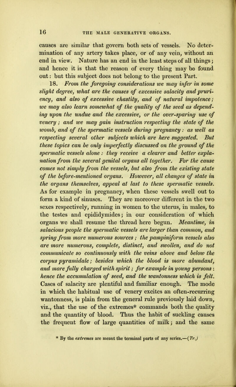 causes are similar that govern both sets of vessels. No deter- mination of any artery takes place, or of any vein, without an end in view. Nature has an end in the least steps of all things; and hence it is that the reason of every thing may be found out: but this subject does not belong to the present Part. 18. From the foregoing considerations we may infer in some slight degree, what are the causes of excessive salacity and pruri- ency, and also of excessive chastity, and of natural impotence; we may also learn somewhat of the quality of the seed as depend- ing upon the undue and the excessive, or the over-sparing use of venery; and we may gain instruction respecting the state of the womb, and of the spermatic vessels during pregnancy: as well as respecting several other subjects which are here suggested. But these topics can be only imperfectly discussed on the ground of the spermatic vessels alone : they receive a clearer and better expla- nation from the several genital organs all together. For the cause comes not simply from the vessels, but also from the existing state of the before-mentioned organs. However, all changes of state in the organs themselves, appeal at last to these spermatic vessels. As for example in pregnancy, when these vessels swell out to form a kind of sinuses. They are moreover different in the two sexes respectively, running in women to the uterus, in males, to the testes and epididymides; in our consideration of which organs we shall resume the thread here begun. Meantime, in salacious people the spermatic vessels are larger than common, and spring from more numerous sources ; the pampiniform vessels also are more numerous, complete, distinct, and swollen, and do not communicate so continuously with the veins above and below the corpus pyramidale; besides which the blood is more abundant, and more fully charged with spirit; for example in young persons : hence the accumulation of seed, and the wantonness which is felt. Cases of salacity are plentiful and familiar enough. The mode in which the habitual use of venery excites an often-recurring wantonness, is plain from the general rule previously laid down, viz., that the use of the extremes* commands both the quality and the quantity of blood. Thus the habit of suckling causes the frequent flow of large quantities of milk; and the same * By the extremes are meant the terminal parts of any series.—(Tr.J